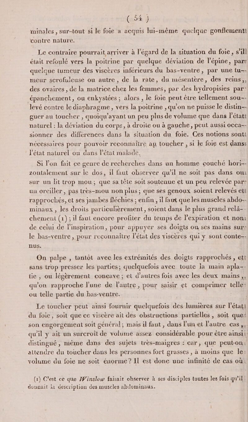 minales , sur-tout si le foie a acquis lui-même quelque gonflementt contre nature. Le contraire pourrait arriver à l’égard de la situation du foie, s’ill était refoulé vers la poitrine par quelque déviation de lépine, parr quelque tumeur des viscères inférieurs du bas-ventre, par une tu-- meur scrofuleuse ou autre, de la rate, du mésentère, des reins,, des ovaires, de la matrice chez les femmes, par des hydropisies par: épanchement, ou enkystées ; alors , le foie peut être tellement sou-- levé contre le diaphragme, vers la poitrine , qu’on ne puisse le distin-- guer au toucher , quoiqu'ayant un peu plus de volume que dans létatt naturel : la déviation du corps, à droite ou à gauche, peut aussi occa-- sionner des différences dans la situation du foie. Ces notions sont nécessaires pour pouvoir reconnaitre au toucher , si le foie est danss l’état naturel ou dans l’état malade. Si l’on fait ce genre de recherches dans un homme eouché hori-- zontalement sur le dos, il faut observer qu'il ne soit pas dans ow sur un Hit trop mou; que sa tête soit soutenue et un peu relevée part un oreiller, pas très-mou non plus; que ses genoux soient relevés ett rapprochés, et ses jambes fléchies : enfin , il faut que les muscles abdo-- minaux , les droiis particulièrement, soient dans le plus grand relä-. chemenit (1); il faut encore profiter du temps de l'expiration et noni de celui de Pinspiration, pour appuyer ses doigts où ses mains sur: le bas-ventre , pour reconnaitre l’état des viscères qui y sont conte-- nus. On palpe , tantôt avec les extrémités des doigts rapprochés , ett sans trop presser les parties; quelquefois avec toute la main apla-- tie , ou légèrement conçave ; el d’autres fois avec les deux mains ,, qu’on rapproche Fune de l'autre, pour saisir et comprimer telle: ou telle partie du bas-ventre. Le toucher peut ainsi fournir quelquefois des lumières sur l’état| du foie, soit que ce viscère ait des obstructions partielles , soit que: son engorgement soit général; mais il faut, dans Pun et l’autre cas, qu'il y ait un surcroît de volume assez considérable pour être ainsi: distingué , même dans des sujets très-maigres : car, que peut-on, attendre du toucher dans les personnes fort grasses , à moins que le: volume du foie ne soit énorme ? Il est donc une infinité de cas où: (r) C’est ce que Æinslow faisait observer à ses disciples toutes les fois qu’il: donnait la description des muscles abdominaux.