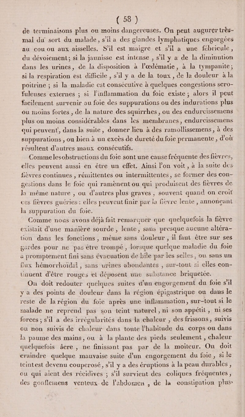 de terminaisons plus ou moins dangereuses. On peut augurer trés- mal du sort du malade, s’il a des glandes lymphatiques engorgées au cou ou aux aisselles. S'il est maigre et s’il a une fébricule, du dévoiement; si la jaunisse est intense , s’il y a de la diminution dans les urines, de la disposition à lœdématie, à la tympanite; si la respiration est difficile , s’il y a de la toux, de la douleur à la poitrine ; si la maladie est consécutive à quelques congestions scro- fuleuses externes ; si l’inflammation du foie existe; alors il peut facilement survenir au foie des suppurations ou des indurations plus ou moins fortes , de la nature des squirrhes , ou des endureissemens plus ou moins considérables dans les membranes, endurcissemens qui peuvent, dans la suite, donner lieu à des ramollissemens , à des suppurations , ou bien à un excès de dureté du foie permanente , d’où résultent d’autres maux consécutifs. Commelesobstructions du fois sont une cause fréquente des fièvres, elles peuvent aussi en être un effet. Ainsi Fon voit, à la suite des fièvres continues , rémittentes ou intermittentes, se former des con- gestions dans le foie qui ramènent ou qui produisent des fièvres de Ja même nature , ou d’autres plus graves , souvent quand on eroif ces fièvres gucries : elles peuvent finir par ia fièvre lente , annonçant la suppuration du foie. Comme nous avons déjà fait remarquer que quelquefois la fièvre &gt;xistait d'une manière sourde , lente, sans presque aucune altéra- üon dans les fonctions, même sans douleur , il faut être sur ses gardes pour ne pas être trompé, lorsque quelque maladie du foie a promptement fini sens évacuation de bile par les selles, où sans un flux hémorrhoïdai, sans urines abondantes , sur-tout si elles con- tinuent d'être rouges ei déposent une susstance briquetée. Ou doit redouter quelques suites d’un engorgement du foie s'il y a des points de douleur dans la région épigastrique ou dans le reste de larégion du foie après une inflammation, sur-tout si le malade ne reprend pas son teint naturel, ni son appétit, nises lorces ; sil a des irrégularités dans la chaleur , des frissons, suivis ou non suivis de chaleur dans toute Phabtiude du corps ou dans la paume des mains, ou à la plante des pieds seulement , chaleur quelquefois âcre , ne finissant pas par de la moiteur. On doit craindre quelque mauvaise suite d’un engorgement du foie, si le teintest devenu couperosé, s’il y a des éruptions à la peau durables, ou qui aient des récidives ; s’il survient des coliques fréquentes, des gonflemens venteux de labdonren , de la eonstipation plus