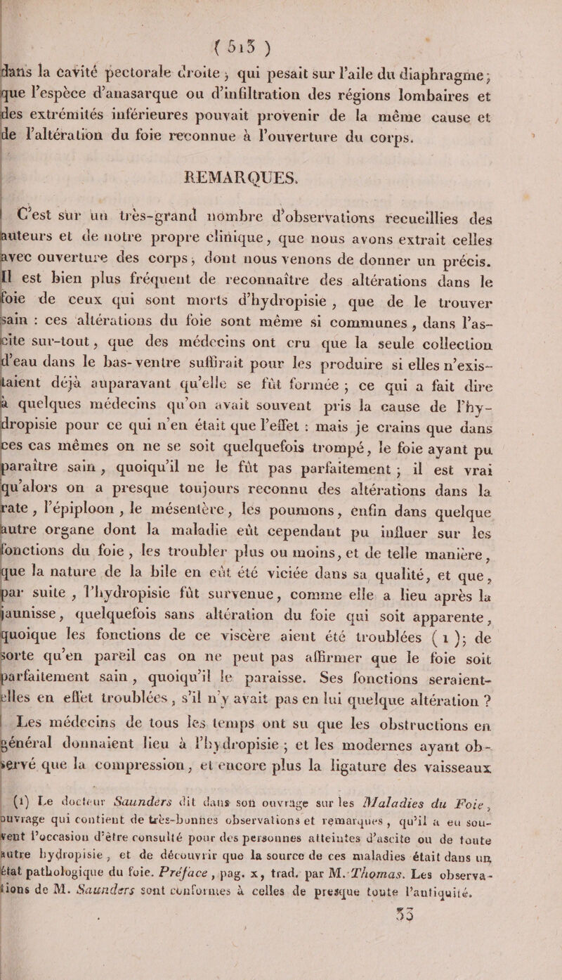 (55 ) | ns la cavité pectorale droite ; qui pesait sur l’aile du diaphragme ; ue l'espèce d’anasarque ou d’ ation des régions lombaires et es extrémités inférieures pouvait provenir de la même cause et e l’altération du foie reconnue à l'ouverture du corps. REMARQUES. C'est sur un très-grand nombre d'observations recueillies des uteurs et de notre propre clinique, que nous avons extrait celles vec ouverture des corps, dont nous venons de donner un précis. l est bien plus fréquent de reconnaître des altérations dans le oi de ceux qui sont morts d’hydropisie, que de le trouver ain : ces altérations du foie sont même si communes , dans l’as- ite sur-lout, que des médecins ont cru que la seule collection eau dans le bas- ventre suflirait pour les produire si elles n’exis- aient déjà auparavant qu'elle se füt formée ; ce qui a fait dire uclques médecins qu on avait souvent pris la cause de lhy- ropisie TUE qui n'en était que l'effet : mais je crains que dans es cas mêmes on ne se soit quelquefois trompé, le foie ayant pu araitre sain, quoiqu'il ne le fût pas parfaitement ; il est vrai qu'alors on a presque toujours reconnu des altérations dans la ate , l’épiploon , le mésenière, les poumons, enfin dans quelque utre organe dont la mn er eùt cependant pu influer sur les fonctions du foie , les troubler plus où moins, et de telle manière, à la nature de la bile en eût été viciée a. sa qualité, et que ar suite , l’hydropisie fût survenue, comme elle. a Heu après la aunisse , PR sans akération du foie qui soit apparente, uoique Îles fonctions de ce viscère aient été troublées (1); de orte qu'en pareil cas on ne peut pas affirmer que le foie soit arfaitement sain, quoiqu'il le paraisse. Ses fonctions seraient- elles en eflet troublées, s’il n'y avait pas en lui quelque altération ? Les médecins de tous les temps ont su que les obstructions en énéral donnaient lieu à lhydropisie; et les modernes ayant ob- ervé que la compression, et encore plus la ligature des vaisseaux (1) Le docteur Saunders dit dans son ouvrage sur les Maladies du Foie, üvrage qui contient de très-bonnes observations et remarques, qu’il à eu sou- eut l’occasion d’être consulté pour des personnes aiteintes d’ascite ou de toute utre bydropisie, et de découvrir que la source de ces maladies était dans un tat pathologique du foie. Préface , pag. x, trad. par M. Thomas. Les observa- ions de M. Saunders sont conformes à celles de presque toute l’antiquiié, 50 &lt;hi