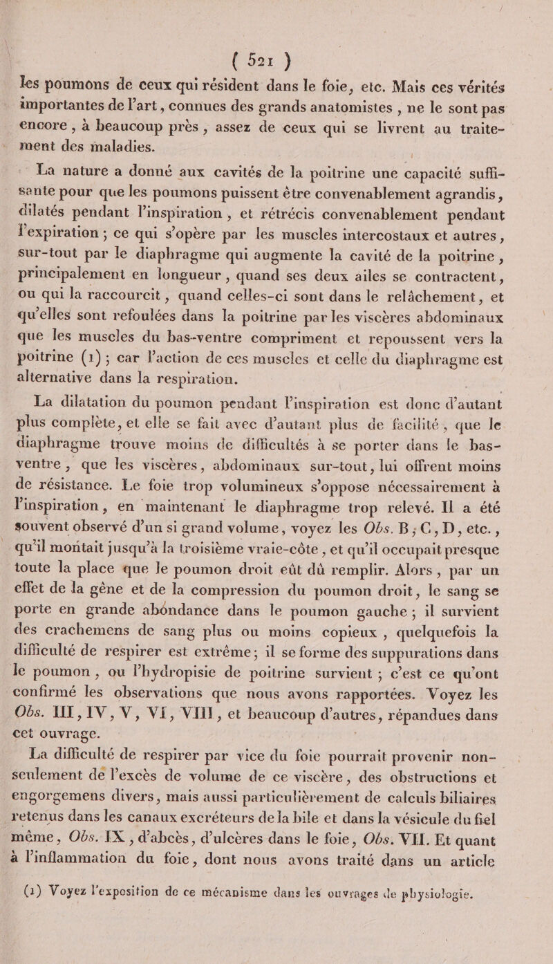 les poumons de ceux qui résident dans le foie, ete. Mais ces vérités importantes de l’art, connues des grands anatomistes , ne le sont pas encore , à beaucoup près , assez de ceux qui se livrent au traite- ment des maladies. La nature a donné aux cavités de la poitrine une capacité suffi- sante pour que les poumons puissent être convenablement a grandis, dilatés pendant l'inspiration , et rétrécis convenablement pendant l'expiration ; ce qui s'opère par les muscles intercostaux et autres, sur-tout par le diaphragme qui augmente la cavité de la poitrine , principalement en longueur , quand ses deux ailes se contractent, ou qui la raccourcit , quand celles-ci sont dans le relâchement, et qu'elles sont refoulées dans la poitrine par les viscères abdominaux que Îles muscles du bas-ventre compriment et repoussent vers la poitrine (1) ; car Paction de ces muscles et celle du diaphragme est alternative dans la respiration. La dilatation du poumon pendant l'inspiration est donc d'autant plus complète, et elle se fait avec d'autant plus de facilité, que le diaphragme trouve moins de difficultés à se porter dans le bas- ventre, que les viscères, abdominaux sur-tout, lui offrent moins de résistance. Le foie trop volumineux s'oppose nécessairement à Vinspiration, en maintenant le diaphragme trop relevé. Il a été souvent observé d’un si grand volume, voyez les Obs. B;C,D, etc., qu'il moñtait jusqu’à la troisième vraie-côte , et qu’il occupait presque toute la place que le poumon droit eût dû remplir. Alors, par un effet de la gêne et de la compression du poumon droit, le sang se porte en grande abondance dans le poumon gauche ; il survient des crachemens de sang plus ou moins copieux , quelquefois la difliculté de respirer est extrême; il se forme des suppurations dans Je poumon, ou lPhydropisie de poitrine survient ; c’est ce qu’ont confirmé les observations que nous avons rapportées. Voyez les Obs. UT, IV, V, VE, VIII, et beaucoup d’autres, répandues dans cet ouvrage. La difficulté de respirer par vice du foie pourrait provenir non- | seulement de l’excès de volume de ce viscère, des obstructions et engorgemens divers, mais aussi particulièrement de calculs biliaires _ retenus dans les canaux excréteurs dela bile et dans la vésicule du fiel même, Obs. IX, d’abcès, d’ulcères dans le foie, Obs. VEL Et quant à l’inflammation du foie, dont nous avons traité dans un article (1) Voyez l'exposition de ce mécanisme dans les ouvrages de physiologie.