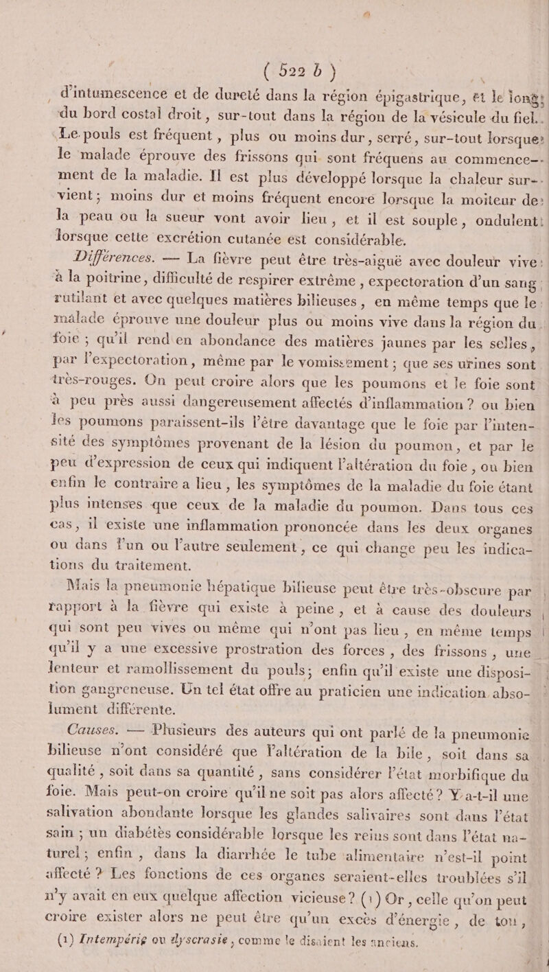 (522700 . d’intumescence et de dureté dans la région épigastrique, Et le Ionÿs. du bord costal droit, sur-tout dans la région de la vésicule du fiel.. Le pouls est fréquent , plus ou moins dur, serré , Sur-tout lorsque? le malade éprouve des frissons qui. sont fréquens au commence--! ment de la maladie. Il est plus développé lorsque la chaleur sur-- vient; moins dur et moins fréquent encore lorsque la moiteur de: la peau ou la sueur vont avoir lieu, et il est souple, ondulent! lorsque cette excrétion cutanée est considérable. Différences. — La fièvre peut être très-aiguë avec douleur vive: ‘à la poitrine, difficulté de respirer extrême , expectoration d’un sang rutilant et avec quelques matières bilieuses, en même temps que le: malade éprouve une douleur plus où moins vive dans la région du. foie ; qu'il renden abondance des matières jaunes par les selles, par lexpectoration, même par le vomissement ; que ses urines sont irès-rouges. On peut croire alors que les poumons et le foie sont à peu près aussi dangereusement affectés d’inflammation ? ou bien es poumons paraissent-ils l'être davantage que le foie par l’inten- sité des symptômes provenant de la lésion du poumon, et par le peu d'expression de ceux qui mdiquent l’altération du foie , ou bien enfin le contraire a lieu , les symptômes de la maladie du foie étant plus intenses que ceux de la maladie du poumon. Dans tous ces cas, 1l existe une inflammation prononcée dans les deux organes ou dans Fun ou l’autre seulement, ce qui change peu les indica- tions du traitement. | Mais la pneumonie hépatique bilieuse peut être irès-obscure par rapport à la fièvre qui existe à peine, et à cause des douleurs qui sont peu vives où même qui n’ont pas lieu, en même temps qu'il y a une excessive prostration des forces , des frissons ; une lenteur et ramollissement du pouls; enfin qu’il existe une disposi- tion gangreneuse. Un tel état offre au praticien une indication, abso- lument différente. Causes. — Plusieurs des auteurs qui ont parlé de la pneumonie bilieuse n’ont considéré que Valtération de la bile , Soit dans sa qualité , soit dans sa quantité, sans considérer l'état morbifique du foie. Mais peut-on croire qu'ilne soit pas alors affecté ? Yat-il une salivation abondante lorsque les glandes salivaires sont dans l’état sain ; un diabétès considérable lorsque les reius sont dans l’état na- turel; enfin , dans la diarrhée le tube ‘alimentaire n’est-il point affecté ? Les fonctions de ces organes seraient-elles troublées s’il n'y avait en eux quelque affection vicieuse? (1) Or, celle qu’on peut ; e, de tou, croire exister alors ne peut être qu’un excès d’énerg: (1) Zntempérie ou dyscrasie, comme le disaient les «nciens.