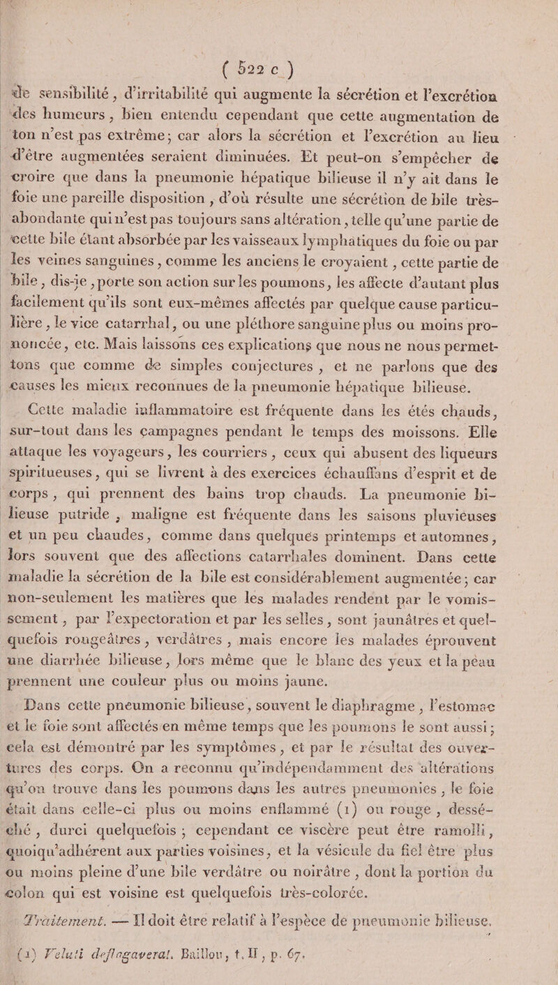 ( 5220.) de sensibilité, d'irritabilité qui augmente la sécrétion et l’excrétion ‘des humeurs , bien entendu cependant que cette augmentation de ton n’est pas extrême; car alors la sécrétion et lexcrétion au lieu d’être augmentées seraient diminuées. Et peut-on s'empêcher de croire que dans la pneumonie hépatique bilieuse il n’y ait dans le abondante quin’est pas toujours sans altération , telle qu'une partie de bile, dis-ie , porte son action sur les poumons, les affecte d'autant plus Éoenent: qu'ils sont eux-mêmes affectés par quelque cause particu- lière , le vice catarrhal, ou une pléthore sanguine plus ou moins pro- moncée, etc. Mais laissons ces explications que nous ne nous permet- tons que comme de simples conjectures , et ne parlons que des Causes les mienx reconnues de la pneumonie hépatique bilieuse. Cette maladie inflammatoire est fréquente dans les étés chauds, sur-tout dans les campagnes pendant le temps des moissons. Elle lieuse putride ; maligne est fréquente dans les saisons pluvieuses maladie la sécrétion de la bile est considérablement augmentée; car quefois rougeâtres , verdâtres , mais encore les malades éprouvent une diarrhée bilieuse, lors même que le blanc des yeux et la péau prennent une couleur plus ou moins jaune. Dans cette pneumonie bilieuse, souvent le diaphragme , l'estomac et le foie sont affectés'en mème temps que les ne le sont aussi; cela est démontré par les symptômes, et par le résultat des ouvez- tures des corps. On a reconnu qu'mdépendamment des altérations était dans celle-ci plus ou moins enflammé (1) on rouge , dessé- ché, durci quelquefois ; cependant ce viscère peut être ramolli, ou moins pleine d’une bile verdâtre ou noirâtre , dont la portion du colon qui est voisine est quelquefois irès-colorée. Träitement. — T doit être relatif à espèce dé pneumonie bilieuse, (1) Veluti deflagaveral. Baïillou, t.1, p. 67.