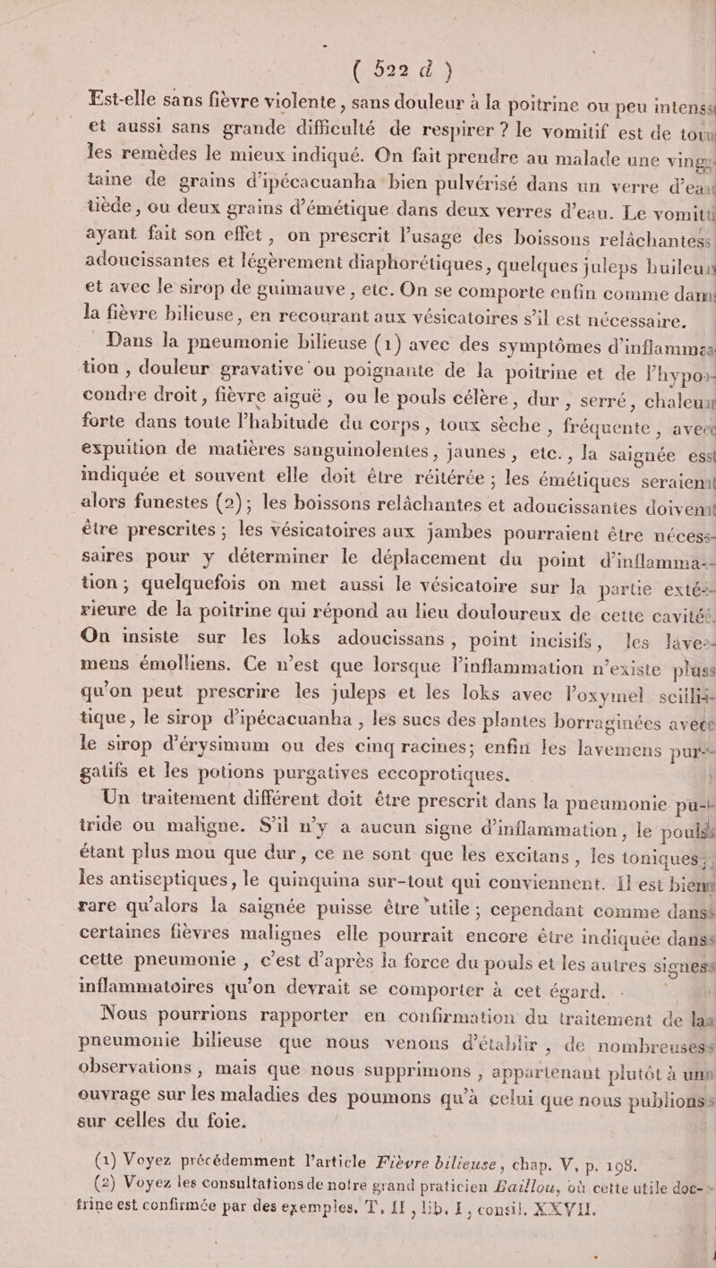 (622003 Est-elle sans fièvre violente , sans douleur à la poitrine ou peu intenssl et aussi sans grande difficulté de respirer ? le vomitif est de tot les remèdes le mieux indiqué. On fait prendre au malade une vinga taine de grains d'ipécacuanha bien pulvérisé dans un verre d’eau uède , ou deux grains d’émétique dans deux verres d’eau. Le yvomitii ayant fait son effet, on prescrit l'usage des boissons relâchantess. adoucissantes et légèrement diaphorétiques, quelques juleps huileu et avec le sirop de guimauve , etc. On se comporte enfin comme dam! la fièvre bilieuse, en recourant aux vésicatoires s’il est nécessaire, Dans la pneumonie bilieuse (1) avec des symptômes d'inflammsa tion , douleur gravative ou poignante de la poitrine et de lhypos: condre droit, fièvre aiguë , ou le pouls célère, dur , serré , Chaleur forte dans toute habitude du corps, toux sèche, fréquente , aveet expuition de matières sanguinolentes , jaunes, etc. , la saignée ess indiquée et souvent elle doit être réitérée ; les émétiques seraieml alors funestes (2); les boissons relâchantes et adoucissantes doivemt être prescrites ; les vésicatoires aux jambes pourraient être nécess- saires pour y déterminer le déplacement du point d’inflamma-- tion; quelquefois on met aussi le vésicatoire sur la partie exté- rieure de la poitrine qui répond au lieu douloureux de cette cavitét. On insiste sur les loks adoucissans, point incisifs, les ave-- mens émolliens. Ce n’est que lorsque linflammation n’existe pluss qu'on peut prescrire les juleps et les loks avec Poxymel soif tique, le sirop d’ipécacuanha , les sucs des plantes borraginées avece le sirop d'érysimum ou des cinq racimes; enfin les lavemens pur gaufs et les potions purgatives eccoprotiques. Un traitement différent doit être prescrit dans la pneumonie pu-b iride ou maligne. S'il n’y a aucun signe d'inflammation , le pouls étant plus mou que dur, ce ne sont que les excitans , les ioniques: les antiseptiques, le quinquina sur-tout qui conviennent. {l-est bien rare qu'alors la saignée puisse être ‘utile ; cependant comme dansk certaines fièvres malignes elle pourrait encore être indiquée danss cette pneumomie , c’est d’après la force du pouls et les autres signess inflammatoires qu’on devrait se comporter à cet égard. Nous pourrions rapporter en confirmation du traitement de laa pneumonie bilieuse que nous venons d'établir, de nombreusess observations , mais que nous supprimons , appartenant plutôt à unn ouvrage sur les maladies des poumons qu’à celui que nous publions sur celles du foie. (1) Voyez précédemment l'article Fièvre bilieuse, chap. V, p. 108. (2) Voyez les consultations de notre grand praticien Baillou, où cette utile doc-+ frine est confirmée par des exempies, T, {E, Lib, E, consil, XXVH.