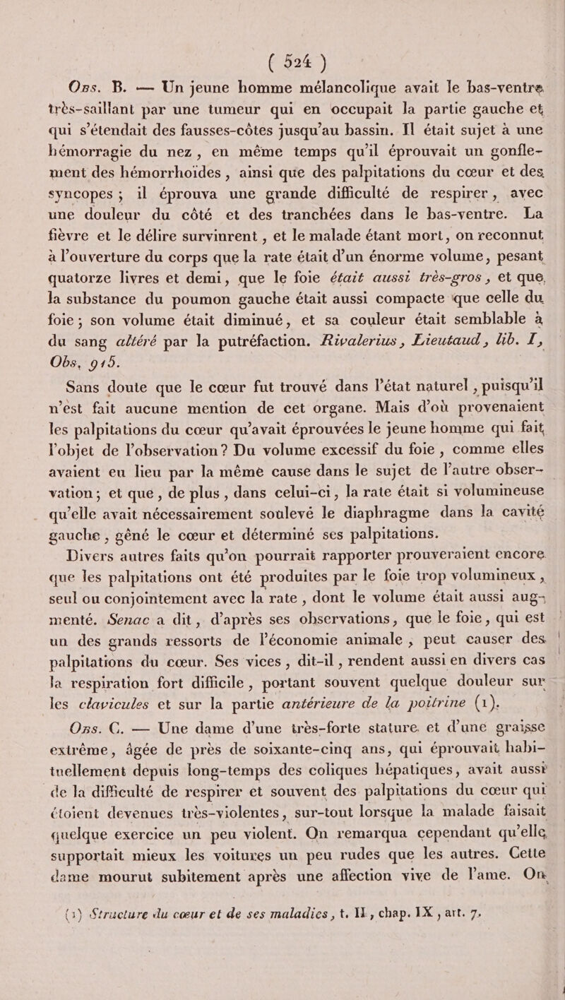 Ozs. B. — Un jeune homme mélancolique avait le bas-ventre très-saillant par une tumeur qui en occupait la partie gauche et qui s’étendait des fausses-côtes jusqu’au bassin. IL était sujet à une hémorragie du nez, en même temps qu'il éprouvait un gonfle- ment des hémorrhoïdes , ainsi que des palpitations du cœur et des syncopes ; il éprouva une grande difficulté de respirer, avec une douleur du côté et des tranchées dans le bas-ventre. La fièvre et le délire survimnrent , et le malade étant mort, on reconnut à l'ouverture du corps que la rate était d’un énorme volume, pesant quatorze livres et demi, que le foie éfait aussi très-gros, et que. la substance du poumon gauche était aussi compacte que celle du foie ; son volume était diminué, et sa couleur était semblable à du sang altéré par la putréfaction. Rivalerius, Lieutaud , Gb. 1: Obs, 915. Sans doute que le cœur fut trouvé dans l’état naturel , puisqu'il n’est fait aucune mention de cet QrRAne: Mais d’où provenaient les palpitations du cœur qu'avait éprouvées le jeune homme qui fait l'objet de l'observation ? Du volume excessif du foie , comme elles avaient eu lieu par la même cause dans le sujet de l’autre obser- vation; et que, de plus, dans celui-ci, la rate était si volumineuse qu ‘elle avait nécessairement soulevé le diaphragme dans la cavité gauche , gèné le cœur et déterminé ses palpitations. Divers autres faits qu'on pourrait rapporter prouveraient encore que les palpitations ont été produites par le foie trop volumineux , seul ou conjointement avec la rate , dont le volume était aussi aug- menté. Senac a dit, d’après ses observations, que le foie, qui est un des grands ressorts de léconomie animale ; peut causer des palpitations du cœur. Ses vices , dit-il , rendent aussi en divers cas la respiration fort difficile, portant souvent quelque douleur sur les clavicules et sur la partie antérieure de la poitrine (1). Ozs. CG. — Une dame d’une très-forte stature. et d’une graisse extrême, âgée de près de soixante-cinq ans, qui éprouvait habi- tuellement depuis long-temps des coliques hépatiques, avait aussi de la dificulté de respirer et souvent des palpitations du cœur qui étoient devenues très-violentes, sur-tout lorsque la malade faisait quelque exercice un peu violent. On remarqua cependant qu'elle supportait mieux les voitures un peu rudes que les autres. Gette dame mourut subitement après une affection vive de l'ame. On (3) Structure du cœur et de ses maladies, t, IE, chap. IX , art. 7.