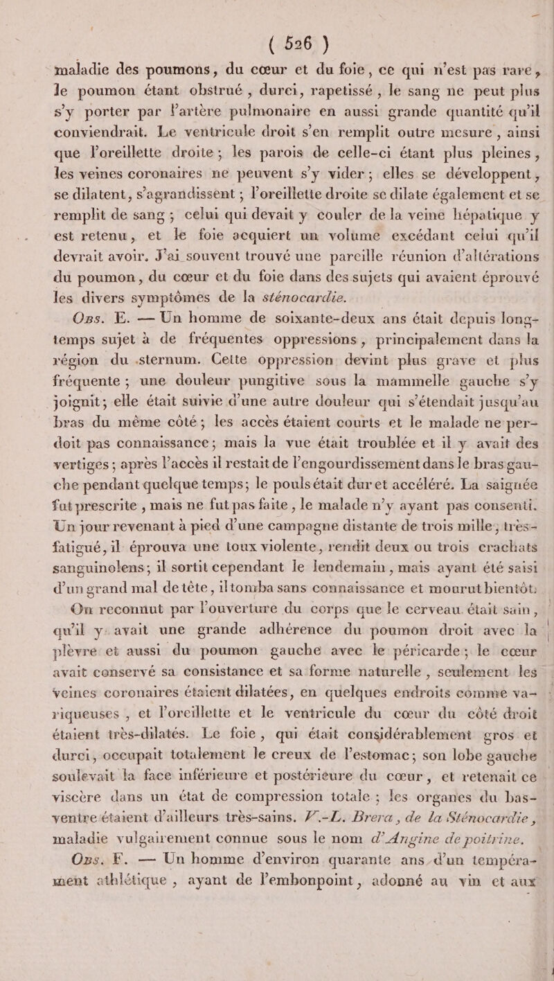 maladie des poumons, du cœur et du foie, ce qui n’est pas rare, le poumon étant obstrué , durci, rapetissé , le sang ne peut plus s’y porter par lartère pulmonaire en aussi grande quantité qu'il conviendrait. Le ventricule droit s’en remplit outre mesure , ainsi que loreillette droite; les parois de celle-ci étant plus pleines, les veines coronaires ne peuvent s’y vider; elles se développent, remplit de sang ; celui qui devait y couler de la veine hépatique y est retenu, et Le foie acquiert un volume excédant celui qu'il devrait avoir. J'ai souvent trouvé une pareille réunion d’altérations du poumon, du cœur et du foie dans des sujets qui avaient éprouvé les divers symptômes de la stérocardie. | Ogs. E. — Un homme de soixante-deux ans était depuis long- temps sujet à de fréquentes oppressions, principalement dans la région du .sternum. Cette oppression devint plus grave et plus fréquente ; une douleur pungitive sous la mammelle gauche sy _Joignit; elle était suivie d'une autre douleur qui s’étendait jusqu'au bras du même côté; les accès étaient courts et le malade ne per- doit pas connaissance; mais la vue était troublée et il y avait des vertiges ; après l’accès il restait de l’engourdissement dans le bras gau- che pendant quelque temps; le pouls était duret accéléré. La saignée fat prescrite , mais ne fut pas faite , le malade n’y ayant pas consenti. Un jour revenant à pied d’une campagne distante de trois mille; très- fatigué, il éprouva une toux violente, rendit deux ou trois crachats SEE il sortit cependant Île lendemain , mais ayant été saisi d’un grand mal de tête, 1ltonrba sans connaissance et mourut bientôt: On reconnut par ER ture du corps que le cerveau. était sain ; qu'il y: avait une grande adhérence du poumon droit avec la plèvré ei aussi du poumon gauche avec le péricarde; le cœur avait conservé sa consistance et sa forme naturelle , seulement les veines ecronaires étaient dilatées, en quelques endroits comme va- riqueuses , et l'oreillette et le ventricule du cœur du côté droit étaient très-dilatés. Le foie, qui était considérablement gros el durci, occupait totalement le creux de lestomac; son lobe gauche soulevait la face inférieure et postérieure du cœur, et retenait ce viscère dans un état de compression totale ; les organes du bas- venire étaient d’ailleurs très-sains. 7.-ZL. Brera, de la Sténocardie , maladie vulgairement connue sous le nom d’Angine de poitrine, ment athlétique ; ayant de Pemhonpoint, adopné au vin et aux