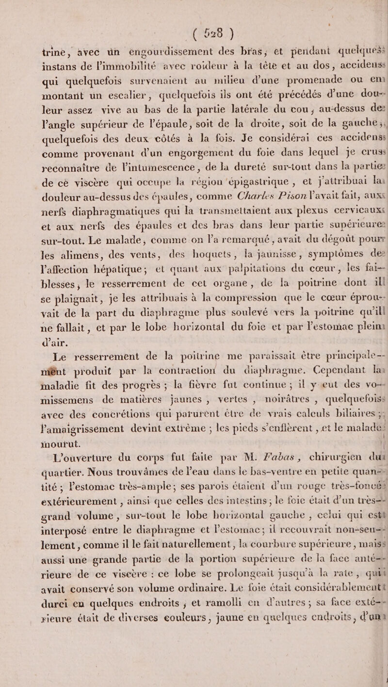 “(0020 :) trine, avec ün éngotrdissement des bras, et perdant quelques: montant un escalier, quelquefois ils ont été précédés d'une dou-- leur assez vive au bas de la partie latérale du cou, au-dessus des quelquefois des deux côtés à Ja fois. Je considérai ces accidenss commé provenant d’un engorgement du foie dans lequel je cruss reconnaître de l’intuinescence , de la dureté sur-tout dans la partez de cè viscère qui occupe la région ‘épigastrique , et j'attribuai la douleur au-dessus des épaules, comme Charles Pison l'avait fait, auxs nerfs diaphragmatiques qui la transmettaient aux plexus cervicauxs et aux nerfs des épaules et des bras dans leur partie supérieures sur-tout. Le malade, comme on l’a remarqué, avait du dégoût pourr les alimens, des vents, des hoquets, la jaunisse, symptômes de: l'affection hépatique; et quant aux palpitations du cœur, les far blesses, le resserrement de cet organe, de la poitrine dont ill se plaignait, je les attribuais à la compression que le cœur éprou-- vait de la part du diaphragme plus soulevé vers la poitrine qu'il ne fallait, et par le lobe horizontal du foie et par l’estomac pleim d'air. Le resserrement de la poitrine me paraissait être principale-- mênt produit par la contraction du diaphragme. Cependant km maladie fit des progrès ; la fièvre fut continue ; il y eut des vo-- missemens de matières jaunes , vertes , noirâtres , quelquefois: avec des concrétions qui parurënt être de vrais caleuls biliaires ;: l’amaigrisséement devint extrême ; les picds s’enflèrent , et le malade! inoufut. | | L'ouverture du corps fut faite par M. labas, chirurgien dut extérieurement , ainsi que celles des intestins; le foie était d’un tres=- grand volume, sur-tout le lobe horizontal gauche , celui qui estt interposé entre le diaphragme et l'estomac ; il recouvrait non-seu&lt;- lement , comme il le fait naturellement, la courbure supérieure , maiss rieure de ce viseère : ce lobe se prolongeait jusqu'à la rate, qui avait conservé son volume ordinaire. Le foie était considérabiementt durci en quelques endroits ; et ramolli en d’autres; sa face exté=e rieure était de diverses eouleurs, jaune en quelques endroits, d’umn