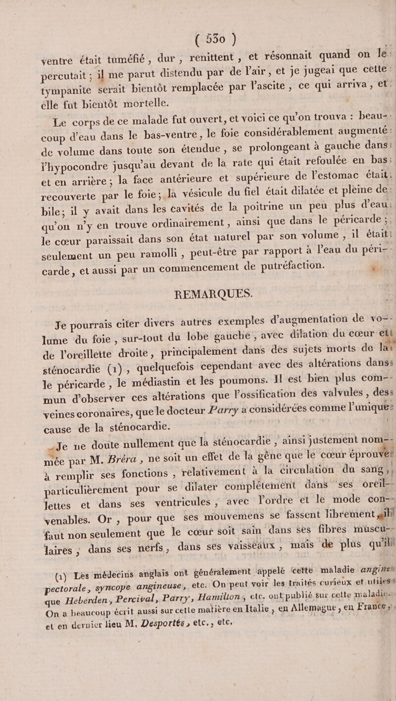 ventre était tuméfié, dur , renittent , et résonnait quand on le: percutait ; il me parut distendu par de l'air, et je jugeai que cette. tympanite serait bientôt remplacée par lascite, ce qui arriva, et: élle fut bientôt mortelle. : Le corps de ce malade fut ouvert, et voici ce qu’on trouva : beau= coup d’eau dans le bas-ventre , le foie considérablement augmenté : de volume dans toute son étendue , se prolongeant à gauche dans: fhypocondre jusqu’au devant de la rate qui était refoulée en bas: et en arrière ; la face antérieure et supérieure de l'estomac était: recouverte par le foie; la vésicule du fiel était dilatée et pleine de: bile; il y avait dans les cavités de la poitrine un peu plus d’eau: qu'on n’y en trouve ordinairement , ainsi que dans le péricarde ;, le cœur paraissait dans son état naturel par son volume , il était! seulement un peu ramolk , peut-être par rapport à l'eau du péri-- carde , et aussi par un commencement de putréfaction. à ed REMARQUES. Je pourrais citer divers autres exemples d'augmentation de vo-- lume du foie , sur-tout du lobe gauche , avec dilation du cœur ett de l'oreillette droite, principalement dans des sujets morts de la sténocardie (1), quelquefois cependant avec des altérations dans: le péricarde , le médiastin et les poumons. Il est bien plus com-- mun d'observer ces altérations que Possification des valvules , dess veines coronaires, que le docteur Parry à considérées comme l'unique cause de la sténocardie. | Je ue doute nullement que la sténocardie , ainsi justement nom=: Te par M. Bréra , ne soit un effet de la gène que le cœur éprouve! à remplir ses fonctions , relativement à la circulation du sang ,| particulièrement pour se dilater complétement dans ses oreil-- Jettes et dans ses ventricules , avec lordre et le mode con-- venables. Or , pour que $es mouvemens se fassent librement ali faut non seulement que le cœur soit sain dans ses fibres muüuscu-- laires ; dans ses nerfs, dans ses vaisséaux , mais de plus qu'il (1) Les médecins anglais ont généralement appelé cette maladie angine pectorale, syncope angineuse, etc. On peut voir les traités curieux -et utiles que Heberden, Percival, Parry, Hamillon, ete. ont publié sur cette maladies On a beaucoup écrit aussi sur cette matièreen Italie, en Allemagne, en France ;. et en dernier lieu M, Desportés, etc., etc, |