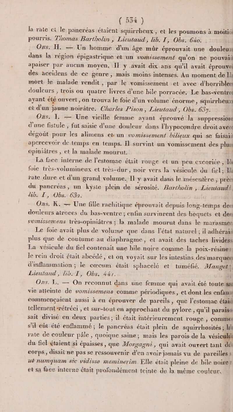 fa rate ei le pancréas étaient squirrheux , et les poumons à moitiui pourris. 7/omas Bartholin , Lieutaud, lib. I , Obs: 640. Ors. H. — Un homme d’un âge mûr éprouvait une douleun dans la région épigastrique et-un vomissement qu'on ne pouvaii apaiser par aucun moyen. fl y avait dix ans qu'il avait éprouvut des aceidens de ce genre, mais moins intenses. Âu moment de Il mort le malade rendit , par le vomissement et avec d’horriblee douleurs , trois ou quatre livres d’une bile porracée. Le bas-ventret ayant élé onvert, on trouva le foie d’un volume énorme, squirrheux et d'un jaune noirâtre. Charles Pison, Lieutaud, Obs. 633. Oxs. 1, — Une vieille femme ayant éprouvé Ja suppression d'une fistule , fut saisie d’une douleur dans Phypecondre droit aveet dégoût pour Îles alimens et un vomissement bilieux qui se faisani apercevoir Gctemps en temps. Il survint un vomissement des plu opluilres , et la malade mourut. | La face interne de l’estomac était rouge el un peu excorice , lle foie très-volumineux et très-dur , noir vers la vésicule du fiet le rate dure et dun grand volume. Il y avait dans le mésentère ; pré du pancrées, un kyste plein de sérosité. Bartholin , Licutaudi lib. LT, Obs. 632. | 65 à Ozs, K. — Une fille rachitique éprouvait depuis long-temps deet douleurs atroces du bas-ventre ; enfin survinrent des boquets et dec somissermens très-opiniâtres ; la malade mourut dans le marasmee Le foie avait plus de volume que dans l’état naturel ; il adhérañl plus que de coutume au diaphragme, et avait des taches lividess La vésicule du fiel contenait une hile noire comme la poix-résine à Je rein droit était abcédé, et on voyait sur les intestins desmarque® d'inflammation ; le cœcum était sphacelé et tuméfié. Manget li Lieutaud, Lio: T, Obs, 441. à Os. L. — On reconnut dans une femme qui avait été toutetsai vie atiemmte de vomissemens comme périodiques, et dont les enfant commençaient aussi à en éprouver de pareils, que l’estomac étail tellement métréci , et sur-tout en approchant du pylore , qu’il paraiss sait divisé en deux parties ; il était itérieurement rouge | Comme sil eut été enflammé ; le pancréas était plein de squirrhosités ; [el rate de couleur pâle , quoique saine; mais les parois de la vésiculek du fiel étaient si épaisses , que HMorgagni, qui avait ouvert tant del corps, disait ne pas se ressouvenir d'en avoir jamais vu de pareilles s #é numquam sic vidisse meminerim. Elle était pleine de bile noise eg et sa face imterne était profondément teinte de la même couleur.