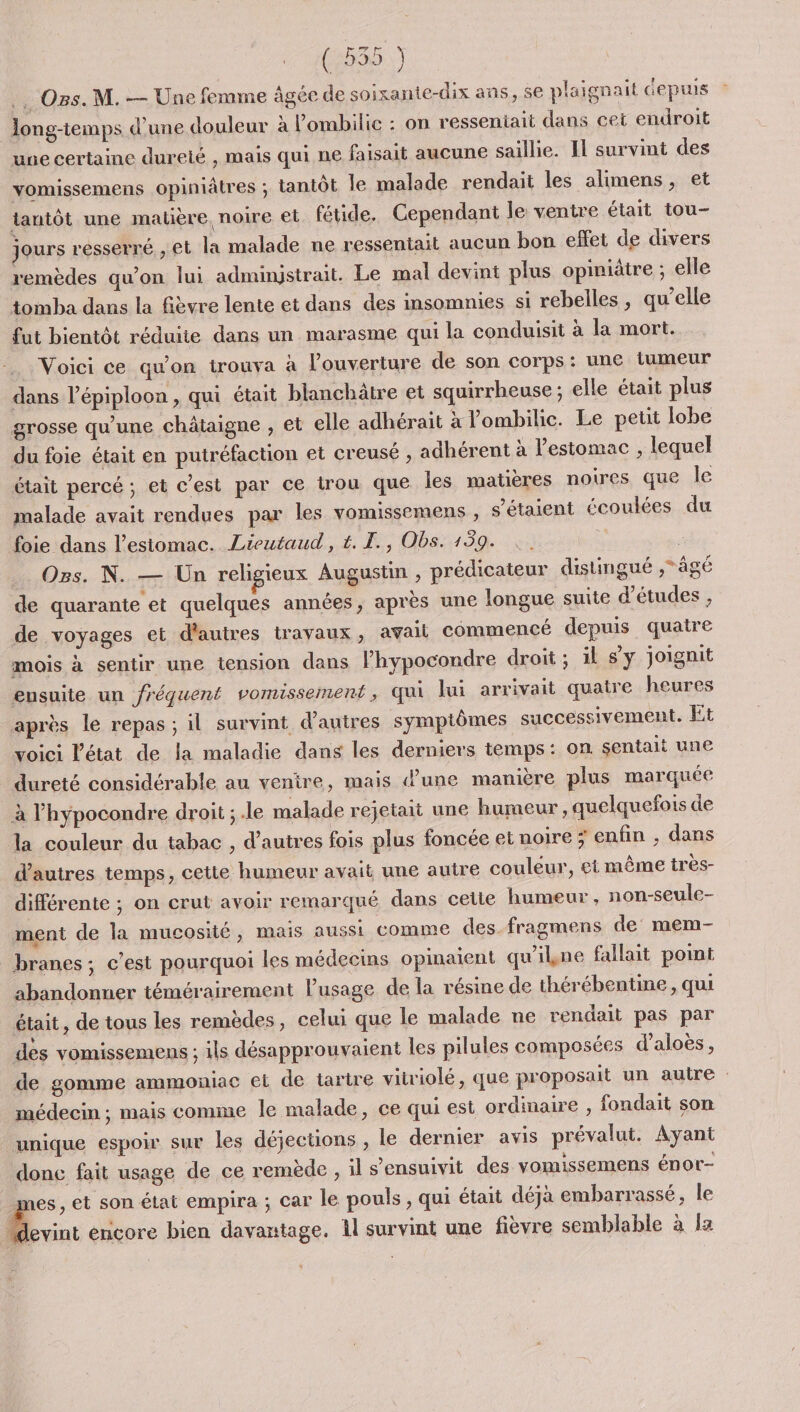 (5535..) .…. Os. M. — Une femme âgée de soixante-dix ans, 5e plaignait depuis long-temps d’une douleur à lombilic : on resseniait dans cet endroit une certaine durelé , mais qui ne faisait aucune saillie. Il survint des vomissemens opiniâtres ; tantôt le malade rendait les alimens, et tantôt une matière. noire et fétide. Cependant le ventre était tou- jours resserré , et la malade ne ressentait aucun bon effet de divers remèdes qu'on lui adminjstrait. Le mal devint plus opiniatre ; elle tomba dans la fièvre lente et dans des insomnies si rebelles, qu’elle fut bientôt réduite dans un marasme qui la conduisit à la mort. Voici ce qu'on trouva à l'ouverture de son corps: une tumeur dans l’épiploon , qui était blanchätre et squirrheuse ; elle était plus grosse qu’une châtaigne , et elle adhérait à lombilic. Le petit lobe du foie était en putréfaction et creusé , adhérent à l'estomac , lequel était percé ; et c'est par ce trou que les matières noires que le malade avait rendues par les vomissemens , s'étaient écoulées du foie dans l'estomac. Lieutaud, t. I. , Obs. 159. * Os. N. — Un religieux Augustin , prédicateur distingué ,*âgé de quarante et quelques années, après une longue suite d’études , de voyages et d'autres trayaux, avail commencé depuis quatre mois à sentir une tension dans l’hypocondre droit ; il sy joignit ensuite un fréquent vomissement, qui lui arrivait quatre heures après le repas; il survint d’autres symptômes successivement. Et voici l'état de la maladie dans les derniers temps: on sentait une dureté considérable au ventre, mais d’une manière plus marquée à l’hypocondre droit ; .le malade rejetait une humeur, quelquefois de la couleur du tabac , d’autres fois plus foncée et noire ; enfin , dans d’autres temps, cette humeur avait une autre couleur, et même tres- différente ; on crut avoir remarqué dans cette humeur , non-seule- ment de la mucosité, mais aussi comme des fragmens de mem- branes; c’est pourquoi les médecins opinaient qu'ikne fallait point abandonner témérairement lusage de la résine de thérébentine , qui était, de tous les remèdes, celui que le malade ne rendait pas par des vomissemens ; ils désapprouvaient les pilules composées d’aloës, médecin ; mais comme le malade, ce qui est ordinaire , fondait son unique espoir sur les déjections , le dernier avis prévalut. Ayant donc fait usage de ce remède, il s’ensuivit des vomissemens énor- mes, et son état empira ; car le pouls , qui était déjà embarrassé, le “devint encore bien davantage. 1l survint une fièvre semblable à a