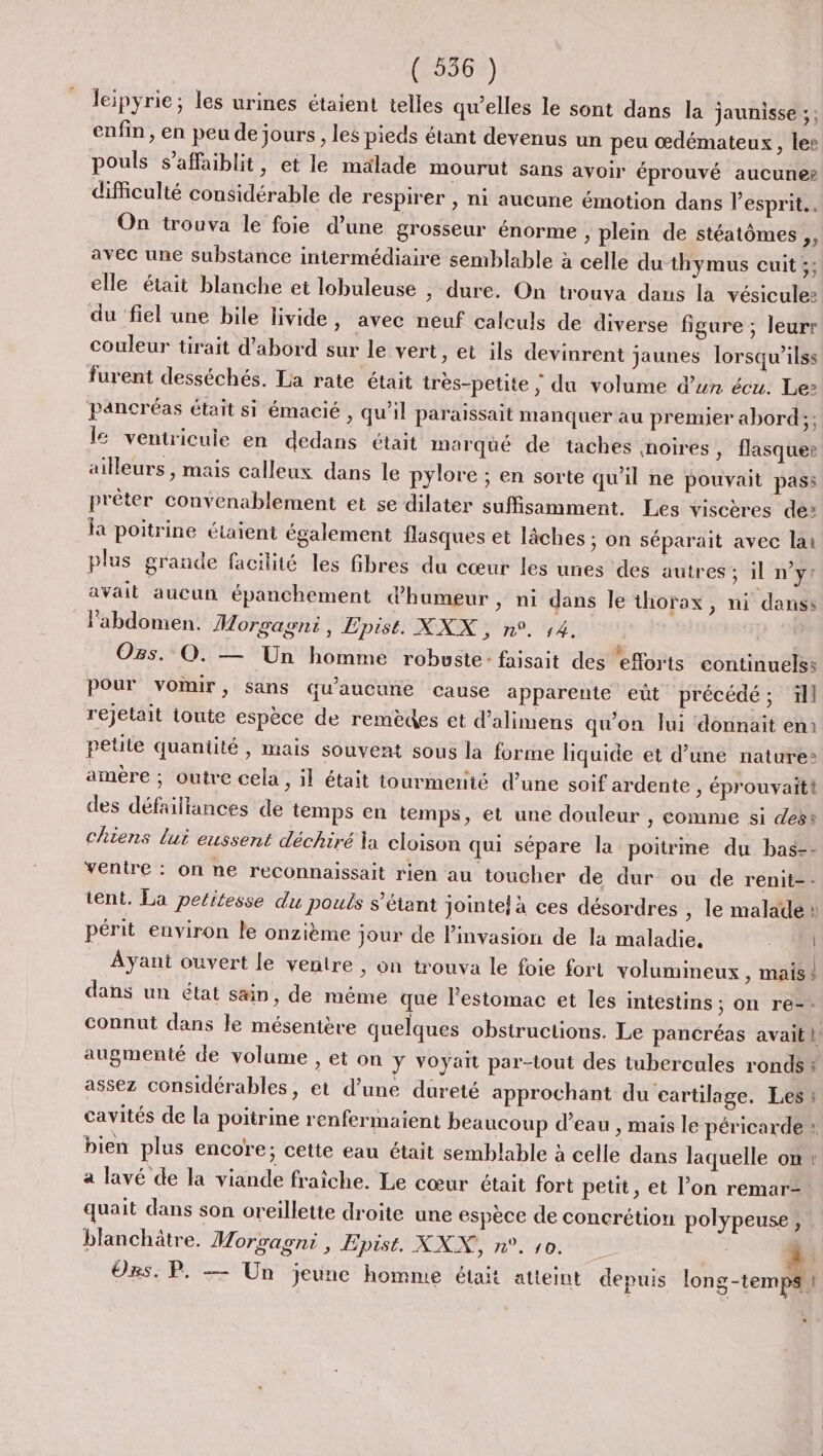 leipyrie; les urines étaient telles qu’elles le sont dans la jaunisse ;: enfin , en peu de jours , les pieds étant devenus un peu œdémateux, lee pouls s’affaiblit, et le malade mourut sans avoir éprouvé aucune» dificulté considérable de respirer , ni aucune émotion dans esprit. On trouva le foie d’une grosseur énorme ; plein de stéatômes ,, avec une substance intermédiaire semblable à celle du-thymus cuit ;; elle était blanche et lobuleuse , dure. On trouva dans la vésiculez du ‘fiel une bile livide, avec neuf calculs de diverse figure ; leurr couleur tirait d'abord sur le vert, et ils devinrent jaunes Iorsqu’ilss furent desséchés. La rate était très-petite ; du volume d’un écu. Le» pancréas était si émacié , qu’il paraissait manquer au premier abord; ; l&amp; veniricuie en dedans était marqué de taches noires, flasquer ailleurs , mais calleux dans le pylore ; en sorte qu’il ne pouvait pass prêter convenablement et se dilater suffisamment. Les viscères de» fa poitrine étaient également flasques et lâches ; on séparait avec lai plus grande facilité les fibres du cœur les unes ‘des autres ; il n’y? avait aucun épanchement d'humeur , ni dans le thorax, ni danss l'abdomen. Morgagni, Epist. XXX, n°. 14. ; Ogs. O0. — Un homme robuste: faisait des ‘eorts continuelss pour voir, sans qu'aucune cause apparente eût précédé; 1ll rejetait toute espèce de remèdes et d’alimens qu'on lui ‘donnait em petite quantité , mais souvent sous la forme liquide et d’une nature: amère ; outre cela &gt; 1 était tourmenté d’une soif ardente, éprouvaitt des défaillances de temps en temps, et une douleur , comme si des: chiens lui eussent déchiré la cloison qui sépare la poitrme du bas-- ventre : on ne reconnaissait rien au toucher de dur ou de renit-- tent. La petitesse du pouis s'étant jointe! à ces désordres , le malade » périt environ le onzième jour de l'invasion de la maladie. M Ayant ouvert le ventre , on trouva le foie fort volumineux , mais dans un état s&amp;in, de même que l'estomac et les intestins ; on re-- connut dans le mésentère quelques obstructions. Le pancréas avait! augmenté de volume , et on y voyait par-tout des tubercules ronds * assez considérables, et d’une dureté approchant du cartilage. Les cavités de la poitrine renfermaient beaucoup d’eau , mais le péricarde : bien plus encore; cette eau était semblable à celle dans laquelle on! a lavé de la viande fraîche. Le cœur était fort petit, et l’on remar- quait dans son oreillette droite une espèce de concrétion polypeuse, blanchätre. Morvagni , Epist. La 0 dr PT CE LE | Ors. P. — Un jeune homme était atteint depuis Late