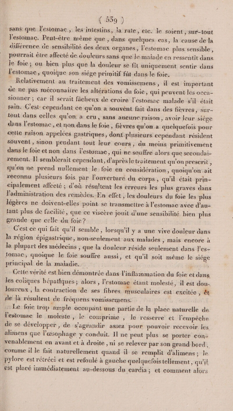 | ( 559 ) san$ que lestomac ; les intestins, la rate, eic. le soient , suré-tout Vesiomac. Peut-être même que , dans quelques cas, la cause de la différence de sensibilité des deux organes, l’estomac plus sensible, pourrait être affecté de douleurs sans que je malade en ressentit dans je foie; ou bien plus que la douleur se fit uniquement sentir dans l'estomac, quoique son siége primitif ft dans le foie. Relativement au traitement des vomissemens , il est important &amp;e ne pas méconnaiire les altérations du foie » Qui peuvent les occa- sionner ; car il serait fâcheux de croire l'estomac malade s'il était sain. Cest: cependant ce qu’on a souvént fait dans des fièvres, sur- tout dans celles qu'on à cru, sans aucune raison , avoir leur siége dans l'estomac , et non dans le foie , fièvres qu'on a quelquefois pour ceile raison appelées gastriques, dont plusieurs cependant résident Souvent , sinon pendant tout leur Cours, du moins primitivement dans le foie et non dans l'estomac, qui ne souffre alors que secondai- rement. I! semblerait cependant, d’après le traitement qu’on prescrit , qu'on ne prend nullement le. foie en considération , quoiqu’on ait reconnu plusieurs fois par l'ouverture du corps, qu'il était prin- cipalement affecté ; d’où résultent les erreurs les plus graves dans Padministration des remèdes. En effet &gt; les douleurs du foie les plus légères ne doivent-elles point. se transmettre à l'estomac avec d'au tant plus de facilité, que ce viscère jouit d’une sensibilité bien plus grande que celle du foie ? C'est ce qui fait qu'il semble, lorsqu'il y a une vive douleur dans la région épigastrique, non-seulement aux malades &gt; Mais encore à la plupart des médecins , que la douleur réside seulement dans l’es- tomac, quoique le foie souffre aussi, et qu'il soit même le siége principal de la maladie. À Mens Cette vérité est bien démontrée dans l’'inflammation du foie et dans. les coliques hépatiques; alors , l'estomac étant molesié, 3l est dou- Joureux , la contraction de ses fibres musculaires est excitée , êt de là résultent de fréquens vomissemens. x Be: foie irop ‘ample occupant une partie de la place naturelle de lesiomae le moleste , le comprime , Île resserre et l'empèche de se développer, de s'agrandir assez pour pouvoir recevoir les alimens que lesophage y conduit. Il ne peut plus se porter con- venablement en avant et à droite , ni se relever par son grand bord, comme il le fait naturellement quand 11 se remplit d’alimens ; le. pylore est rétréci et est refoulé à gauche quelquefois tellement, qu’it est placé immédiatement au-dessous du cardia; et comment alors