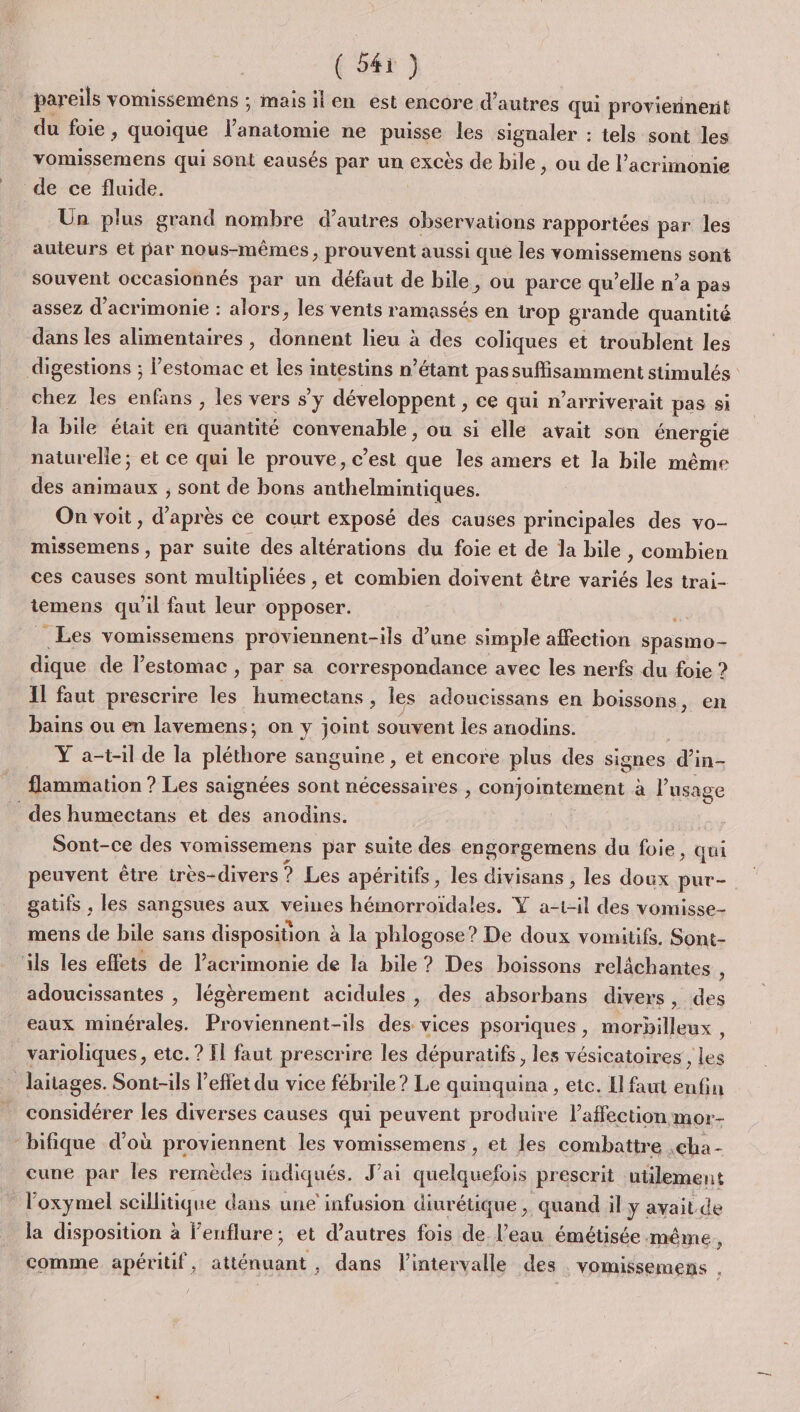 pareils vomisseméns ; maisilen est encore d’autres qui proviennent du foie, quoique l'anatomie ne puisse les signaler : tels sont les vomissemens qui sont eausés par un excès de bile , ou de l’acrimonie de ce fluide. Un plus grand nombre d’autres observations rapportées par les auteurs et par nous-mêmes, prouvent aussi que les vomissemens sont souvent occasionnés par un défaut de bile, ou parce qu’elle n’a pas assez d’acrimonie : alors, les vents ramassés en trop grande quantité dans les alimentaires, donnent lieu à des coliques et troublent les chez les enfans , les vers s'y développent , ce qui n’arriverait pas si la bile était en quantité convenable, ou si elle avait son énergie naturelle; et ce qui le prouve, c’est que les amers et la bile même des animaux , sont de bons anthelmintiques. On voit, d’après ce court exposé des causes principales des vo- missemens , par suite des altérations du foie et de la bile , combien ces causes sont multipliées , et combien doivent être variés les trai- iemens qu'il faut leur opposer. FS _ Les vomissemens proviennent-ils d’une simple affection spasmo- dique de lestomac , par sa correspondance avec les nerfs du foie ? Il faut prescrire les humectans , les adoucissans en boissons, en bains ou en lavemens; on y joint souvent les anodins. Y a-t-il de la pléthore sanguine , et encore plus des signes d’in- flammation ? Les saignées sont nécessaires , conjointement à l'usage Sont-ce des vomissemens par suite des engorgemens du foie, qui peuvent être très-divers ? Les apéritifs, les divisans , les doux put- gatifs , les sangsues aux veines hémorroïdales. Y a-1-il des vomisse- mens de bile sans disposition à la phlogose? De doux vomitifs. Sont- adoucissantes , légèrement acidules, des absorbans divers, des eaux minérales. Proviennent-ils des vices psoriques, morbilleux , varioliques, etc. ? Il faut prescrire les dépuratifs, les vésicatoires , les X considérer les diverses causes qui peuvent produire laffection mor- bifique d’où proviennent les vomissemens , et les combattre ,cha- cune par les remèdes indiqués. J'ai quelquefois prescrit utilement l'oxymel scillitique dans une infusion diurétique , quand il y avait. de la disposition à lenflure; et d’autres fois de l’eau émétisée même. comme apéritif, atténuant, dans l'intervalle des vomissemens .