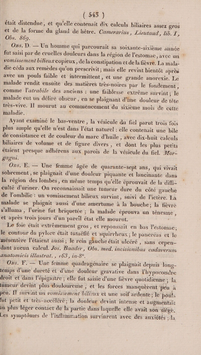 ( 545 ) était distendue, et qu’elle contenait dix calculs biliaires assez gros et de la forme du gland de hêtre. Carnerarius, Lieutaud, lib. I, Obs. 869. | | Os. D. — Un homme qui parcourait sa soixante-sixième année fut saisi par de cruelles douleurs dans la région de lestomac, avec un vomissement bilieux copieux , de la constipation et de la fièvre. La mala- die céda aux remèdes qu’on prescrivit; mais elle revint bientét après malade rendit ensuite des matières très-noires par le fondement, malade eut un déliré obscur , en se plaignant d’üne douleur de tête Ayant examiné le bas-ventre , la vésicule du fiel parut trois fois plus ample qu’elle n’est dans l’état naturel : elle contenait une bile de consistance et de couleur du marc d'huile , avec dix-huit calculs biliaires de volume et de figure divers, et dont les plus petits étaient presque adhérens aux parois de la vésicule du fiel. #or- LAgRE. s Ozs. E. — Une femme âgée de quarante-sept ans, qui vivait sobrement , se plaïgnait d’une douleur piquante et lancinante dans la région des lombes, en même temps qu’elle éprouvait de la diffi- Culté d’uriner. On reconnaissait ane tumeur dure du côté gauche de l’ombilic : un vomissement bilieux survint, suivi de lictère. La malade se plaignit aussi d’une amertume à la bouche: la fièvre s’alluma , Purine fut briquetée ; la malade éprouva un ténesme É et après rois jours d’un pareil état elle mourut. s Le foie était extrémement gros , et repoussait en bas estomac; mésentère l’étaient aussi; le rein gauche était ulcéré , sans cepen- dant aucun calcul. Jos. Baader, Obs. med. incisionibus cadaverum anatomicis tllustrat., 163, in-8°. + Os. F. — Une femme quadragénaire se plaignait depuis long- temps d’une dureté et d’uné douleur grâvative dans lhypocondre droit et dans l’épigastre : elle fut saisie d’une fièvre quotidienne ; la lumeur devint plus douloureuse , ét les forces manquèreit péu à F peu. ET subvint un vomissemrent biliux et une soif ardente ; le’ pouls fut petit et très-accéléré; la douleur devint intense ‘et augmentait 1ù plus léger contact de la partie dans laquelle elle avait son Siége. Les symptômes de l’inflimmation survinrent avec des anxiétés : la