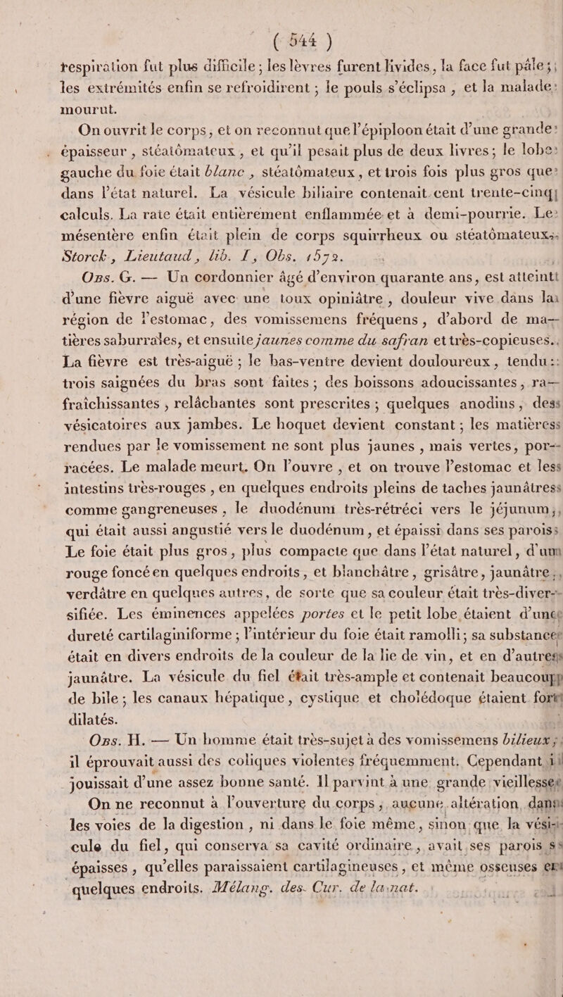 (644 ) respiration fut plus difficile ; les lèvres furent livides, la face fut pâle; ; les extrémités enfin se refroidirent ; le pouls s’éclipsa , et la malade: mourut. | On ouvrit le corps, et on reconnut que l’épiploon était d’une grande épaisseur , stéaiômateux , et qu'il pesait plus de deux livres; le lobe: gauche du foie était blanc , siéatômateux, et trois fois plus gros que: dans l’état naturel. La vésicule biliaire contenait cent trente-cinq] calculs. La raie était entièrement enflammée-et à demi-pourrie. Le» mésentère enfin était plein de corps squirrheux où stéatomateux:: Storck, Lieutaud, lib. T, Obs. 1572. Ogs. G.— Un cordonnier âgé d'environ quarante ans, est atteint d'une fièvre aiguë avec une toux opiniâtre, douleur vive dans lai région de lestomac, des vomissemens fréquens, d’abord de ma-- tières saburraïes, et ensuite jaunes comme du safran ettrès-copieuses.. La fièvre est très-aigué ; le bas-venire devient douloureux, tendu:: trois saignées du bras sont faites ; des boissons adoucissantes , ra fraichissantes , relâchantés sont prescrites ; quelques anodins, dess vésicatoires aux Jambes. Le hoquet devient constant ; les matieress rendues par Île vomissement ne sont plus jaunes , mais vertes, por-- racées. Le malade meurt. On louvre , et on trouve l’estomac et less intestins tres-rouges , en quelques endroits pleins de taches jaunâtress comme gangreneuses ; le duodénum trèsrétréci vers le jéjunum;, qui était aussi angustié vers le duodénum, et épaissi dans ses parois: Le foie était plus gros, plus compacte que dans l’état naturel, d'un rouge foncé en quelques endroits , et blaichtié , grisâtre, jaunâtre verdâtre en quelques autres, de sorte que sa couleur était très-diver-» sifiée. Les émimences appelées portes et le petit lobe étaient d’unce dureté cartilaginiforme ; l’intérieur du foie était ramolli; sa substaneet était en divers endroits de la couleur de la lie de vin, et en d’autreff jaunâtre. La vésicule du fiel était très-ample et contenait beaucoup} de bile ; les canaux hépatique , cysiique et choïédoque étaient Forte dilatés. * Ogs. H. — Un homme était très-sujet à des vomissemens bilieux ÿs il éprouvait aussi des coliques violentes fréquemment; Cependant 51 _jouissait d’une assez bonne santé. Il parvint à une grande vieillesseg On ne reconnut à l'ouverture du corps ;, aucune. altération, dan les voies de la digestion , ni dans le foie même, sinon que la vésish cule du fiel, qui conserva sa cavité ordinaire, avait ses parois SS épaisses , qu’elles paraissaient cartilagineuses , et même osseuses ei quelques endroits. Mélanp. des. Cur. de lainat.