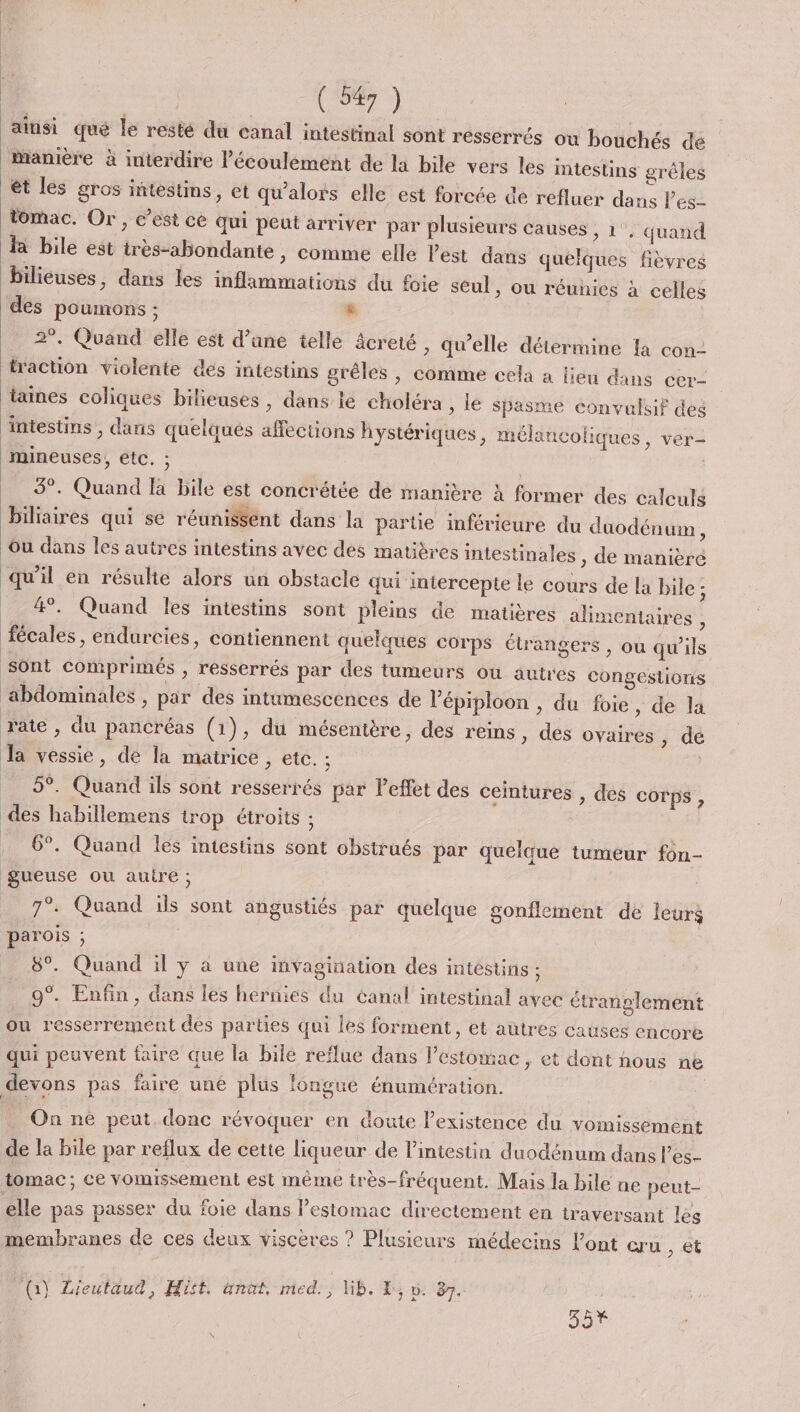 ainisi qué le resté du canal intestinal sont resserrés où bouchés dé mMamière à interdire l’écoulément de la bile vers les intestins grêles èt les gros intestins, et qu’alors elle est forcée ce refluer dans Pes- tomac. Or, c’est ce qui peut arriver par plusieurs causes, 1’, quand là bile est très-abondante , Comme elle Pest dans quelques fièvres Bilieuses, dans les inflammations du foie seul, ou réunies à celles des poumons ; Le _ 2°. Quand elle est d’une telle âcreté, qu’elle détermine la con- traction violente des intestins grêles ; comme cela a lieu dans cer- taines coliques bilieuses, dans te choléra , lé spasme convulsif des intestins , dans quelques affections hystériques , mélancoliques, ver- mineuses, etc. ; 3°. Quand fa bile est concrétée de manière à former des calculs biliaires qui se réunisSent dans la partie inférieure du duodénum, ou dans les autres intestins avec des matières intestinales , de manière qu’il en résulte alors un obstacle qui intercepte le cours de la bile ; _ 4. Quand les intestins sont pleins de matières alimentaires , fécales, endurcies, contiennent quelques corps étrangers , ou qu'ils sont comprimés , resserrés par des tumeurs où autres congestions ‘abdominales , par des intumescénces de l’'épiploon , du foie, de la rate » du pancréas (1), du mésentère, des reins, des ovaires ; dé Ja vessie, de la matrice , etc. ; | _ 5°. Quand ils sont resserrés par leffet des ceintures , des corps , des habillemens 1rop étroits ; . 6°. Quand les intestins sont obstrués par quelque tumeur fon- gueuse ou auire ; 7°. Quand ils sont angustiés par quelque gonflement de leurs parois ; 8°. Quand il ÿ à une invagination des intestins ; 9°. Enfin, dans les hernies du canal intestinal avec étranglement ou resserrement des parties qui les forment, et autres causes encore qui peuvent faire que la bile reflue dans l'estomac, et dont nous ne devons pas faire une plus longue énumération. _ On né peut. donc révoquer en doute Pexistence du vomissement de la bile par reflux de cette liqueur de l’intestin duodénum dans l'es- tomac; ce vomissement est même très-fréquent. Mais la bile ne peut- elle pas passer du foie dans l'estomac directement en traversant les membranes de ces deux viscères ? Plusieurs médecins l'ont cru , et (1) Lieutaud, Hist. nat, med. , WB. LE, v. 87.