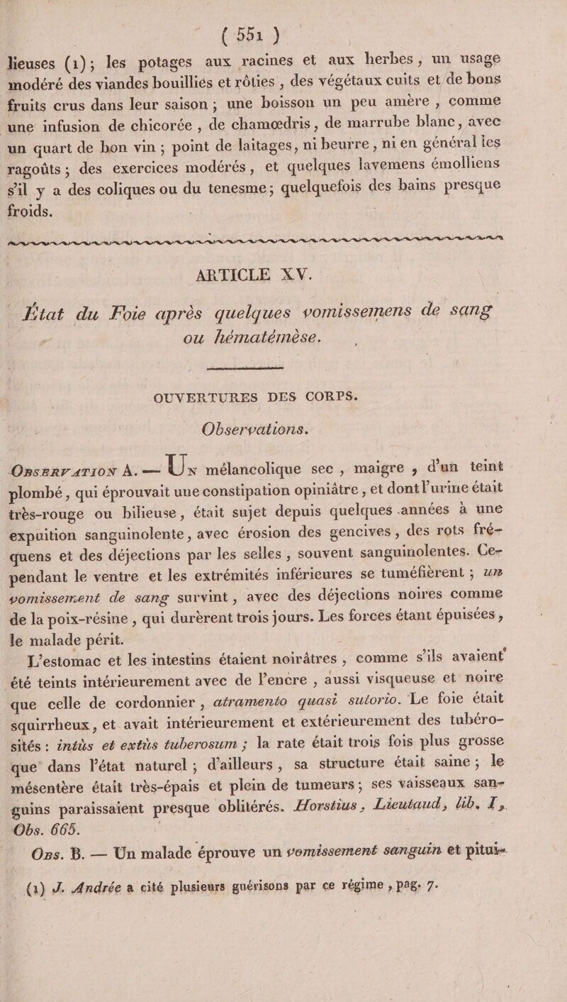 | TEE lieuses (1); les potages aux racines et aux herbes, un usage modéré des viandes bouilliés et rôties , des végétaux cuits et de bons fruits crus dans leur saison ; une boisson un peu amère , comme une infusion de chicorée , de chamoædris , de marrube blanc, avec un quart de hon vin ; point de laitages, ni beurre, ni en général les ragoûts ; des exercices modérés, et quelques lavemens émolliens sil y a des coliques ou du tenesme; quelquefois des bains presque froids. s PS RS RS RD SSSR RSS RSS SD RD RD AT Re RD SDL RSS Pr) ns ot os PL. ARTICLE XV. ; LA = &lt; 1 Ætat du Foie après quelques vomissemens de sang ou hématérmèse. OUVERTURES DES CORPS. Observations. OBSERVATION À. en A mélancolique sec , maigre ;, d'un teint plombé , qui éprouvait une constipation opiniâtre , et dont l'urme était très-rouge ou bilieuse, était sujet depuis quelques années à une expuition sanguinolente , avec érosion des gencives , des rots fré- quens et des déjections par les selles , souvent sanguinolentes. Ce- pendant le ventre et les extrémités inférieures se tuméfeérent ; 4% vomissement de sang survint, avec des déjections noires comme de la poix-résine , qui durèrent trois jours. Les forces étant épuisées ; le malade périt. L’esitomac et les intestins étaient noirâtres , comme s'ils avaient été teints intérieurement avec de l'encre , aussi visqueuse et noire que celle de cordonnier , atramento quasi sutorto. Le foie était squirrheux , et avait intérieurement et extérieurement des tubéro- sités : inéès et extis tuberosum ; la rate était trois fois plus grosse que’ dans l'état naturel ; d’ailleurs, sa structure était same; le mésentère était très-épais et plein de tumeurs; ses vaisseaux san- guins paraissaient presque ‘oblitérés. Horstius, Lieutaud, lib, T,. “Obs. 665. | Ors. B. — Un malade éprouve un somissement sanguin et pitui- (1) J. Andrée a cité plusieurs guérisons par ce régime , pag: 7.