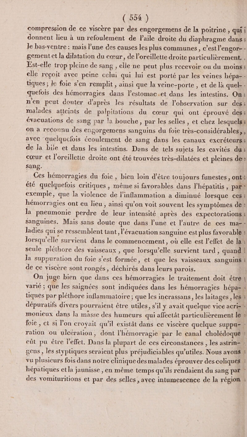 compression de ce viscère par des engorgemens de la poitrine , qui i donnent lieu à un refoulement de laile droite du diaphragme dans : le bas-ventre : mais l’une des causes les plus communes, c’est l’engor- - gement et la dilatation du cœur, de l'oreillette droite particulièrement. Est-elle trop pleine de sang , elle ne peut plus recevoir ou du moins: elle reçoit avec peine celui qui lui est porté par les veines hépa-- tiques ; le foie s’en remplit , ainsi que la veine-porte , et de là quel-: quefois des hémorragies dans l’estomac.et dans les intestins. On: n'en peut douter d’après les résultats de l'observation sur des; malades atteints de palpitations du cœur qui ont éprouvé des; évacuations de sang par la bouche, par les selles , et chez lesquels on à reconnu des engorgemens sanguins du foie très-considérables, , avec ‘quelquefois écoulement de sang dans les canaux excréteurs; de Ja biie et dans les intestins. Dans de tels sujets les cavités dut cœur et l’oreilletie droite ont été trouvées très-dilatées et pleines de» sang. Ces hémorragies du foie , bien loin d’être toujours funestes , ont été quelquefois critiques , même si favorables dans l’hépatitis , par” exemple, que la violence de inflammation a diminué lorsque ces : hémorragies ont eu lieu , ainsi qu'on voit souvent les symptômes de» la pneumonie perdre de leur intensité après des expectorations ; sanguines. Mais sans doute que dans l’une et l’autre de ces ma-- ladies qui se ressemblent tant, l'évacuation sanguine est plus favorable y lorsqu'elle survient dans le commencement, où elle est l'effet de la L seule pléthore des vaisseaux , que lorsqu’elle survient tard , quand | la suppuration du foie s’est formée, et que les vaisseaux sanguins ! de ce viscère sont rongés, déchirés dans leurs parois. On juge bien que dans ces hémorragies le traitement doit être \ varié ; que les saignées sont indiquées dans les hémorragies hépa= | tiques par pléthore inflammatoire ; que les incrassans, les laitages , les à dépuratifs divers pourraient être utiles, s’il y avait quelque vice acri= + monieux dans Ja masse des humeurs qui affectât particulièrement le foie , ct si lon croyait qu’il existât dans ce viscère quelque suppu=» ration ou ulcération, dont lhémorragie par le canal cholédoque : eût pu être l’effet. Dans la plupart de ces circonstances , les asirin= w gens , les styptiques seraient plus préjudiciables qu’utiles. Nous avons W vu plusieurs fois dans notre clinique des malades éprouver des coliques W hépatiques et la jaunisse , en même temps qu’ils rendaient du sang par ” des vomituritions et par des selles , avec intumescence de la région \