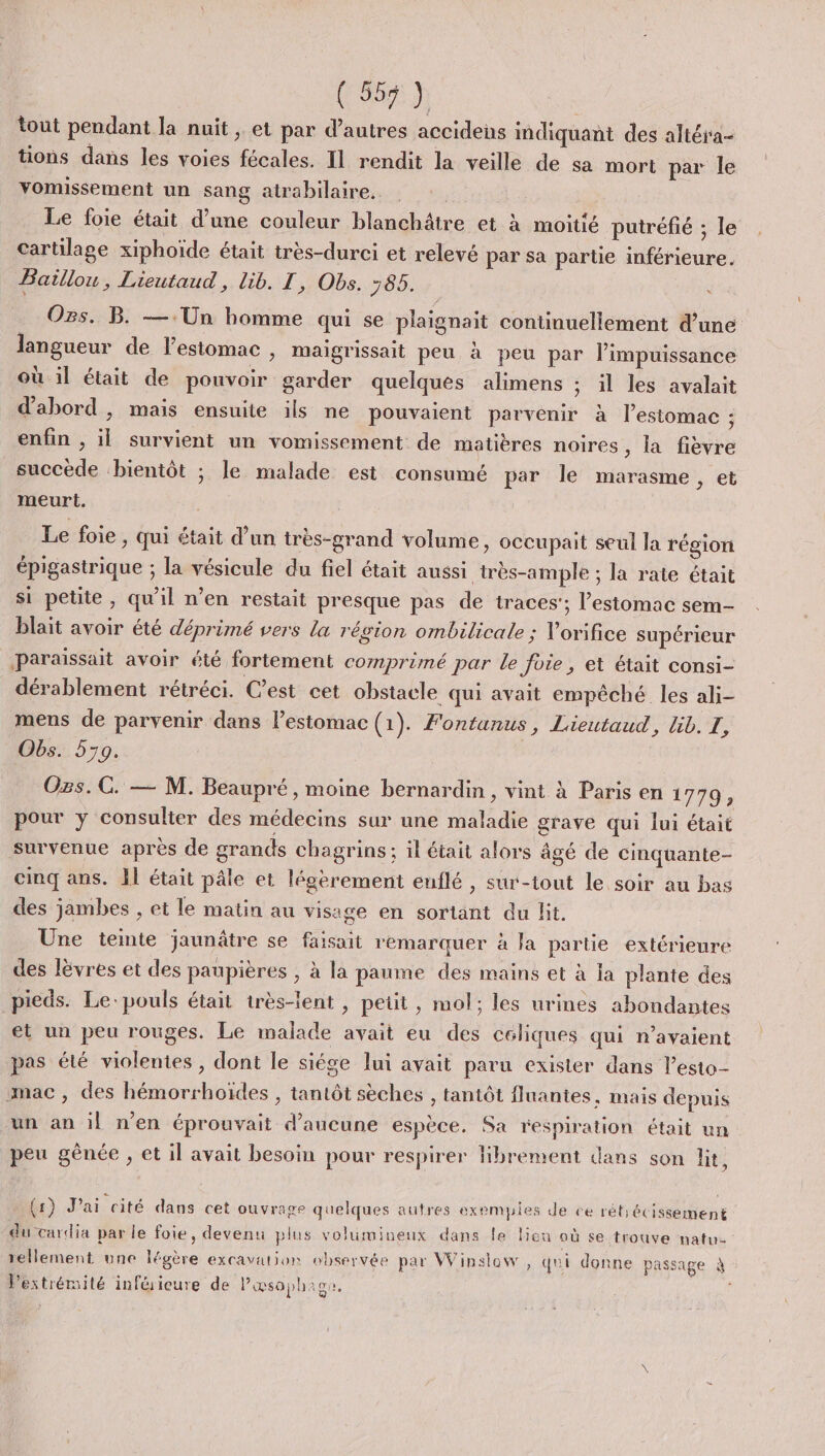 tout pendant la nuit ; et par d’autres accidens indiquant des altéra- tions dans les voies fécales. Il rendit la veille de sa mort par le vomissement un sang atrabilaire. | Le foie était d’une couleur blanchâtre et à moitié putréfié ; le cartilage xiphoïde était très-durci et relevé par sa partie inférieure. Baillou, Lieutaud, lib. T, Obs. 765. « Os. B. —.Un homme qui se plaignait continuellement d’une langueur de l'estomac , maigrissait peu à peu par l’impuissance où il était de pouvoir garder quelques alimens ; il les avalait d'abord , mais ensuite ils ne pouvaient parvenir à l’estomac : enfin , il survient un vomissement de matières noires , la fièvre succède bientôt ; le malade est consumé par le marasme, et meurt. Le foie , Qui était d’un très-grand volume, occupait seul la région épigastrique ; la vésicule du fiel était aussi très-ample ; la rate était si petite, qu'il n’en restait presque pas de traces’; l'estomac sem- blait avoir été déprimé vers La région ombilicale ; V'orifice supérieur paraissait avoir été fortement comprimé par le foie, et était consi- dérablement rétréci. Cest cet obstacle qui avait empêché les ali- mens de parvenir dans l'estomac (1). Fontanus, Lieutaud, lib. EL, Obs. 579. Ozs.C. — M. Beaupré, moine bernardin, vint à Paris en 1779, pour y consulter des médecins sur une maladie grave qui lui était survenue après de grands chagrins; il était alors âgé de cinquante- cinq ans. Al était pâle et légèrement euflé , sur-tout le soir au bas des jambes , et le matin au visage en sortant du lit. Une temte jaunâtre se faisait remarquer à Ja partie extérieure des lèvres et des paupières , à la paume des mains et à la plante des pieds. Le-pouls était très-lent , petit , mol; les urines abondantes et un peu rouges. Le malade avait eu des céliques qui n'avaient pas été violentes, dont le siége lui avait paru exister dans lesto- mac, des hémorrhoïdes , tantôt sèches , tantôt fluantes, mais depuis un an il n’en éprouvait d'aucune espèce. Sa respiration était un peu gênée , et il avait besoin pour respirer Hbrement dans son lit, (1) J'ai cité davs cet ouvrage quelques autres exemples de ce rét;écissement du cardia par le foie, devenu plus volumineux dans le bon où se trouve natu- rellement une légère excavation observée par Winslow , qui donne passage à l'extrémité inférieure de Pœæsophage. x