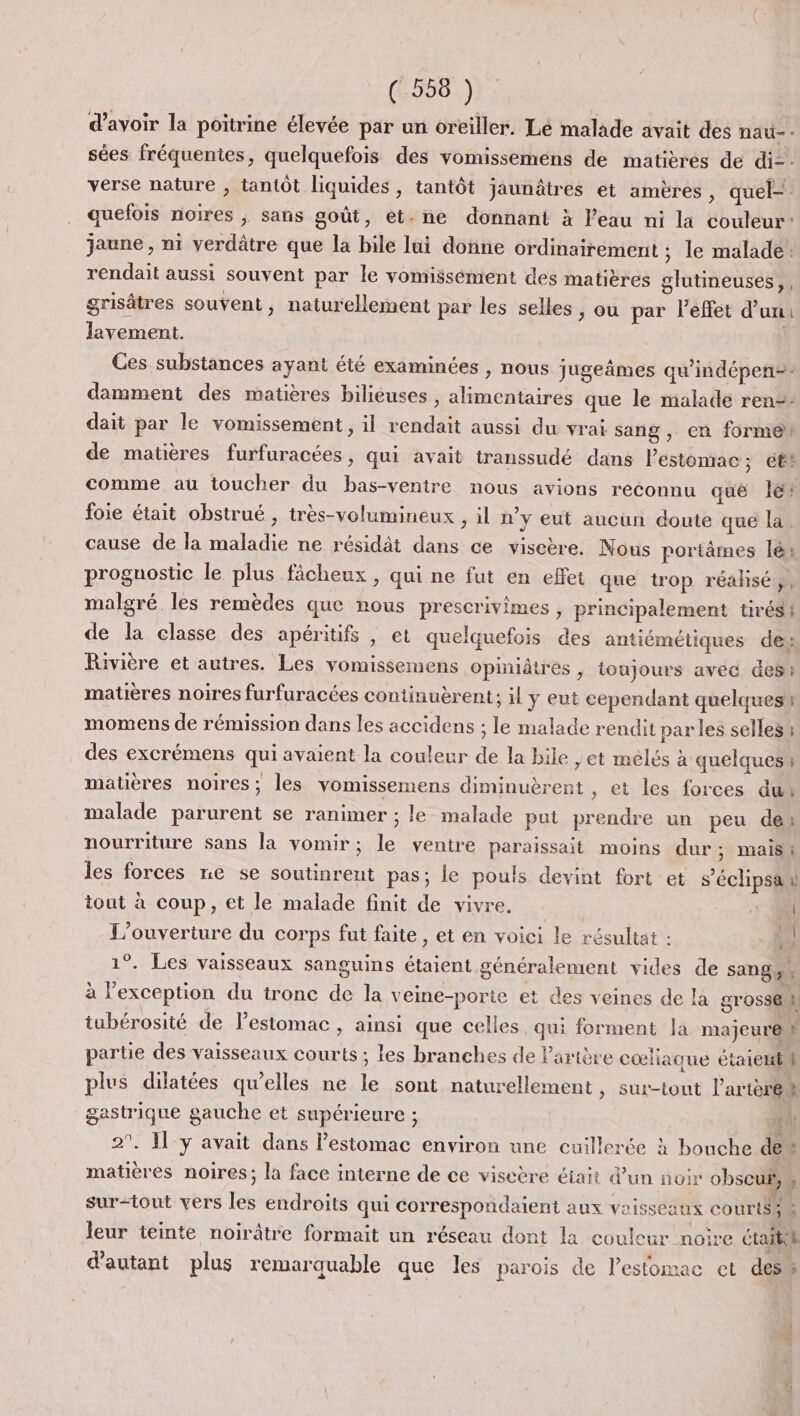 (558: )} : d’avoir la poitrine élevée par un oreiller. Lé malade avait des nau-. sées fréquentes, quelquefois des vomissemens de matières de di-- verse nature , tantôt liquides, tantôt jaunâtres et amères, quel- quefois noires ; sans goût, et. ne donnant à l’eau ni la couleur: jaune , ni verdâtre que la bile lui donne ordinairement ; le malade rendait aussi souvent par le vomissément des matières glutineuses,, grisâtres souvent, naturellement par les selles ; ou par leffet d’un: Jlavement. Ces substances ayant été examinées , nous jugeâmes qu'indépen=: damment des matières bilieuses , alimentaires que le malade ren=- dait par le vomissement, il rendait aussi du vrai sang , en forme de matières furfuracées, qui avait transsudé dans estomac; ett comme au toucher du bas-ventre nous avions reconnu que lé foie était obstrué , très-volumineux , il n’y eut aucun doute que la. cause de la maladie ne résidàt dans ce viseère. Nous poriâmes lé: proguostic le plus fâcheux , qui ne fut en effet que trop réalisé ;, malgré les remèdes que nous prescrivimes , principalement tirés! de la classe des apéritifs | et quelquefois des antiémétiques des Rivière et autres. Les vomissemens opiniâtres, toujours avec des matières noires furfuracées continuèrent; il y eut cependant quelques momens de rémission dans les accidens ; le malade rendit par les selles ; des excrémens qui avaient la couleur de la bile ,et mélés à quelques ; matières noires; les vomissemens diminuèrent , et les forces dut malade parurent se ranimer ; le malade put prendre un peu des nourriture sans la vomir; le ventre paraissait moins dur; mais. les forces ne se soutinrent pas; le pouls devint fort et s’éclipsa v tout à coup, et le malade finit de vivre. 2 | L'ouverture du corps fut faite , et en voici le résultat : ii 1°. Les vaisseaux sanguins étaient généralement vides de sang, à l’exception du tronc de la veine-porte et des veines de la gross@ tubérosité de l’estomac , ainsi que celles, qui forment la majeure ù partie des vaisseaux courts ; les branches de l'artère cœliaque étaientl plus dilatées qu’elles ne le sont naturellement , Sut-tout l’artèret gastrique gauche et supérieure ; HA 2°. l'y avait dans l'estomac environ une cuillerée à bouche de” matières noires; la face interne de ce viseère était d'un noir obscuf r surtout vers les endroits qui correspondaient aux voisseaux courts, « leur teinte noirâtre formait un réseau dont la couleur noire Ctaitih d'autant plus remarquable que les parois de lesfomac et des