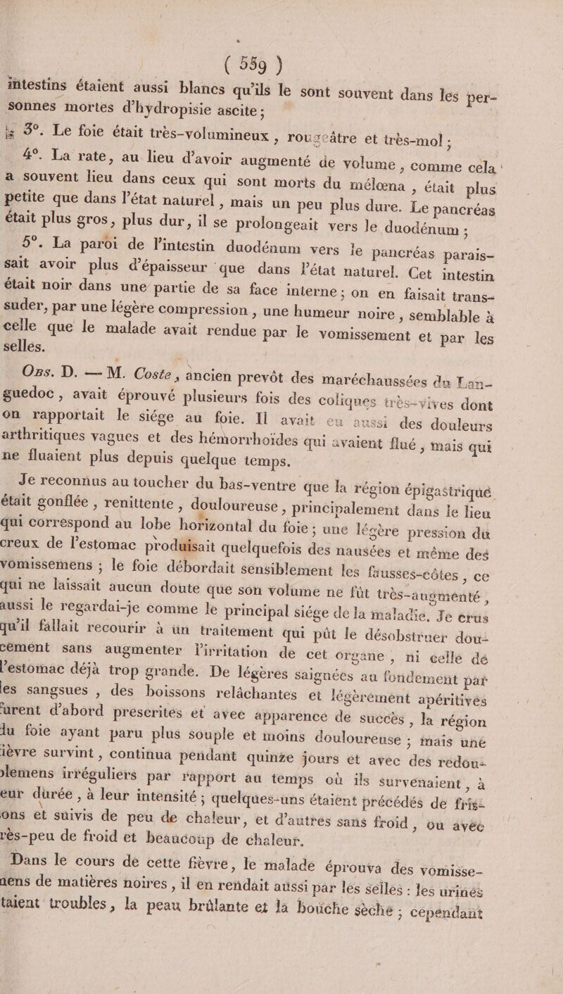 intestins étaient aussi blancs qu'ils le sont souvent dans les per- sonnes mortes d'hydropisie ascite ; 3°. Le foie était très-volumineux &gt; lougeâtre et très-mol : 4°. La rate, au lieu d’avoir augmenté de volume , comme cela a souvent lieu dans ceux qui sont morts du mélæna &gt; était plus petite que dans l’état naturel &gt; Mais un peu plus dure. Le pancréas était plus gros, plus dur, il se prolongeait vers le duodénum ; 5°. La paroi de l'intestin duodénum vers le pancréas parais- sait avoir plus d'épaisseur que dans létat naturel. Cet intestin était noir dans une partie de sa face interne ; on en faisait trans- suder, par une légère compression , une humeur noire , semblable à celle que le malade avait rendue par le vomissement et par les selles. Os. D. — M. Coste, ancien prevôt des maréchaussées du Lan guedoc , avait éprouvé plusieurs fois des coliques très-vives dont on rapportait le siége au foie. Il avait eu aussi des douleurs arthritiques vagues et des hémorrhoides qui avaient flué ; Mais qui ne fluaient plus depuis quelque temps. était gonflée , renittente , douloureuse &gt; principalement dans le lieu qui correspond au lobe horizontal du foie ; une lésère pression du creux de l’estomac produisait quelquefois des nausées et même des vomissemens ; le foie débordait sensiblement les fausses-côtes , ce qui ne laissait aucun doute que son volume ne fût très-augmenté À aussi le regardai-je comme le principal siége de la maladie. Je érus qu'il fallait recourir à ün traitement qui püût le désobstruer dou cement sans augmenter lirritation de cet Organe , ni celle dé Pestomac déjà trop grande. De légères saignées au fondement par es sangsues , des boissons relâchantes et légèrémént apéritivés urent d’abord prescrites ét avec apparence de succès , la région lu foie ayant paru plus souple et moins douloureuse ; mais une ièvre survint , continua peñdant quinze jours et avec des redouz lemens irréguliers par rapport au temps où ils survénaient, à eur dürée , à leur intensité ; quelques-uns étaient précédés de fris: ons et suivis de peu de Chaleur, et d’autres sans froid ) Ou avéé rès-peu de froid et beaucoup de chaleur. Dans le cours dé cette frèvre, le malade éprouva des vomisse- nens de matières noires , il en reñdait aussi par les selles : les urinés tent troubles, la peau brûlante et la bouche sèche ; cépendant