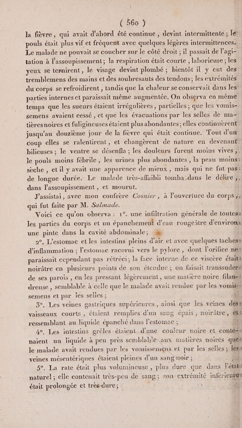 la fièvre, qui avait d’abord été continue , devint intermittente ; le pouls était plus vif et fréquent avec pe légères intermittences. Le malade ne pouvait se coucher sur le côté droit ; il passait de P agi tation à l’assoupissement; la respiration était Pie , laborieuse ; les yeux se ternirent, le visage devint plombé ; bientôt il y eut des tremblemens des mains et des soubresauts des tendons; les extrémités du corps se refroidirent , tandis que la chaleur se conservaii dans les parties internes Ct paraissait même augmentée. On observa en même temps que les sueurs étaient ENT es, partielles ; que les vomis-. semens avaient cessé , et que les évacuations par les selles de ma- titres noires et fuligineuses étaient plus abondantes; elles continuerent jusqu’au douzième jour de la fièvre qui était continue. Tout d’un coup elles se ralentirent, et changèrent de nature en devenant. bilieuses ; le ventre se désenfla ; les douleurs furent moins vives ,, le pouls moins fébrile , les urines plus abondantes , la peau moins : seche , etil y avait une apparence de mieux, mais qui ne fut pas: de longue ds Le malade ires-affubli SR TE le déhre ,, dans l’assoupissement , et mourut. J'assistai, avec mon confrère Cosnier, à l’ouverture du corps ;, qui fut faite par M. Sa/made. Voici ce qu'on observa : 1°. une infiltration générale de toutes: les parties du corps et un épanchement d’eau rougeitre d'environk une pinte dans la cavité abdominale; 2°. L’estomac et les intestins pleins d'air et avec quelques tachess d’inflammation ; l'estomac racorni vers le pylore , dont l'orifice nes paraissait cependant pas rétréci; la face interne de ce viscère étaiti noirâtre en plusieurs points de son étendue ; on faisait transsudemh de ses parois , en les pressant fégèrement, une matière noire filanst dreuse , semblable à celle que le malade avait rendue par les vomisss semens et par Îles selles LE. 3°. Les veines gastriques supérieures , ainsi que Îes veines desk vaisseaux courts , étaient remplies d'un sang épais, noirâtre, etl ressemblant au-liquide épanché dans Festomae ; si 4°, Les intestins grèles : étaient d'une couleur noire et conté# naient un liquide à à peu près semblab! eaux matières noires que le malade avait rendues par Îles vomissemens et par Îles selles ; les : nee mésentériques étaient plei ines d'un sang noir ; : JR. . La rate était plus volumineuse , plus ee que dans létabl “ie elle contenait très-peu de sang; son: extrémité inférieurel était prolongée et très-dure;