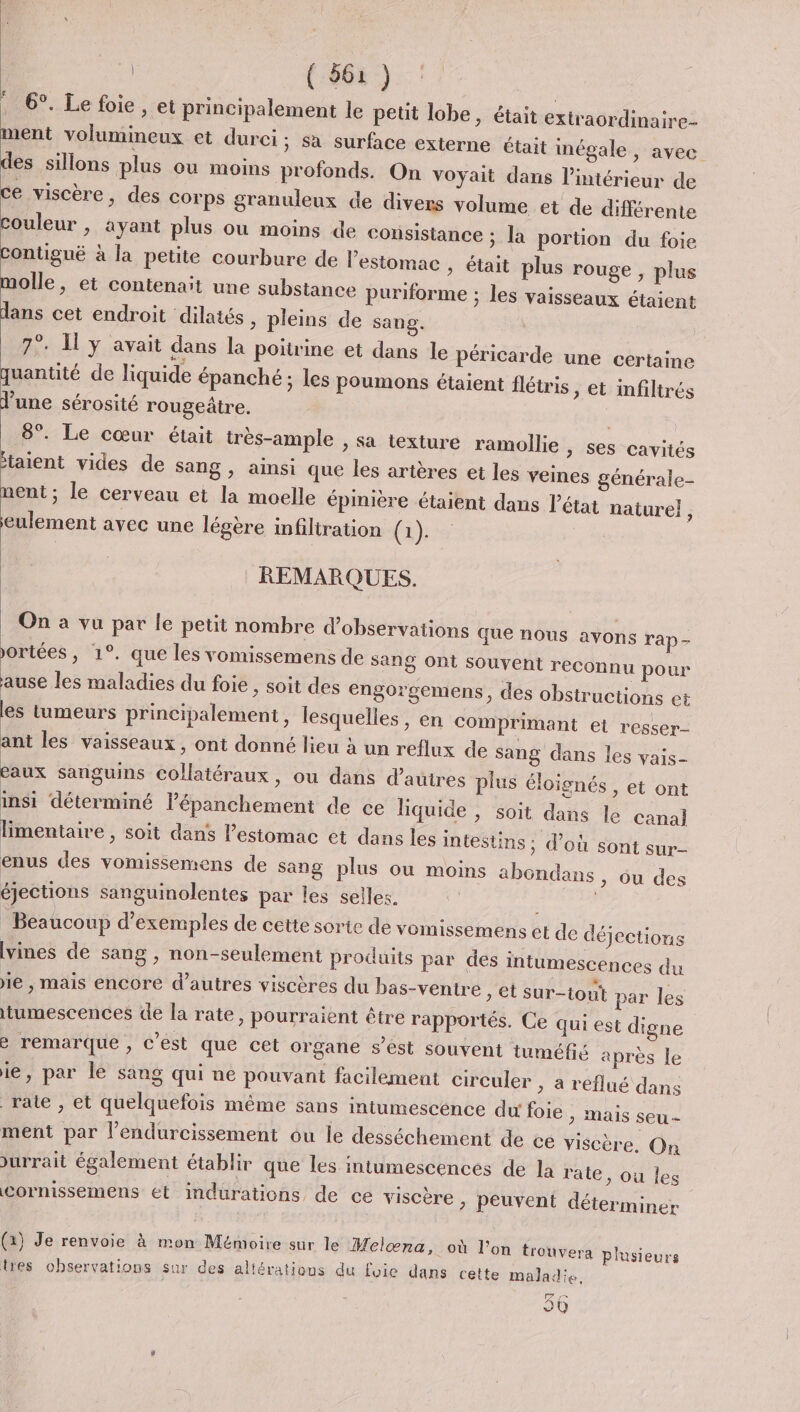 . 6°. Le foie, et principalement le petit lobe, était extraordinaire- ment volumineux et durci; sa surface externe était inégale, avec des sillons plus ou moins profonds. On voyait dans l’intérieur de ce viscère, des Corps granuleux de divers volume et de différente couleur ; ayant plus ou moins de consistance ; la portion du foie Contiguë à la petite courbure de l'estomac » était plus rouge, plus molle, et contenait une substance puriforme ; les vaisseaux ét dans cet endroit dilatés , pleins de sang. 7°. y avait dans la poitrine et dans le péricarde une certaine GE. r ? 2 Q r e ° r quantité de liquide épanché ; les poumons étaient flétris, et infiltrés June sérosité rougeâtre. aient 8°. Le cœur était très-ample , sa texture ramollie &gt; Ses cavités taient vides de sang , ainsi que les artères et les veines générale- nent ; le cerveau et la moelle épinière étaient dans l’état naturel j eulement avec une légère infiltration (he REMARQUES. On a vu par le petit nombre d'observations que nous avons rap- ortées , 1°. que les vomissemens de sang Ont Souvent reconnu pour ause les maladies du foie , soit des engorgemens, des obstructions et les tumeurs principalement, lesquelles , en Comprimant et resser- ant les vaisseaux, ont donné lieu à un reflux de sang dans les vais- eaux sanguins collatéraux, ou dans d’autres plus éloignés , et ont insi déterminé lépanchement de ce liquide , soit dans le canal} limentaire , soit dans l’estomac et dans les intestins ; d’où sont sur enus des vomissemens de sang plus ou moins abondans , ou des éjections sanguinolentes par les selles. Beaucoup d'exemples de cette sorte de vomissemens et de déjections [vines de sang , non-seulement produits par des intumescences du ie , Mais encore d’autres viscères du bas-ventre , et sur-tout par les itumescences de la rate, pourraient être rapportés. Ce qui est digne è remarque , c’est que cet organe s’ést souvent tuméfé après le ie, par lé sang qui ne pouvant facilement circuler &gt; à reflué dans rate , et quelquefois même sans intumescence du foie &gt; Mais seu - ment par l’endurcissement ou Île desséchement de ce viscère. On Jurrait également établir que les intumescences de la rate, ou les Cornissemens et indurations de ce viscère &gt; Peuvent déter miner (a) Je renvoie à mon Mémoire sur le Melœna, où l’on trouvera plusieurs tes observations sur des altérations du foie dans cette maladie, de 90