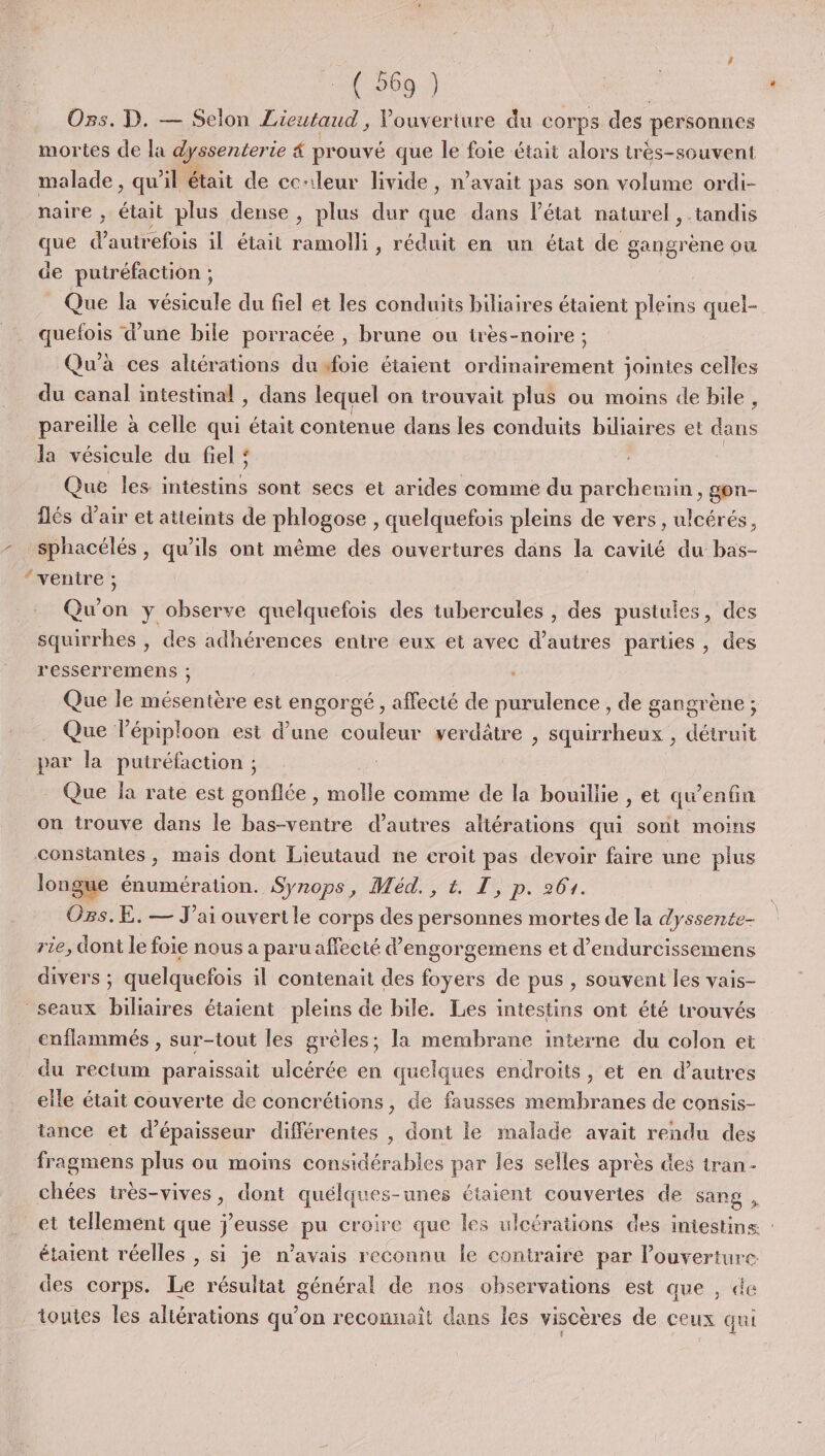 PA Ons. D. — Selon Lieutaud , Vouverture du corps des personnes mortes de la dyssenterie 4 prouvé que le foie était alors très-souvent malade , qu'il était de cc-ileur livide, n'avait pas son volume ordi- naire ; était plus dense, plus dur que dans l’état naturel, tandis que d'autrefois il était hole , réduit en un état de gangrène ou de putréfaction ; Que la vésicule du fiel et les conduits biliaires étaient pleins quel- quefois d’une bile porracée , brune ou irès-noire ; Qu'à ces aliérations du foie étaient ordinairement jointes celles du canal intestinal , dans lequel on trouvait plus ou moins de bile, pareille à celle qui était contenue dans les conduits biliaires et dans la vésicule du fiel : Que les Red sont secs et arides comme du parchemin, gon- îlés d’air et atteints de phlogose , quelquefois pleins de vers, ulcérés, sphacélés , qu’ils ont même des ouvertures dans la cavité du bas- Qu'on y observe quelquefois des tubercules , des pustules, des squirrhes , des adhérences entre eux et avec d’autres parties, des r'esserremens ; Que le mésentère est engorgé, affecté de purulence , de gangrène ; Que l’épiploon est d’une couleur verdâtre , squirrheux , détruit par la putréfaction ; Que ja rate est gonflée , molle comme de la bouillie , et qu'enfin on irouve dans le bas-ventre d’autres altérations qui sont moins longue énumération. Synops, Méd., t. T, p. 264. Ozs.E. — J'ai ouvertle corps des personnes mortes de la dyssente- rie, dont le foie nous a paru affecté d'engorgemens et d’endurcissemens divers ; quelquefois il contenait des foyers de pus , souvent les vais- enflammés , sur-tout les grèles; la membrane interne du colon et du rectum paraissait ulcérée en quelques endroits, et en d’autres eile était couverte de concrétions, de fausses membranes de consis- tance et d'épaisseur différentes , dont le malade avait rendu des fragmens plus ou moins considérables par les selles après des tran- chées très-vives, dont quélques-unes étaient couvertes de sang , étaient réelles , si je n'avais reconnu le contraire par l'ouverture des corps. Le résultat général de nos observations est aue , de toutes les altérations qu’on reconnaît dans les viscères de ceux qui