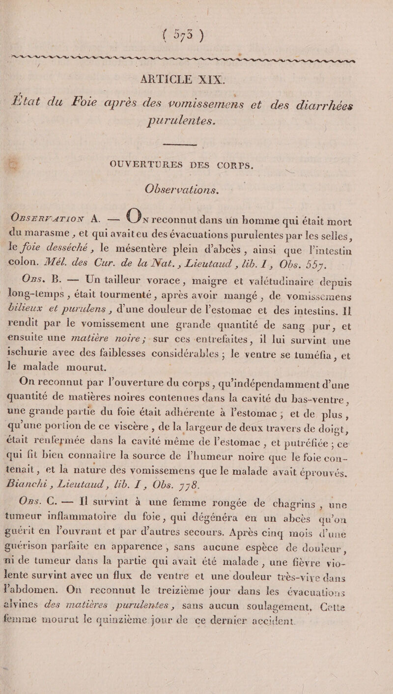 : FORT { 575 * k } ” FÈ ARTICLE XIX. / LE e E nt Û » e Etat du Foie après des vomissemens et des diarrhées | purulentes. D OUVERTURES DES CORPS. Observations. OBSERFATION À. — Ok reconnut dans un homme qui était mort du marasme , et qui avaiteu des évacuations purulentes par les selles, le foie desséché , le mésentère plein d’abcès , ainsi que l'intestin colon. Mél. des Cur. de la Nat., Lieutaud , üib. I , Obs. 55 5e Ozs, B. — Un tailleur vorace, maigre et valétudinaire depuis long-temps , était tourmenté , après avoir mangé , de vomissemens dilieux et purulens , d’une douleur de l'estomac et des intestins. fl rendit par le vomissement une grande quantité de sang pur, et ensulie une matière noire; sur ces ‘entrefaites, il lui survint une ischurie avec des faiblesses considérables ; le ventre se tuméfia ee le malade mourut. On reconnut par l’ouverture du corps , qu’indépendamment d’une quantité de matières noires contenues dans la cavité du bas-ventre , une grande partie du foie était adhérente à l’estomac ; et de plus, qu’une portion de ce viscère , de la largeur de deux travers de doigt, était renfermée dans la cavité même de l'estomac , et putréfiée ; ce qui fit bien connaitre la source de lhumeur noire que le foie con- tenait, et la nature des vomissemens que le malade avait éprouvés. Bianchi, Lieutaud, lib. I, Obs. 770. Ors. C. — Il survint à une femme rongée de chagrins , une tumeur inflammatoire du foie, qui dégénéra en un abcès qu’on guérit en l’ouvrant et par d’autres secours. Après cinq mois d’une guérison parfaite en apparence , sans aucune espèce de douleur, m1 de tumeur dans la partie qui avait été malade , une fièvre vio- lente survint avec un flux de ventre et une douleur très-viyve dans Vabdomen. On reconnut le treizième jour dans les évacuations alvines des matières purulentes, sans aucun soulagement, Cette femme mourut le quinzième jour de ce dernier accident.