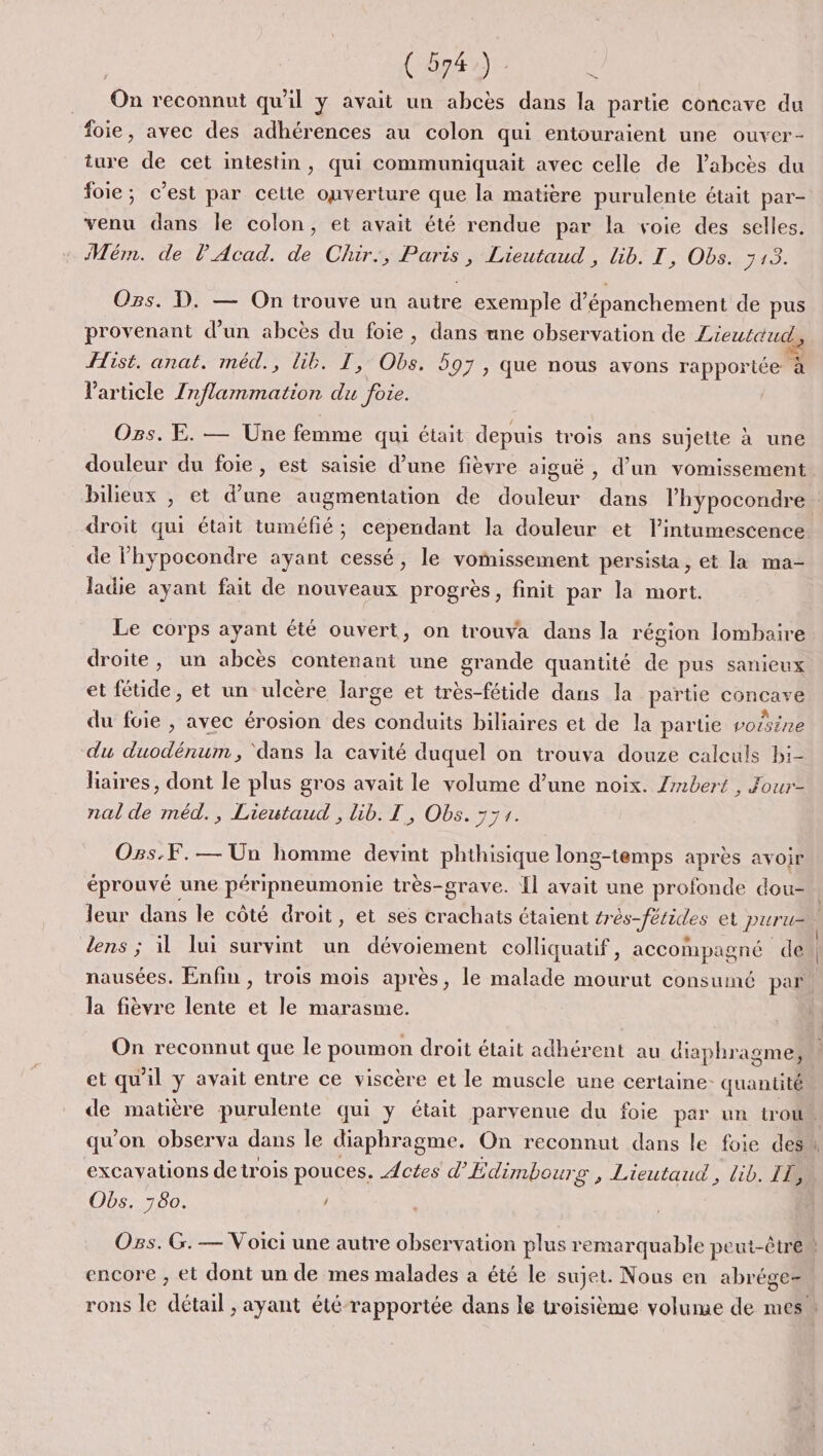 QE On reconnut qu'il y avait un abcès dans la partie concave du foie, avec des adhérences au colon qui entouraient une ouver- ture de cet intestin, qui communiquait avec celle de labcès du foie; c'est par cette ouverture que la matière purulente était par- venu dans le colon, et avait été rendue par la voie des selles. Mém. de lPAcad. de Chir., Paris, Lieutaud , Gb. I, Obs. 713. Ozs. D. — On trouve un autre exemple d’épanchement de pus provenant d’un abcès du foie, dans une observation de Lieutaud ist. anat. méd., lib. T, Obs. 597, que nous avons rapportée à l'article Inflammation du foie. Ogs. E. — Une femme qui était depuis trois ans sujette à une douleur du foie, est saisie d’une fièvre aiguë , d’un vomissement de lhypocondre ayant cessé, le vomissement persista, et la ma- ladie ayant fait de nouveaux progrès, finit par la mort. Le corps ayant été ouvert, on trouva dans la région lombaire droite, un abcès contenant une grande quantité de pus sanieux et fétide, et un ulcère large et très-fétide dans la partie concave du foie , avec érosion des conduits biliaires et de la partie vorsine du duodénum , ‘dans la cavité duquel on trouva douze calculs bi- liaires, dont le plus gros avait le volume d’une noix. Zmbert , Four- nal de méd., Lieutaud , lib. LT, Obs. 771. Ogs.F.— Un homme devint phthisique long-temps après avoir éprouvé une péripneumonie très-grave. Îl avait une profonde dou- nausées. Enfin , trois mois après, le malade mourut consumé par la fièvre lente et le marasme. On reconnut que le poumon droit était adhérent au diaphragme, et qu'il y avait entre ce viscère et le muscle une certaine- quantité qu'on observa dans le diaphragme. On reconnut dans le foie des excayations de trois pouces. Actes d’Édimbourg , Lieutaud , lib. IE Obs. 780. / encore ; et dont un de mes malades a été le sujet. Nous en abrége-