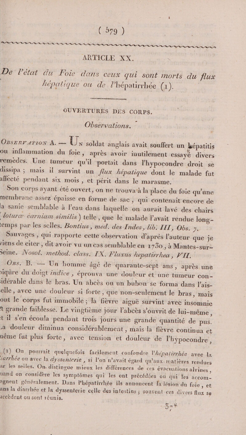 ARTICLE XX. Dé’ Pétat du Foie dans ceux qui sont morts du flux | hépatique ou de lhépatirrhée (1) | e OUVERTURES DES CORPS. L2 Observations. OBSERTATION À. — U N soldat anglais avait souffert un hépatitis où inflammation du foie, après avoir inutilement essayé divers remedes. Une tumeur qu'il portait dans lhypocondre droit se dissipa ; mais il survint un Jiux hépatique dont le malade fut affecté pendant six mois , et périt dans le marasme. Son corps ayant té ouvert, on ne trouva'à la place du foie qu’une membrane assez épaisse en forme de sac &gt; Qui contenait encore de a sanie semblable à l’eau dans laquelle on aurait lavé des chairs “loturæ carnium similis ) telle , que le malade l'avait rendue long- ernps par les selles. Bontius, med. des Indes, lib. IIT, Obs. 7. | Sauvages , qui rapporte cette observation d'après l’auteur que je riens de citer ; dit avoir vu un cas semblable en 1750 , à Mantes-sur- Seine. ÂVosol. method. class. IX. Flunus hepatirrhea, VIT. Os. B. —— Un homme âgé de quarante-sept ans , après une iqüre du doigt indice , éprouva une douleur et une tumeur con- idérable dans le bras. Un abcès où un bubon se forma dans Vais- elle, avec une douleur si forte, que non-seulement le bras, mais out le corps fut immobile ; la fièvre aiguë survint avec insomnie 1 grande faiblesse. Le vingtième jour l’abcès s’ouvrit de lui-même, t il s’en écoula pendant trois jours une grande quantité de pus. a douleur diminua considérablement , mais la fièvre continua et nême fut plus forte, avec tension et douleur de l’hypocondre , (1) On pourrait quelquefois facilement confondre l’hépalirrhée avec la iarrhée où avec la dyssenterie , si l’on n’avait égard qu'aux. matières rendues ax les selles. On. distingue mieux les différences de ces évacuations alvines , uand on considère les symptômes qui les ont précédées où qni les accom- 1gnent généralement. Dans l'hépatirrhée ils annoncent Ja lésion dû foie » et ans la diarrhée et la dyssenterie celle des intestins ; Souvent ces divers flux se iccèdent ou sont réunis. * 9;