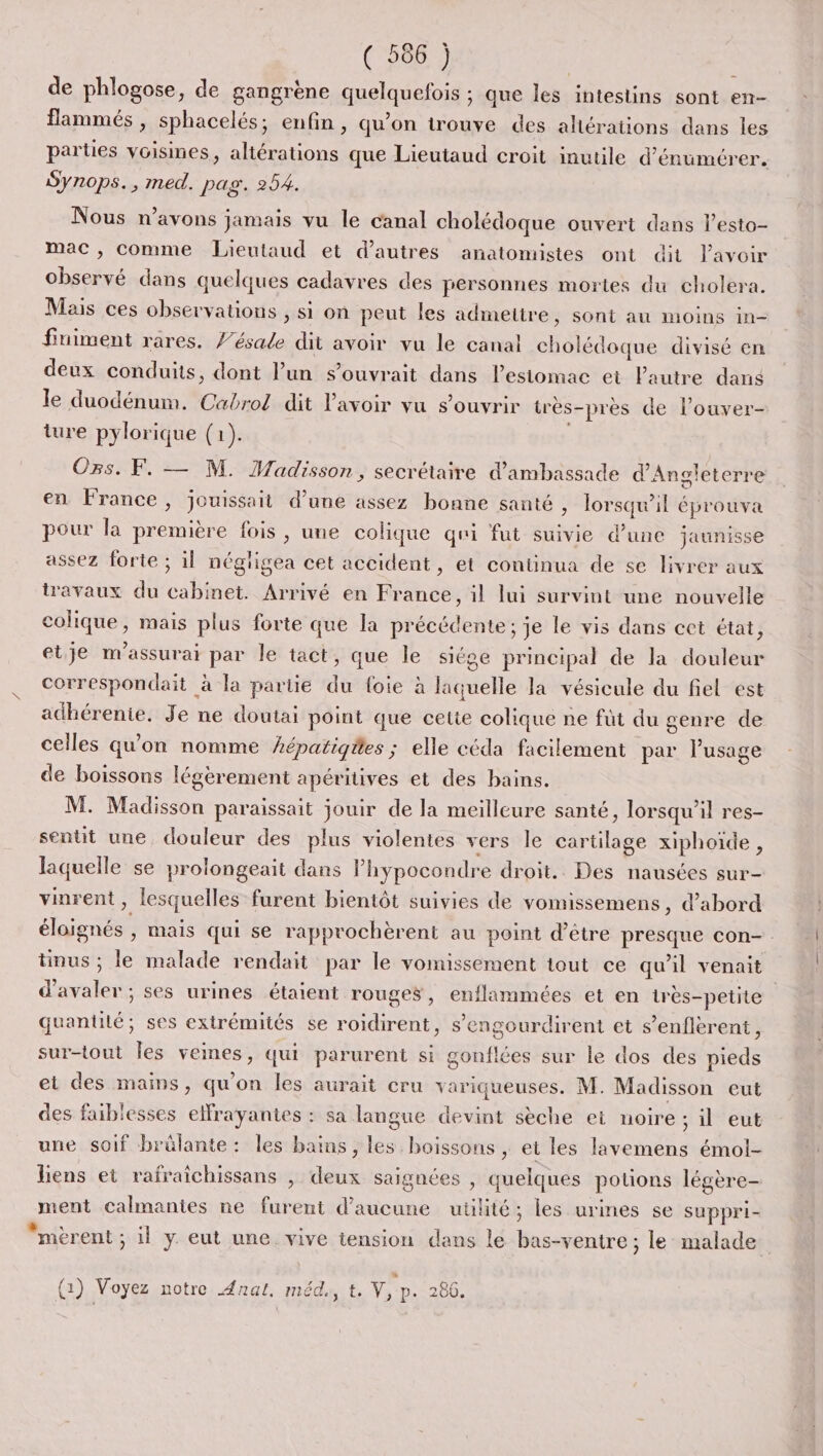 (5867 de phlogose, de gangrène quelquefois ; que les intestins sont en- flammés , sphacelés; enfin, qu’on trouve des altérations dans les parties voisines, altérations que Lieutaud croit inutile d’énumérer. Synops., med. pag. 254. Nous n'avons jamais vu le canal cholédoque ouvert dans lesto- mac, comme Lieutaud et d’autres anatomistes ont dit lavoir observé dans quelques cadavres des personnes mortes du cholera. Mais ces observations , si on peut les admettre, sont au moins in- finiment rares. f’ésale dit avoir vu le canal cholédoque divisé en deux conduits, dont l’un s’ouvrait dans l’esiomac et l'autre dans le duodénum. Cabrol dit lavoir vu s'ouvrir très-prèes de l’ouver- ture pylorique (1). Os. F. — M. HMadisson, secrétaire d'ambassade d'Angleterre en France, jouissait d’une assez bonne santé , lorsqu'il éprouva pour la première fois, une colique qui fut suivie d’une jaunisse assez forte ; il négligea cet accident, et continua de se livrer aux travaux du cabinet. Arrivé en France, il lui survint une nouvelle colique, mais plus forte que la précédente; je le vis dans cet état, etje m'assurai par le tact, que le siége principal de la douleur correspondait à la partie du foie à laquelle la vésicule du fiel est adhérenie. Je ne doutai point que cette colique ne füt du genre de celles qu'on nomme #épatigäes ; elle céda facilement par l'usage de boissons légèrement apéritives et des bains. M. Madisson paraissait jouir de la meilleure santé, lorsqu'il res- sentit une douleur des plus violentes vers le cartilage xiphoïde, laquelle se prolongeait dans lhypocondre droit. Des nausées sur- vinrent, lesquelles furent bientôt suivies de vomissemens, d’abord éloignés , mais qui se rapprochèrent au point d’être presque con- tinus ; le malade rendait par le vomissement tout ce qu'il venait d’avaler ; ses urines étaient rouges, enflammées et en irès-petite quantité; ses extrémités se roidirent, s’engourdirent et s’enflerent, sur-tout Îles veines, qui parurent si gonflées sur le dos des pieds ei des mains, qu'on les aurait cru variqueuses. M. Madisson eut des faiblesses elfrayantes : sa langue devint sèche et noire ; il eut une soif brûlante: les bains, les boissons , et les lavemens émol- liens et rafraichissans | deux saignées , quelques potions légère- ment calmantes ne furent d'aucune utilité; les urines se suppri- “mèrent ; il y eut une vive tension dans le bas-ventre ; le malade P (2) Voyez notre Anal, méd., t. V, p. 266.