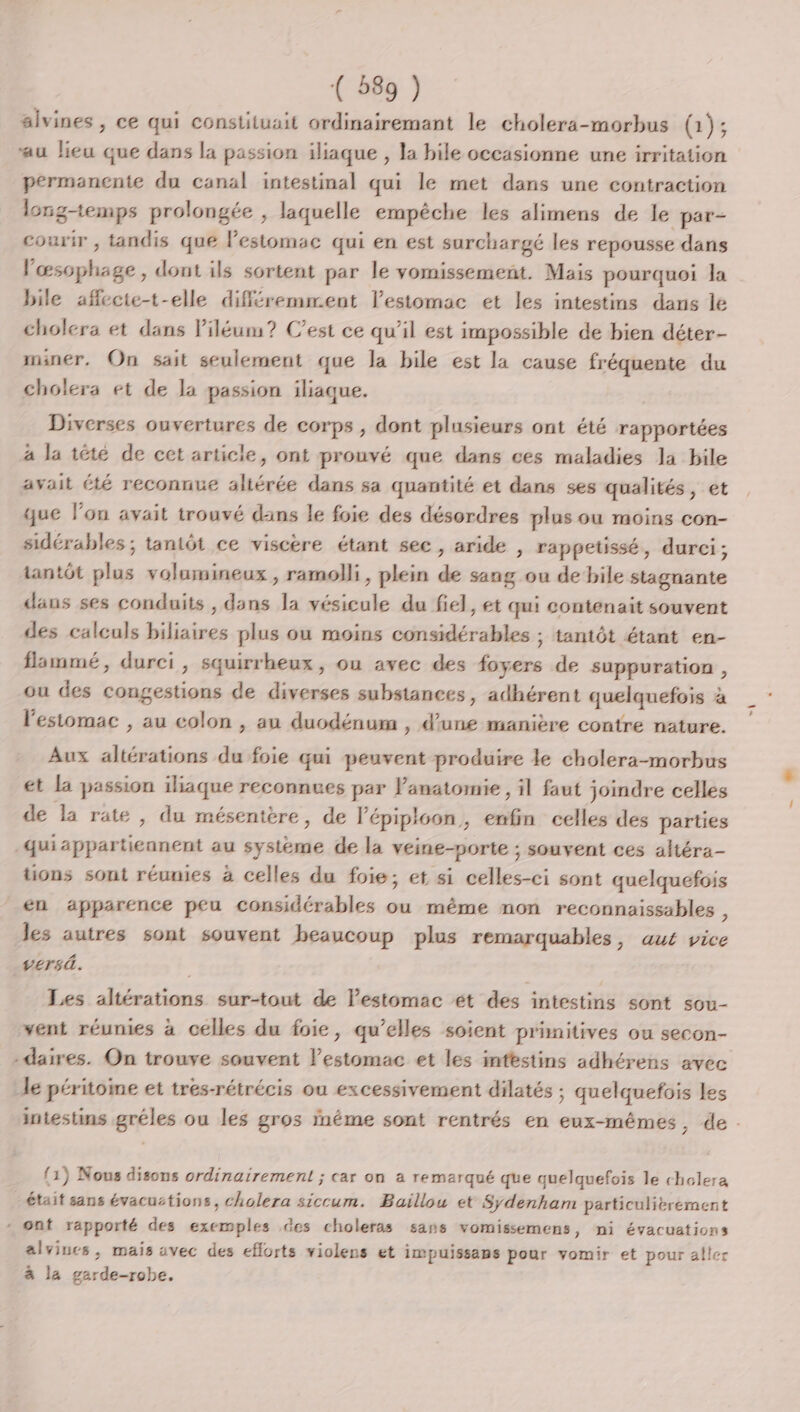 aivines, ce qui constituait ordinairemant le cholera-morbus (1); au lieu que dans la passion iliaque , la bile occasionne une irritation permanente du canal intestinal qui le met dans une contraction longtemps prolongée , laquelle empêche les alimens de le par- courir , tandis que lestomac qui en est surchargé les repousse dans fs tué dont ils sortent par le vomissement. Mais pourquoi la bile afflectet-elle différemment Vestomac et les intestins dans le cholera et dans Piléum? C’est ce qu'il est impossible de bien déter- miner, On sait seulement que la bile est la cause fréquente du cholera et de la passion iliaque. | Diverses ouvertures de corps , dont plusieurs ont été rapportées à la têté de cet article, ont prouvé que dans ces maladies la bile avait été reconnue altérée dans sa quantité et dans ses qualités, et que l’on avait trouvé dans Le foie des désordres plus ou moins con- sidérables ; tantôt ce viscère étant sec, aride , rappetissé, durci; tantôt x volumineux , ramolli, plein dé sang ou de bile stagnante dans ses conduits , dans la vésicule du fiel, et qui contenait souvent des calculs biliaires plus ou moins considérables ; tantôt étant en- flammé, durci, squirrheux, ou avec des foyers de suppuration , ou des congestions de diverses substances, adhérent quelquefois &lt; a l'estomac , au colon , au duodénum , d’une manière contre nature. Aux altérations du foie qui peuvent produire le cholera-morbus et la passion iliaque reconnues par Vanatomie , il faut joindre celles de la rate , du mésentère, de lépiploon , cfa celles des parties qui sé au système de la veine-porte ; souvent ces aftéra- üons sont réunies à celles du foie; et si celles-ci sont quelquefois en apparence peu considérables ou même non reconnaissables , les autres sont souvent beaucoup plus remarquables, aut vice versà. Les altérations sur-tout de l'estomac ét des intestins sont sou- sent réunies à celles du foie, qu’elles soient primitives ou secon- -daires. On trouve souvent lestomac et les intestins adhérens avec le péritoine et tres-rétrécis ou excessivement dilatés ; quelquefois Les intestins gréles ou les gros inéme sont rentrés en eux-mêmes, de. (1) Nous disons ordinairement ; car on a remarqué que quelquefois le cholera était sans évacuctions, cholera siccum. Buillou et Sydenham particulitrement - ont rapporté des exemples des choleras sans vomissemens, ni évacuations alviucs, mais avec des efforts violens et impuissans pour vomir et pour aller à la garde-robe,