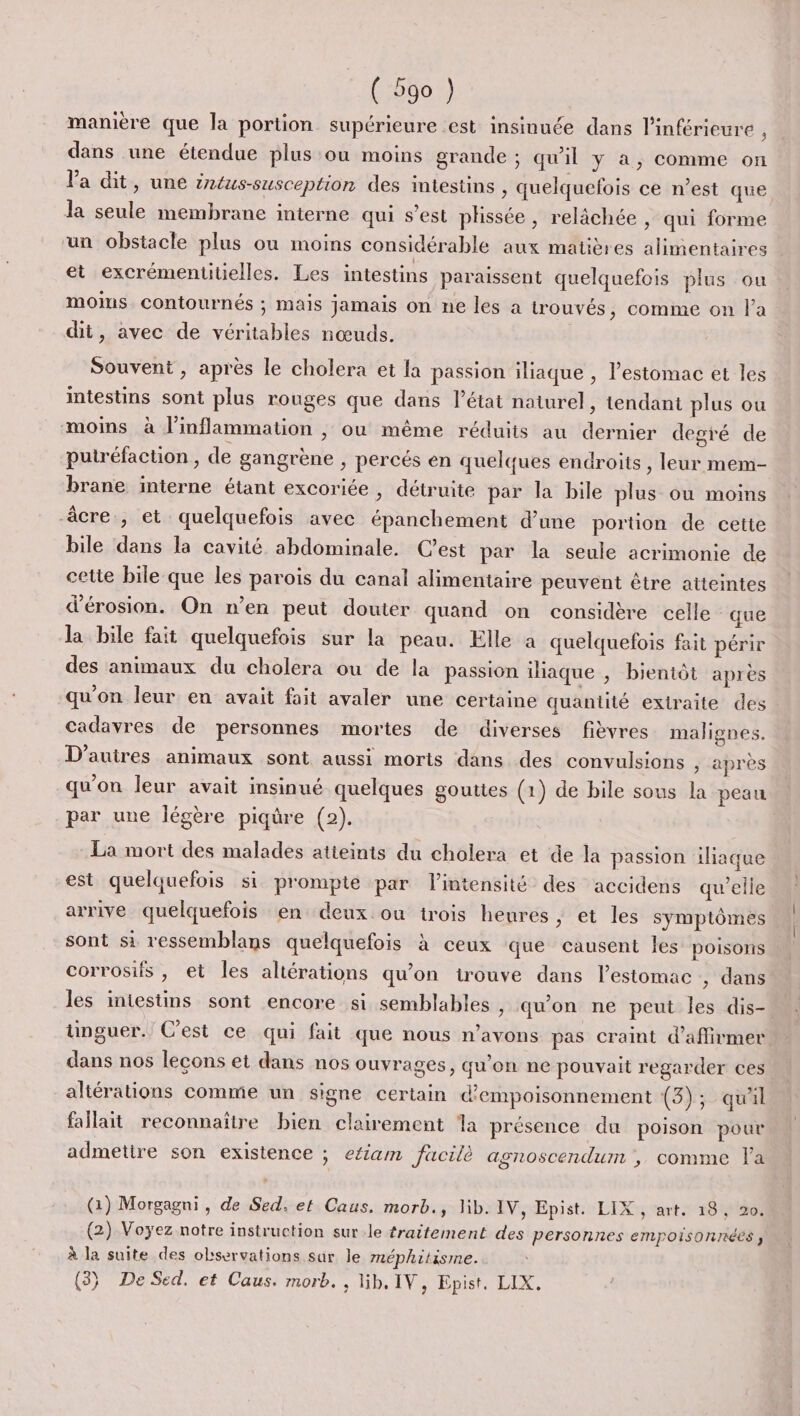 manière que la portion supérieure est insinuée dans l'inférieure , dans une étendue plus ou moins grande ; qu'il y a, comme on Va dit, une éntus-susception des intestins , quelquefois ce n’est que la seule membrane interne qui s’est plissée, relâchée , qui forme un obstacle plus ou moins considérable aux matières alimentaires et excrémentitielles. Les intestins paraissent quelquefois plus ou moins contournés ; mais jamais on ne les a trouvés, comme on l’a dit, avec de véritables nœuds. | Souvent , après le cholera et la passion illaque , l'estomac et les intestins sont plus rouges que dans l’état naturel, tendant plus ou moins à linflammation , ou même réduits au dernier degré de putréfaction, de gangrène , percés en quelques endroits , leur mem- brane interne étant excoriée , détruite par la bile plus ou moins âcre , et quelquefois avec épanchement d’une portion de cette bile dans la cavité abdominale. C’est par la seule acrimonie de cette bile que les parois du canal alimentaire peuvent être atteintes d’érosion. On n’en peut douter quand on considère celle que la bile fait quelquefois sur la peau. Elle à quelquefois fait périr des animaux du cholera ou de la passion iliaque , bientôt après qu'on leur en avait fait avaler une certaine quantité extraite des cadavres de personnes mortes de diverses fièvres malignes. D’auires animaux sont aussi morts dans des convulsions ; après qu’on leur avait insinué quelques gouttes (1) de bile sous la peau par une légère piqûre (2). La mort des malades atieints du cholera et de la passion iliaque est quelquefois si prompte par l'intensité des accidens qu’elle arrive quelquefois en deux ou trois heures, et les symptômes sont si ressemblans quelquefois à ceux que causent Îles poisons corrosifs , et Îles altérations qu’on trouve dans l'estomac , dans les intestins sont encore si semblables , qu'on ne peut les dis- ünguer. C'est ce qui fait que nous n'avons pas craint d'affirmer dans nos lecons et dans nos ouvrages, qu’on ne pouvait regarder ces altérations comme un signe certain d’empoisonnement (3); quil fallait reconnaître bien clairement a présence du poison pour admetire son existence ; efiam fucilè agnoscendum , comme la (Gi) Morgagni , de Sed, et Caus, morb., lib. IV, Epist. LIX , art. 18, 20. (2) Voyez notre instruction sur.le traitement des personnes empoisonnéés ; à la suite des observations sur le méphitisme. (3} De Sed. et Caus. morb. , lih. IV, Epist. LIX.