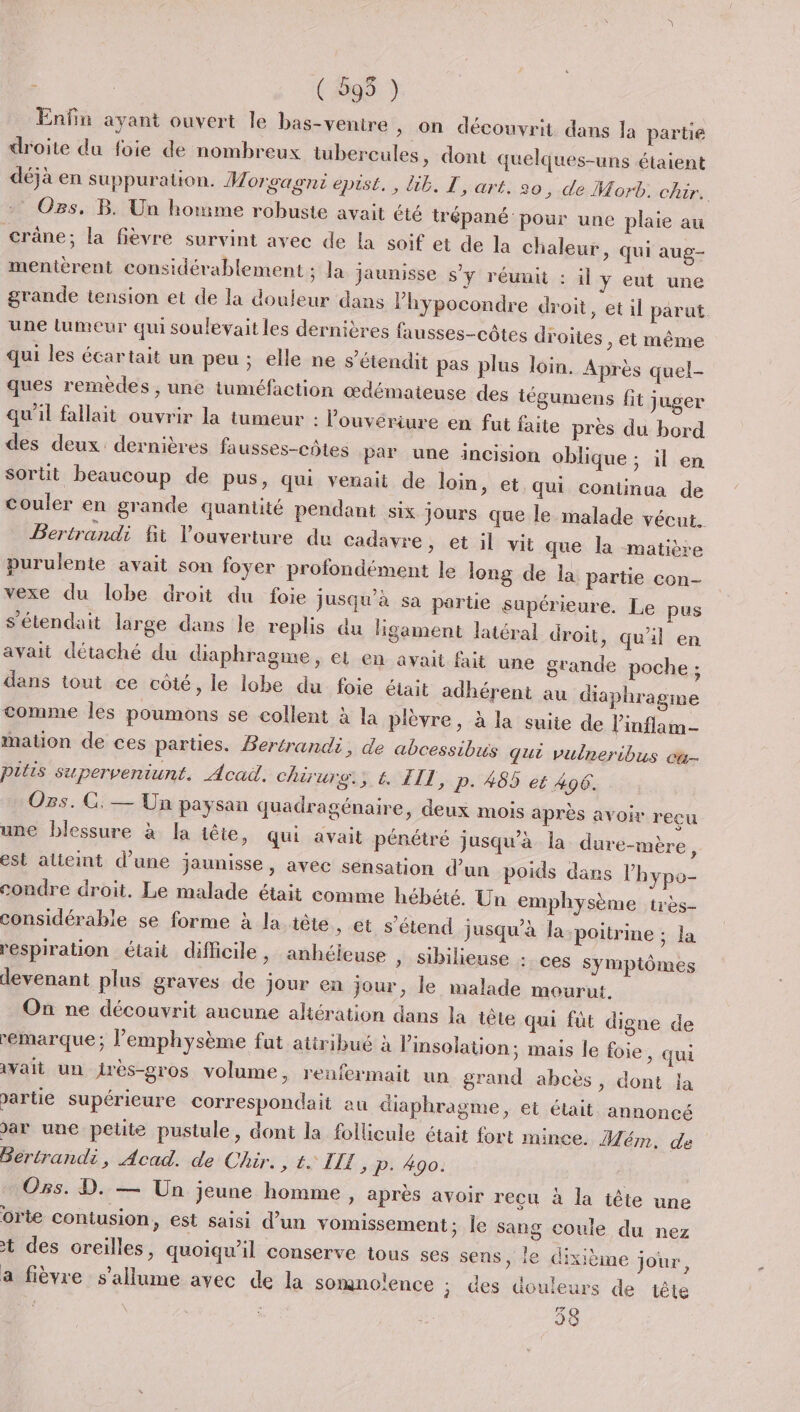 ( 595 ) Enfin ayant ouvert le bas-ventre &gt; On découvrit dans la partie droite du foie de nombreux tubercules, dont quelques-uns étaient déjà en suppuration. Worçagni epist., lib. T, art. 20, de Morb. chir. Os, B. Un homme robuste avait été trépané pour une plaie au crâne; la fièvre survint avec de la soif et de la chaleur, qui aug- mentièrent considérablement ; la jaunisse s’y réunit : il y eut une grande tension et de la douieur dans l’hypocondre droit, et il parut. une tumeur qui soulevait les dernières fausses-côtes droites , et même qui les écartait un peu ; elle ne s’étendit pas plus loin. Après quel- ques remèdes , une tuméfaction œdémateuse des tégumens fit juger qu'il fallait ouvrir la tumeur : louvériure en fut faite près du bord des deux dernières fausses-côtes par une incision oblique ; il en sortit beaucoup de pus, qui venait de loin, et qui continua de couler en grande quantité pendant six jours que le malade vécut. Bertrandi fit l'ouverture du cadavre, et il vit que la matière purulente avait son foyer profondément le long de la partie con- vexe du lobe droit du foie jusqu’à sa parte supérieure. Le pus s'étendait large dans le replis du ligament latéral droit, quil en avait détaché du diaphragme, et en avait fait une grande poche ; dans tout ce côté, le lobe du foie était adhérent au diaphragme comme Îles poumons se collent à la plèvre, à la suite de linflam- mation de ces parües. Bertrandi, de abcessibus qui vulneribus ca- pitis superveniunt. Acad. chirurs; € FIL, p- 485 et 406. Ozs. GC. — Un paysan quadragénaire, deux mois après avoir reçu une blessure à la tête, qui avait pénétré jusqu’à la dure-mère, est atieint d’une jaunisse, avec sensation d’un poids dans l’hypo- condre droit. Le malade était comme hébété. Un emphysème très- considérable se forme à la tête &gt; €t s'étend jusqu’à la poitrine ; la respiration était difficile, anhéleuse » Sibilieuse : ces symptômes devenant plus graves de jour en jour, le malade mourut. Où ne découvrit aucune aliération dans la tête qui füt digne de remarque; l’emphysème fut atiribué à l’insolation; mais le foie, qui avait un jirès-gros volume, renfermait un grand abcès, dont la &gt;artie supérieure correspondait au diaphragme, et était annoncé ar une petite pustule, dont la follicule était fort mince. Mém, de Berirandi, Acad. de Chir. 4 UT p.490: Oss. D. — Un jeune homme, après avoir recu à la tête une orte contusion, est saisi d’un vomissement; le sang coule du nez t des oreilles, quoiqu'il conserve tous ses sens, le dixième jour, a fièvre s'allume avec de la somnolence ; des douleurs de tête 38