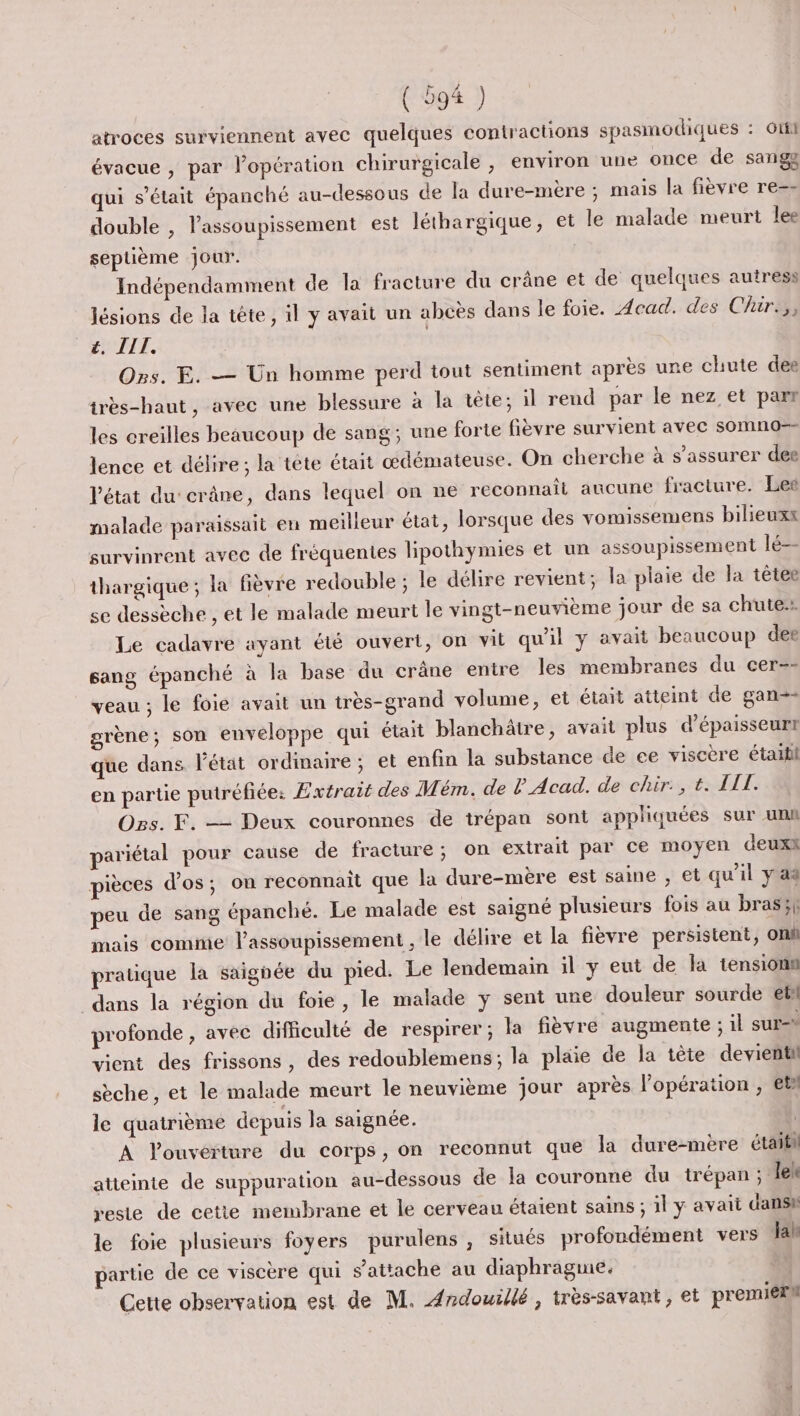 atroces surviennent avec quelques contractions spasmodiques : Gti évacue , par l’opération chirurgicale , environ une once de sanga qui s'était épanché au-dessous de la dure-mère ; mais la fièvre re-- double , lassoupissement est léthargique, et le malade meurt lee septième jour. Indépendamment de la fracture du crâne et de quelques autress lésions de la tête, il y avait un abcès dans le foie. Acad. des Chir.,, EMAIL. | Os. E. — Un homme perd tout sentiment après une chute des très-haut, avec une blessure à la tete; il rend par le nez et parr les creilles beaucoup de sang; une forte fièvre survient avec somno-- lence et délire ; la tête était œdémateuse. On cherche à s'assurer dee l'état du'crâne, dans lequel on ne reconnaît aucune fracture. Les malade paraissait en meilleur état, lorsque des vomissemens bilieuxx survinrent avec de fréquentes lipothymies et un assoupissement lé thargique ; la fièvre redouble ; le délire revient; la plaie de la têtee se dessèche , et le malade meurt le vingt-neuvième jour de sa chute. Le cadavre ayant été ouvert, on vit qu'il y avait beaucoup dee sang épanché à la base du crâne entre les membranes du cer=- veau ; le foie avait un très-grand volume, et était atteint de gan=- grène; son enveloppe qui était blanchätre, avait plus d’épaisseurt que dans l'état ordmaire; et enfin la substance de ee viscère étaitil en partie putréfiée: Extrait des Mém. de l Acad. de chir:, t. AIT. Ogs. F. —— Deux couronnes de trépau sont appliquées sur uni pariétal pour cause de fracture; on extrait par ce moyen deuxk pièces d'os; on reconnait que la dure-mère est saine , et qu'il y a% peu de sang épanché. Le malade est saigné plusieurs fois au bras;f mais comme l’assoupissement , le délire et la fièvre persistent, on pratique la saignée du pied. Le lendemain il y eut de la tensionn dans la région du foie, le malade y sent une douleur sourde et profonde , avec difficulté de respirer; la fièvre augmente ; il sur vient des frissons, des redoublèemens; la plaie de la tête devientil sèche, et le malade meurt le neuvième jour après l'opération , et le quatrième depuis la saignée. A l'ouverture du corps, on reconnut que la dure-mère était atteinte de suppuration au-dessous de la couronne du trépan ; Jeh reste de cetie membrane et le cerveau étaient sains ; il y avait dansk le foie plusieurs foyers purulens , situés profondément vers Jah partie de ce viscère qui s'attache au diaphragme. Cette observation est de M. Ærdouillé, très-savant, et premiérh