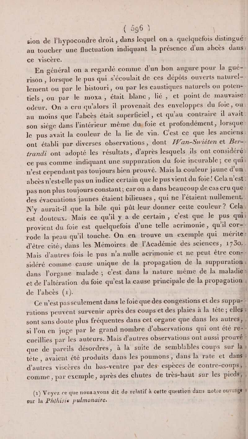 pet sion de lhypocondre droit, dans lequel on a quelquefois distingué au toucher une fluctuation indiquant la présence d’un abcès dans: ce viscère. En général on a regardé comme d'un bon augure pour la gué-. rison , lorsque le pus qui s’écoulait de ces dépôts ouverts naturel-: lement ou par le bistouri, ou par les caustiques naturels ou poten- tiels, ou par le moxa , était blanc, lié , et point de mauvaise odeur. On a cru qu'alors il provenait des enveloppes du foie, ou: au moins que l’abcëès était superficiel , et qu’au contraire il avait. son siége dans l'intérieur même dus foie et profondément, lorsque: le pus avait la couleur de la lie de vin. Cest ce que les anciens ont établi par diverses observations , dont Æan-Swiéten et Ber-- trandi ont adopté les résultats, d’après lesquels ils ont considéré: ce pus comme indiquant une suppuration du foie incurable; ce qui n’est cependant pas toujours bien prouvé. Mais la couleur jaune d’un: abcès n'est-elle pas un indice certain que le pus vient du foie ! Cela n’est: pas non plus toujours constant; Car on à dans beaucoup de cas cru que: des évacuations jaunes étaient bilieuses , qui ne l’étaient nullement.. N'y aurait-il que la bile qui püt leur donner ceite couleur? Cela: est douteux. Mais ce qu'il y a de certain , c’est que le pus qui provient du foie est quelquefois d’une telle acrimonie , qu'il cor=-- rode la peau qu’il touche. On en trouve un exemple qui mérite d’être cité, dans les Mémoires. de l’Académie des sciences, 1730.. Mais d’autres fois le pus n’a nulle acrimonie et ne peut être cons. sidéré comme cause unique de la propagation de la suppuration dans l'organe malade ; c’est dans la nature même de la maladie et de l'altération du foie qu’est la cause principale de la propagation, de labcès (1). Ce n’est pas seulement dans le foie que des congestions et des suppu- rations peuvent survenir après des coups et des plaies à la tête; elles sont sans doute plus fréquentes dans cet organe que dans les autres; si l’on en juge par le grand nombre d'observations qui ont été re- cueillies par les auteurs. Mais d’autres observations ont aussi prouvé” que de pareils désordres, à la suite de semblables coups sur la iète , avaient été produits dans les poumons, dans la rate et dans d’autres viscères du bas-ventre par des espèces de contre-coupss comme , par exemple, après des chutes de très-haut sur les piedsiu j .— = — PE De L, 4 - . ss (1) Voyez ce que nousavons dit de relatif à cette question dans notre ouvragÆ sur la Phlhisie pulmonaire.