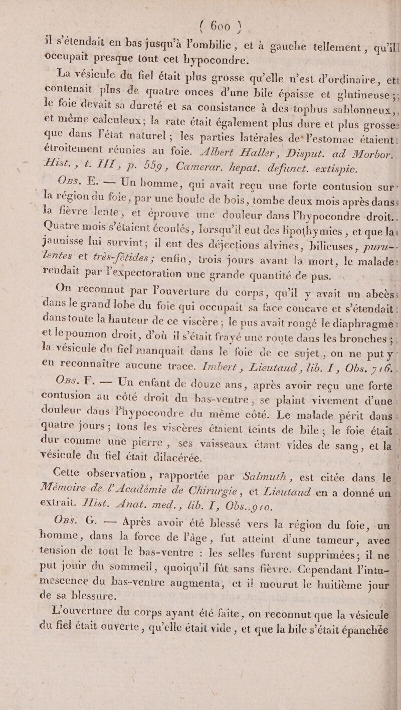 il s’étendait en bas jusqu’à lombilic » €t à gauche tellement, qu'ill OCCupait presque tout cet hypocondre. La vésicule du fiel était plus grosse qu’elle n’est d'ordinaire, ett contenait plus de quatre onces d’une bile épaisse et glutineuse ;; le foie devait sa dureté et sa consistance à des tophus sablonneux,, et même calculeux; la rate était également plus dure et plus grosses que dans l’état naturel; les parues latérales de* lestomac étaient: étroitement réunies au foie. _4/bers Haller, Disput. ad Morbor.. SES TI P. 559, Camerar. hepat. defunct. extispic. Os. E. — Un homme » Qui avait recu une forte contusion sur- la région du foie, par une boule de bois, tombe deux mois après danss la fièvre lente, et éprouve une douleur dans l’hypocondre droit. Quatre mois s'étaient écoulés , lorsqu'il eut des Hpothymies , et que lai jaunisse Jui survint; 1l eut des déjections alvines, bilieuses &gt; puru=- lentes et très-fétides ; enfin, trois jours avant la mort, le malade: rendait par l’expectoration une grande quantité de pus. On reconnut par l'ouverture du corps, quil y avait un abcès: dans le grand lobe du foie qui occupait sa face concave et s’étendait: dans toute la hauteur de ce viscère ; le pus avait rongé le diaphragme: et lepoumon droit, d’où il s'était frayé une route dans les bronches; : la vésicule du fiel manquait dans le foie de ce sujet, on ne put y: en reconnaître aucune trace. Tmbert, Lieutaud , lib. T', Obs, 716, Os. F, — Un enfant de douze ans, après avoir recu une forte Contusion au côté droit du bas-ventre ; se plaint vivement d’une: douleur dans l'hypocondre du même côté. Le malade périt dans quatre jours ; tous les viscères étaient ieints de bile; le foie était dur comme une pierre , ses vaisseaux étant vides de sang, et la vésicule du fiel était dilacérée. | Cette observation , rapportée par Salmuth, est citée dans le” Mémoire de l’Académie de Chirurgie, et Lieutaud en a donné un | extrait. /Zist,. Anat. med., lib. T, Obs..910. | OBS. G. — Après avoir été blessé vers la région du foie, un homme, dans la force de l’âge, fut atteint d’une tumeur, avec tension de iout le bas-ventre : les selles furent supprimées; ilne… put jouir du sommeil, quoiqu'il fût sans fièvre. Cependant l’intu- _mescence du bas-ventre augmenta, et il mourut le huitième jour de sa blessure, 8 L'ouverture du corps ayant été faite, on reconnut que la vésicule du fiel était ouverte, qu’elle était vide , et que la bile s’était épanchée