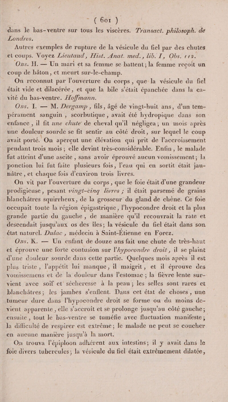 dans le bas-ventre sur tous les viscères. Transact. philosoph. de Londres. Autres exemples de rupture de la vésicule du fiel par des chutes el coups. Voyez Lieutaud, Hist. Anat. med., üib. T, Obs. 142. Os. H. — Ün mari et sa femme se battent ; la femme reçoit un coup de bâton, et meurt sur-le-champ. On reconnut par louverture du corps , que la vésicule du fiel était vide et dilacérée, et que la bile s'était épanchée dans la cça- vité du bas-ventre. Æ/offmann. Ogs. 1. — M. Dersamp , fils, âgé de vingt-huit ans, d’un tem- pérament sanguin , scorbutique , avait été hydropique dans son enfance , il fit ne chute de cheval qu'il négligea; un mois après une douleur sourde se fit sentir au côté droit, sur lequel le coup avait porté. On aperçut une élévation qui prit de accroissement pendant trois mois ; elle devint très-considérable. Enfin , le malade fut atteint d’une ascite , sans avoir éprouvé aucun vomissement; la ponction lui fut faite plusieurs fois, l’eau qui en sortit était jau- nâtre , et chaque fois d'environ trois livres. On vit par l'ouverture du corps , que le foie était d’une grandeur prodigieuse, pesant vingt-cinq livres ; il était parsemé de grains TOR squirrheux, de la grosseur du gland de chêne. Ce foie occupait toute la région épigastrique, l’hypocondre droit et la plus grande partie du gauche , de manière qu’il recouvrait la rate et descendait jusqu'aux os des îles; la vésicule du fiel était dans son état naturel. Dulac , médecin à Saint-Étienne en Forez. _ Ozs. K. — Un enfant de douze ans fait une chute de très-haut et éprouve une forte contusion sur l’Ayporondre droit, il se plaint d’une douleur sourde dans cette partie. Quelques mois après il est plus triste, l'appétit lui manque, il maigrit, et il éprouve des vomissemens ei de la douleur dans lestomac ; la fièvre lente sur- vient avec soif et sécheresse à la peau; les selles sont rares et blanchâtres; les jambes s’enflent. Dans cet état de choses, une tumeur dure dans l’hypocondre droit se forme ou du moins de- vient apparenie , elle s'accroît et se prolonge jusqu’au côté gauche; ensuite , tout le bas-ventre se tuméfie avec fluctuation manifeste; la difficulté de respirer est extrême; le malade ne peut se coucher en aucune manière jusqu'à la mort. On trouva Pépiploon adhérent aux intestins; il y avait dans le foie divers tubercules; la vésicule du fiel était extrêmement dilatée, ‘