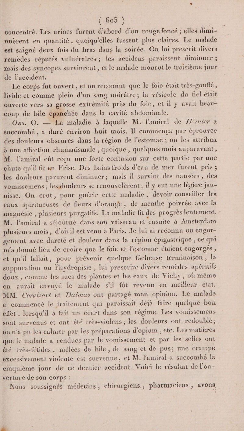 (:608 concentré. Les urines furent d’abord d’un rouge foncé ; elles dimi- puèrent en quantité, quoiqu’elles fussent plus claires. Le malade est saigné deux fois du bras dans la soirée. On lui prescrit divers remèdes réputés vulnéraires ; les accidens paraissent dimimuer ; mais des syncopes survinrent , et le malade mourut le troisième Jour de l'accident. | Le corps fut ouvert , et on reconnut que le foie était très-gonfé , livide et comme plein d’un sang noirâtre; la vésicule du fiel était ouverle vers sa grosse exirémilé près du foie, et il y avait beau- coup de bile épanchée dans la cavité abdominale. Ogs. O. —%à maladié. à laquelle M. l'amiral de ZJ'inter a succombé , a duré environ huit mois. Il commença par éprouver des douleurs obscures dans la région de l'estomac ; on les attribua à une affection rhumatismale , quoique , quelques mois auparavant, M. Vamiral eût recu une forte contusion sur cette par tie par une chute qu’il fit en Frise. Des bains froids d’eau de mer furent pris ; les douleurs parurent diminuer; mais il survint des nausées, des vomissemens ; les.douleurs se renouvelerent ; il y eut une légère jau- nisse. On crut, pour guérir cette maladie, devoir conseiller les eaux spiritueuses de fleurs d'orange , de menthe poivrée avec la magnésie , plusieurs purgaufs. La de fit des proue lentement. M. lPamiral a séjourné dans son vaisseau et ensuite à Amsterdam plusieurs mois, d’où il est venu à Paris. Je lui ai reconnu un engor- srment avec dureté et douleur dans la région épigastrique , ce qu m'a donné lieu de croire que le foie et l'estomac étaient engorgés , et qu'il fallait, pour prévenir quelque fâcheuse ne la suppuration ou Phydropisie , lui prescrire divers remèdes sp itifs doux, comme les sucs des plantes et les eaux de Vichy, où même on aurait envoyé le malade s'il füt revenu en meilleur état. MM. Corvisart et Dalmas ont partagé mon opinion. Le malade a commencé le traitement qui paraissait déjà faire quelque bon effet , lorsqu'il a fait un écart dans son régime. Les vomissemens sont survenus et ont 'été très-violens ; les douleurs ont redoublé; on n’a pu les calmer par les préparations d'opium , etc. Les matières que le malade a rendues par le vomissement et par les sellés ont été très-fétides, mélées de bile , de sang et de pus; une crampe excessivement violente est survenue, et M. l'amiral a succombé le cinquième jour de ce dernier accident. Voici le résultat de lou- verture de son corps : Nous soussignés médecins, chirurgiens , pharmaciens , avons 7