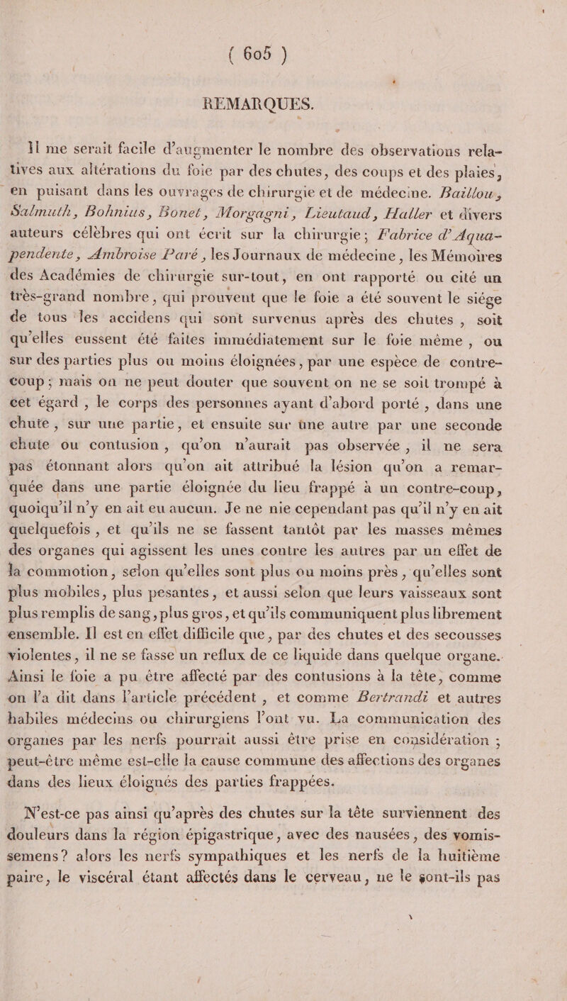 REMARQUES. il me serait facile d'augmenter le nombre des observations rela- tives aux aliérations du foie par des chutes, des coups et des plaies, en puisant dans les ouvrages de chirurgie et de médecine. Baillow, Salmuth, Bohnius, Bonet ,; Morgagni, Lieutaud, Haller et divers auteurs célèbres qui ont écrit sur la chirurgie; Fabrice d'Aqua- pendente, Ambroise Paré , les Journaux de médecine , les Mémoires des Académies de chirurgie sur-tout, en ont rapporté ou cité un très-grand nombre, qui prouvent que le foie a été souvent le siége de tous les accidens qui sont survenus après des chuies, soit qu’elles eussent été faites immédiatement sur le foie même , ou sur des parties plus ou moins éloignées , par une espèce de contre- Coup; mais on ne peut douter que souvent on ne se soil trompé à cet égard , le corps des personnes ayant d’abord porté , dans une chute, sur une partie, et ensuite sur üne autre par une seconde chute ou contusion, qu’on n'aurait pas observée , il ne sera pas étonnant alors qu'on ait attribué la lésion qu’on a remar- quée dans une partie éloignée du lieu frappé à un contre-coup, quoiqu'il n’y en ait eu aucun. Je ne nie cependant pas qu’il n’y en ait quelquefois , et qu'ils ne se fassent tantôt par les masses mêmes des organes qui agissent les unes contre les auires par un effet de la commotion, selon qu’elles sont plus ou moins près , qu’elles sont plus mobiles, plus pesantes, et aussi selon que leurs vaisseaux sont plus remplis de sang, plus gros, et qu’ils communiquent plus librement ensemble. Il est en ie difficile que, par des chutes et des secousses violentes , il ne se fasse un reflux de ce liquide dans quelque organe. Ainsi le foie a pu être affecté par des contusions à la tête, comme on l'a dit dans Particle précédent , et comme Bertrandi et autres habiles médecins ou chirurgiens lont vu. La communication des organes par les nerfs pourrait aussi être prise en considération ; peut-être même est-elle la cause commune des affections des organes dans des lieux éloignés des parties APRÈS N° est-ce pas ainsi qu après des chutes sur la tête surviennent des douleurs dans la région épigastrique, avec des nausées , des vomis- semens? alors les nerfs sympathiques et les nerfs de s huitième paire, le viscéral étant affectés dans le cerveau, ne le gont-ils pas