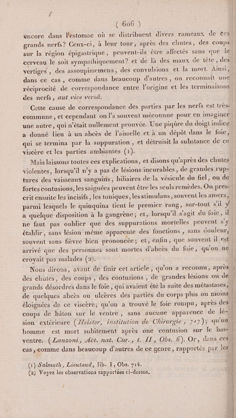 encore dans l'estomac où se distribuent divers rameaux de tes grands nerfs? Ceux-ci, à leur tour, après des chutes, des coups sur la région épigastrique , peuvent-ils être affectés sans que le cerveau le soit sympathiquement? et de lx des maux de tète , des vertiges , des assoupissemens, des convulsions et la mort. Ainsi, dans ce cas, comme dans beaucoup d’autres , on reconnait une réciprocité de correspondance entre lorigine et les terminaisons des nerfs, aut vice versé. Cette cause de correspondance des parties par les nerfs est tres- commune , et cependant on la souvent méconnue pour en imaginer une autre, qui n’était nullement prouvée. Une piqûre du doigt indice a donné lieu à un abcès de laisselle et à un dépôt dans le foie, qui se termina par la suppuration , et détruisit la substance de ce viscère et les parties ambiantes (1). Mais laissons toutes ces explications, et disons qu'après des chutes violentes, lorsqu'il n’y a pas de lésions incurables , de grandes rup- tures des vaisseaux sanguinis, biliaires de fa vésicule du fiel, ou de fortes contusions, les saignées peuvent être les seuls remèdes. On pres- crit ensuite les incisifs , les toniques, les stimulans , souvent les amers, parmi lesquels le quinquina tient le premier rang, sur-tout s’il ÿ a quelque disposition à la gangrène; et, lorsqu'il s’agit du foie, il ne faut pas oublier que des suppurations mortelies peuvent S'y établir, sans lésion même apparente des fonctions , sans douleur, souvent sans fièvre bien prononcée ; et, enfin, que souvent il est arrivé que des personnes sont mortes d'abcès du foie, quon ne croyait pas malades (2). Nous dirons, avant de finir cet article, qu'on a reconnu, après des chutes, des coups , des contusions , de srandes lésions ou de | grands désordres dans le foie , qui avaient été la suite des métastases, de quelques abcès ou ulcères des parties du corps plus ou moins éloignées de ce viscère; qu'on a trouvé le foie rompu, après des coups de bâton sur le ventre, sans aucune apparence de lé= sion extérieure (Æfeister, institution de Chirurgie , 71 7); qu'u homme est mort subitement après une contusion sur le bas- ventre. (Lanzoni, Aët. nat. Cur., t. IT, Obs. 6). Or, dans ces” cas , comme dans beaucoup d’autres de ce genre, rapportés par leSM (1) Salmuth, Lieutaud, lib. 1, Obs. 714. (2) Voyez les observations rapportées ci-dessus,