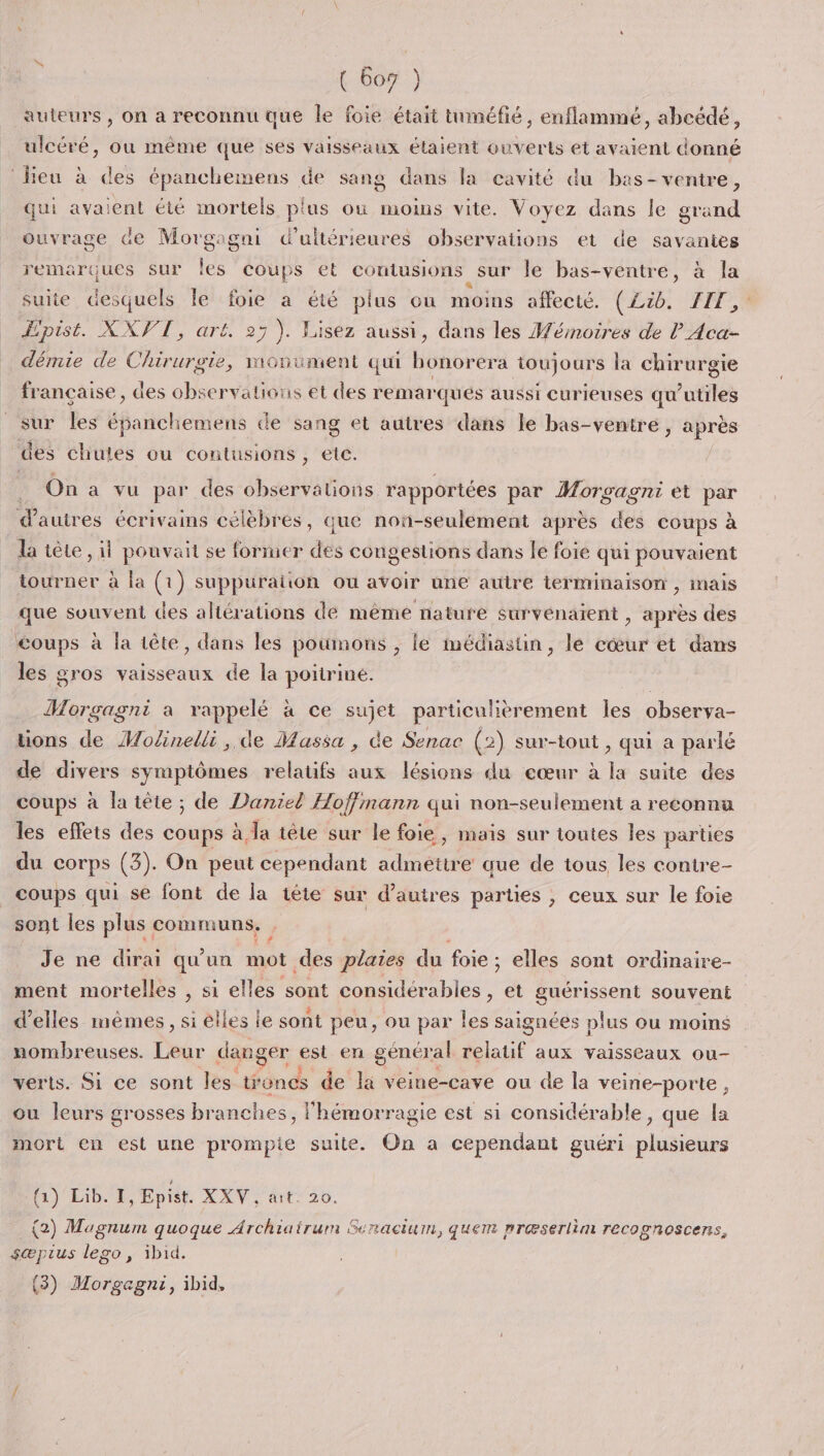 auteurs, on a reconnu que le foie était tuméfié, enflammé, abcédé, ulcéré, où même que ses vaisseaux étaient ouverts et avaient donné lieu à des épanchemens de sang dans la cavité du bas- ventre, qui avaient été mortels plus où moins vite. Voyez dans le grand ouvrage de Morgagni Gd’ultérieures observations et de savantes remarques sur jé coups et coutusions sur le bas-ventre, à la suite out le foie a été plus ou moins affecté. (Lib. FIT, Hpist. XXVT, art, 25). Lisez aussi, dans les Mémoires de l Aca- démie de Chirurgie, monument qui bonorera toujours la chirurgie française, des observations et des remar ques aussi curieuses qu'utiles sur les épanchemens de sang et autres dans le bas-venire, après des chules ou contusions , etc. On a vu par des observations rapportées par MAP et be d’autres écrivains célèbrés, que nou-seulement après des coups à la tête , il pouvait se former des congestions dans le foie qui pouvaient tourner à la (1) suppuration ou avoir une autre terminaison , mais que souvent des altérations de même nature survénaient , après des coups à la tête, dans les poumons , le médiastin, le cœur et dans les gros vaisseaux de la poitrine. Morgagni a rappelé à ce sujet particulièrement les observa- tions de Molinelli , de Massa , de Senac (2) sur-tout , qui a parlé de divers symptômes relatifs aux lésions du eœur à la suite des coups à la tête ; de Daniel Hoffmann qui non-seulement a reconnu les effets des coups à la tête sur le foie, mais sur toutes les parties du corps (3). On peut cependant admettre que de tous les contre- coups qui se font de la tête sur d’autres parties , ceux sur le foie sont les plus communs. Je ne dirai qu'un mot des plaies du foie ; elles sont ordinaire- ment mortelles , si elles sont be et guérissent souvent d'elles mêmes, si elles le sont peu, ou par les saignées plus ou moins nombreuses. Leur danger est en géncral relatif aux vaisseaux ou- verts. Si ce sont les troncs de la veine-cave ou de la veine-porte, ou leurs grosses branches, | ‘hémorragie est si considérable, que js mort en est une prompte suite. On a cependant guéri plusieurs (1) Lib. I, Epist. XXV, ait. 20. (2) Magnum quoque Archiairum Senacium, quem præserlim recognoscens, sær us lego, ibid. (3) Morgagni, ibid,