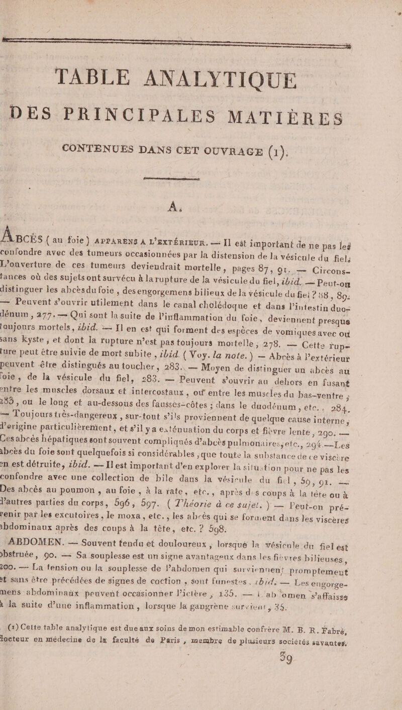 TABLE ANALYTIQUE DES PRINCIPALES MATIÈRES o 1 CONTENUES DANS CET OUVRAGE (1) À. Âscis (au foie) APPARENS À L'EXTÉRIEUR. = [] eôt important de ñe pas leg confondre avec des tumeurs occasionnées par la distension de la vésicule du fiel, L'ouverture de ces tumeurs deviendrait mortelle » pages 87, gt, — Circons- lances où des sujets ont survécu à la rupture de Ja vésicule du fiel, ibid. — Peut-on distinguer les abcèsdu foie , des engorgemens bilieux de la vésicule du fie: 8, 894 — Peuvent s’ouvrir utilement dans le canal cholédoque et dans l'intestin duo= dénum , 277.— Qui sont la suite de l’inflammation du foie, deviennent presque toujours mortels, 4bid. :— Il en est qui forment des espèces de vomiques avec où sans kyste ; et dont la rupture n’est pas toujours mortelle, 278, — Cette Tup= ture peut être suivie de mort subite , ibid. ( Voy. la note.) — Abrès à l'extérieur peuvent être distingués au toucher, 283, — Moyen de distinguer un abces au oie), de la vésicule. du fiel, 283. — Peuvent soùviir au dehors èn fusant enfre les muscles dorsaux et intercostaux , où entre les muscles du bas-ventre ; 285 , ou le long et au-dessous des fausses-côtes ; dans le duodénum ; ete., 284. — Toujourstrès-dangereux , sur-tout s’ils proviennent de quelque cause interne ; d’origine particulièrement, et s’il ya exténuation du corps et fièvre Jente 3 290: = Ces abcès hépatiques sont souvent compliqués d’abcès pulmonairessete., 2094.—Les 1bcès du foie sont quelquefois si considérables jque toute la substance de ce visctre en est détruite, 2b:d. — Il est important d'en explorer la siluition pour ne pas les confondre avec une collection de bile dans la vésicule du fiel, 50,07. 2 Des abcès au poumon , au foie, à la rate, etc., après d:$ coups à la tête ou à autres parties du corps, 596, 597. ( T'héorie à ce sujet. } — Peut-on pré- renir paï les excutoires , le moxa , etc. , les abrès qui se forment dans les viscères bdominaux après des coups à Ja tête, etc. ? 598. ABDOMEN. — Souvent tendu ét douloureux , lorsqué la vésicule du fiel est &gt;bstrnée, 90. — Sa souplesse est un signe avantageux dans les fièvres bilieuses ; 200. — La fension ou la souplesse de l’ahbdomen qui surviennent promptement £ sans être précédées de signes de coction , sont funestes, :brd, — Les engorge- mens abdominaüx peuvent occasionner lictère ; 135. — | ‘ab fomen s’affaisss à la suite d’une inflammation , lorsque la gangrène survient, 35. (x) Cette table analytique est due aux soins de mon estimable confrère M. B. R. Fabré, locteur en médecine de la faculté de Paris, membre de plusieurs sociétés savantes. 39