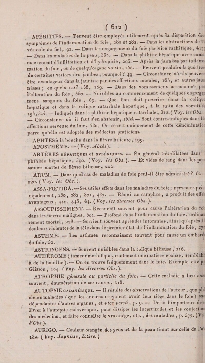 _ APÉRITIFS. — Peuvent être employés utilement après la disparition des symplômes de l’inflammation du foie , 280 et 282. — Dans les obstructions de 11 vésicule du fiel, 92. — Dans les engorgemens du foie par vice rachitique, 41° — Dans les maladies de la peau, 335. — Dans la phthisie hépatique avec comm mencement d'infiltration et d’hydropisie, 296. — Après la jaunisse par inflaam mation du foie , ou de quelqu’organe voisin , 160. — Peuvent produire la guérisoe de certaines varices des jambes ; pourquoi ? 49. — Circonstance où ils peuverr être avantageux dans la jaunisse par des affections morales, 163, et autres jauu nisses ; en quels cas? 158, 159. — Dans des vomissemens uccasionnés poi l’altération du foie, 550.— Nuisibles au commencement de quelques engorger mens sanguins du foie , 69. — Que lon doit prescrire dans la coliqu hépatique et dans la colique catarrhale hépatique, à la suite des vomitifils 105, 314,— Indiqués dans la phihisie bépatique catarrhale, 312.{ Voy. les Obs. — Circonstance où il faut s’en abstenir, 2bid.-— Sont contre-indiqués dans affections nerveuse du foie, 430. On se sert uniquement de cette dénominatidt parce qu’elle est adoptée des médecins praticiens. APHTES à la bouche dans la fièvre bilieuse , 199. APOSTHÈME. — { Voy. Abcès). ARTÈRES néÉparTiQues et sPLÉNIQUES, — En général très-dilatées dans’! phthisie hépatique, 390. (Voy. les Obs.). — Et vides de sang dans les per sonnes mortes de fièvre bilieuse, 202. x ARUM. — Dans quel cas de maladies de foie peut-il être administré? 63: 120. ( Voy. les Obs.) . | ASSA-FŒTIDA.-Ses utiles effets dans les maladies du foie; nerveuses pri cipalement , 130, 282, 301, 437. — Réuni au camphre, a produit des effdi avantageux , 440, 443, #4. ( Voy. les diverses Obs. }. ASSCUPISSEMENT. — Reconnaît souvent pour cause l’altération du fcn dans les fièvres malignes, 501. — Profond dans Pinflammation du foie, ordinaë . rement mortel, 278. — Survient souvent après des insomnies’, ainsi qu'après Î} douleurs violentes de la tête dans le premier état de l’inflammation du foie, 29% ASTHME. — Les asthmes reconnaissent souvent pour cause un embaril du foie, 50. ASTRINGENS. — Souvent nuisibles dans la colique bilieuse , 216, ATHÉROME (tumeur morbifique, contenant une matière épaisse, semblakl à de la bouillie },— On en trouve fréquemment dans le foie. Exemple cité pi : Glisson, 104. (Voy. les diverses Obs.). ATROPHIE générale ou partielle du foie. — Cette maladie a lieu ass souvent ;: énumération de ses causes, 118. AUTOPSIE cavavériqus. — Il résulte des observations de l’anteur , que ph sieurs maladies (que les anciens croyaient avoir leur siége dans le foie } s0x dépendantes d’autres organes , et ice versä, p. 9. — De là Pimportance den livrer À l'autopsie cadavérique, pour dissiper les incertitudes et les conjectt des médecins , et faire connaître le vrai siége, etc., des maladies, p. 577. (War &amp;’'Obs.). AURIGO. — Couleur orangée des yeux et de la peau tirant sur celle de Por 332. (Voy. Jaunisse, Ictère.)