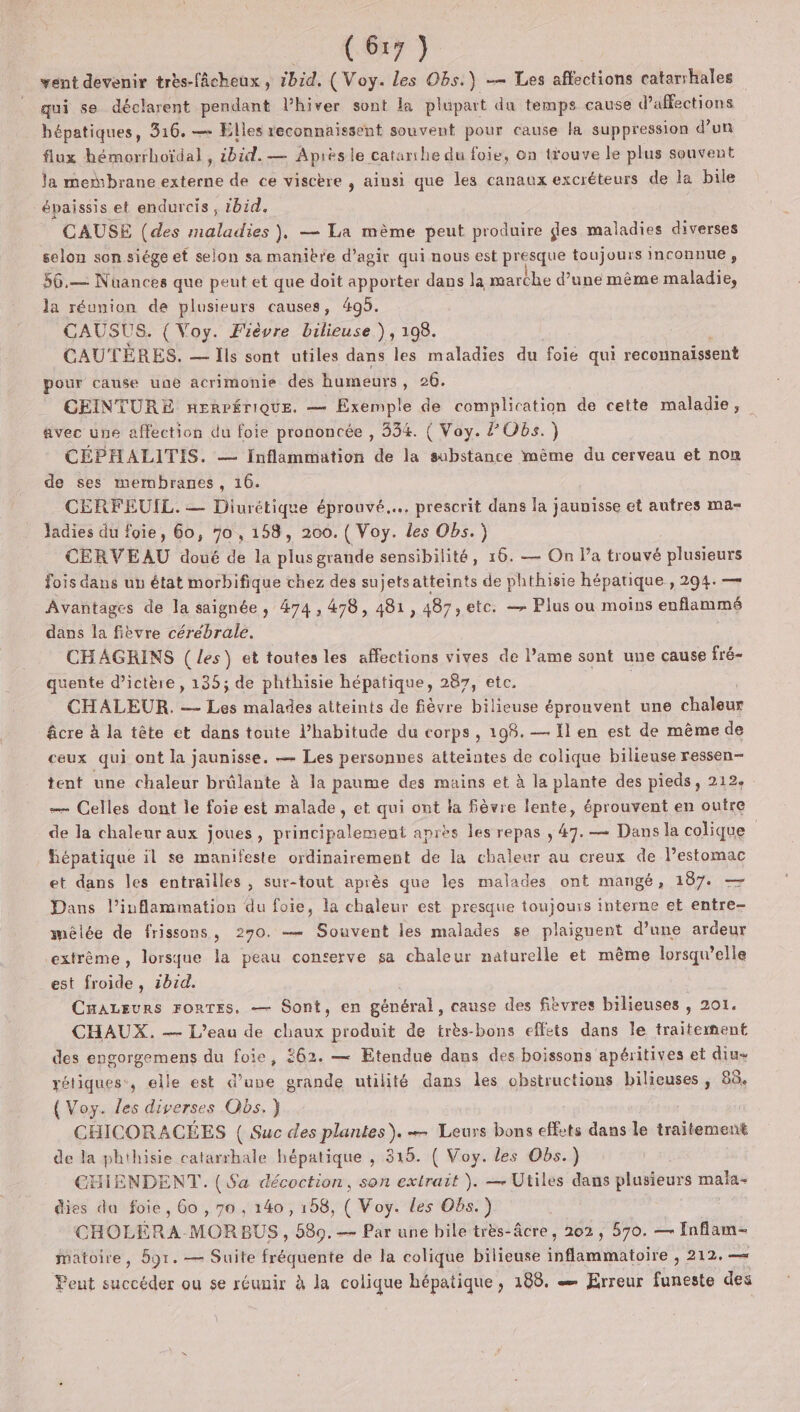 NOT) vent devenir très-fâcheux, 1bid. ( Voy. Les Obs.) -— Les affections catarshales qui se déclarent pendant l'hiver sont la plupart du temps cause d’affections hépatiques, 316. — Elles reconnaissent souvent pour cause la suppression d’un flux hémorrhoïdal, ibid. — Apiës le catanhe du foie, on trouve le plus souvent la membrane externe de ce viscère , aiusi que les canaux excréteurs de la bile épaissis et endurcis , ibid. CAUSE (des maladies }, — La mème peut produire ges maladies diverses selon son siége ef selon sa manière d’agir qui nous est presque toujours inconnue , 56.— Nüuances que peut et que doit apporter dans la marche d’une même maladie, la réunion de plusieurs causes, 405. CAUSUS. { Voy. Fièvre bilieuse ), 1098. CAUTÈRES. — Ils sont utiles dans les maladies du foie qui reconnaissent pour cause une acrimonie des humeurs , 26. CEINTURE nERPÉrIQUE. — Exemple de complication de cette maladie, avec une affection du foie prononcée , 334. ( Voy. Obs.) CÉPHALITIS. — inflammation de la substance même du cerveau et non de ses membranes, 16. CERFEUIL. — Diurétique éprouvé... prescrit dans la jaunisse et autres ma- ladies du foie, 60, 70, 158, 200. ( Voy. les Obs. CERVEAU doué de la plus grande sensibilité, 16. — On l’a trouvé plusieurs fois dans un état morbifique chez des sujetsatteints de phthisie hépatique , 294. — Avantages de la saignée , 474, 478, 481, 487 etc. — Plus ou moins enflammé dans la fièvre cérébrale. CHAGKINS ( les) et toutes les affections vives de l’ame sont une cause fré- quente d’ictère, 135; de phthisie hépatique, 287, etc. CHALEUR. — Les malades atteints de fièvre bilieuse éprouvent une chaleur âcre à la tête et dans toute l'habitude du corps , 198. — Il en est de même de ceux qui ont la jaunisse. — Les personnes atteintes de colique bilieuse ressen- tent une chaleur brûlante à la paume des mains et à la plante des pieds, 212. — Celles dont le foie est malade, et qui ont ta fièvre lente, éprouvent en outre de la chaleur aux joues, principalement anrès les repas , 47. — Dans la colique hépatique il se manifeste ordinairement de la chaleur au creux de lestomac et dans les entrailles , sur-tout après que les malades ont mangé, 187. — Dans l’inflammation du foie, la chaleur est presque toujours interne et entre- mêlée de frissons, 270. — Souvent les malades se plaignent d’une ardeur extrême, lorsque la peau conserve sa chaleur naturelle et même lorsqu'elle est froide, 2b1d. CuALEuRs FORTES, — Sont, en général, cause des fivvres bilieuses , 201. CHAUX. — L'eau de chaux produit de très-bons effets dans le traitement des engorgemens du foie, 262. — Etendue dans des boissons apéritives et diu- rétiques., elle est d’une grande utilité dans les obstructions Dienses » 88. { Voy. les diverses Obs.) CHICORACÉES { Suc des plantes). — Leurs bons effets dans le traitement de la phihisie catarrhale hépatique , 315. ( Voy. les Obs.) CHIENDENT. ($a décoction, son extrait ). — Utiles dans plusieurs mala- dies da foie, 60 , 70 , 140, 158, ( Voy. les Obs.) CHOLÉRA-MORBUS , 589. — Par une bile très-âcre, 202, 570. — faflam- matoire, 591. — Suite fréquente de la colique bilieuse bfémihatoite”. 212, —= Peut succéder ou se réunir à la colique hépatique , 188. æ Erreur TA des |