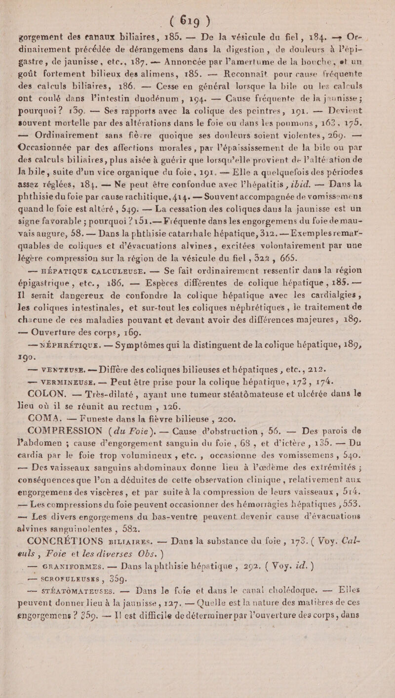 gorgement des eanaux biliaires, 185. — De la vésicule du fiel, 184. —+ Or-. dinairement précédée de dérangemens dans la digestion, de douleurs à Pépi- gastre, de jaunisse, etc., 187, — Annoncée par l’amertume de la bouche, et un goût fortement bilieux des alimens, 185. — Reconnaît pour cause fréquente des calculs biliaires, 186, — Cesse en général lorsque la bile ou les calculs ont coulé dans l'intestin duodénum, 194. — Cause fréquente de la jannisse ; pourquoi? 139. — Ses rapports avec la colique des peintres, 191. — Devivnt souvent mortelle par des altérations dans le foie ou dans les poumons, 162, 175. — Ordinairement sans fière quoique ses douleurs soient violentes, 269. — Occasionnée par des affections morales, par l’épaississement de la bile ou par des calculs biliaires, plus aisée à guérir que lorsqu'elle provient de Palté'ation de Ja bile, suite d’un vice organique du foie, 191. — Elie a quelquefois des périodes assez réglées, 184. — Ne peut être confondue avec l’hépatitis , ibid. — Dans la phthisie du foie par cause rachitique, 414. — Souvent accompagnée de vomissemens quand le foie est altéré , 549. — La cessation des coliques dans la jaunisse est un signe favorable ; pourquoi ?151.— Fréquente dans les engorgemens du foie demau- vais augure, 58.— Dans la phthisie catarrhale hépatique, 312.— Exemplesremar- quables de coliques et d’évacuations alvines, excitées volontairement par une légère compression sur la région de la vésicule du fiel , 322 , 665. — HÉPATIQUE CALCULEUSE. — Se fait ordinairement ressentir dans la région épigastrique , etc., 186. — Espèces différentes de colique hépatique , 185. — Il serait dangereux de confondre la colique hépatique avec les cardialgies , les coliques intestinales, et sur-tout les coliques néphrétiques , ie traitement de chacune de ces maladies pouvant et devant avoir des différences de) eures, 189. — Ouverture des corps, 169. — NÉPHRÉTIQUE. — Symptômes qui la distinguent de la colique hépatique, 189, 190. — VENTEUSE. — Diffère des coliques bilieuses et hépatiques , etc., 212. — VERMINEUSE. — Peut être prise pour la colique hépatique, 173, 174. COLON. — Très-dilaté, ayant une tumeur stéatômateuse et ulcérée dans le lieu où il se réunit au rectum , 126. COMA. — Funeste dans la fièvre bilieuse , 200. COMPRESSION (du Foie), — Cause d’obstruction, 56. — Des parois de Pabdomen ; cause d’engorgement sanguin du foie, 68, et d’ictère , 135. — Du cardia par le foie trop volumineux, etc. , occasionne des vomissemens , 540. — Des vaisseaux sanguins abdominaux donne lieu à Pœdème des extrémités ; conséquences que l’on a déduites de cette observation clinique , relativement aux engorsemens des viscères, et par suite à la compression de leurs vaisseaux, 514. — Les compressions du foie peuvent occasionner des hémorragies hépatiques , 553. — Les divers engorgemens du bas-ventre peuvent devenir cause d’évacuations alvines sanguinolentes , 582. | CONCRÉTIONS BILIAIRES. — Dans la substance du foie , 173.( Voy. Cal- euls , Foie et les diverses Obs.) .— GRANIFORMES. — Dans la phthisie hépatique , 202. ( Voy. id.) = = SCROFULEUSSS, 399. —— STÉATÔOMATEUSES. — Dans le foie et dans le canal cholédoque. — Elles peuvent donner lieu à la jaunisse, 127. — Quelle est la nature des matières de ces engorgemens ? 259. — Il est difficile de déterminer par l'ouverture des corps, dans