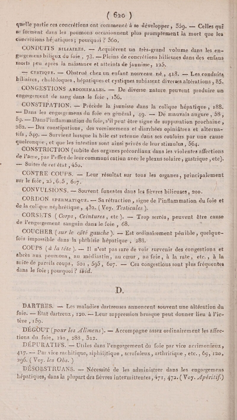 quelle partie ces concrétions ont commencé à se développer, 359. — Celles qui concrétions hépatiques; pourquoi ? 360. CONDUFTS picrAtREs, — Acquièrent un très-grand volume dans les en- gorgemens biligux du foie, 93. — Pleins de concrétions bilieuses dans des enfans Morts peu après la naissance et atteints de jaunisse, 125. biliaires, cholédoques , hépatiques et cystiques subissent diverses altérations , 85. CONGESTIONS arpominaLes. — De diverse nature peuvent produire un engorgement de sang dans le foie , 156, CONSTIPATION. — Précède la jaunisse dans la colique hépatique , 188. — Dans les engorgemens du foie en général, 49. — De mauvais augure, 58, 59.— Dans inflammation du foie, s’il peut être signe de suppuration prochaine , 262. — Des constipations, des vomissemens et diarrhées opiniâtres et alterna- Hfs ; 549. — Survient lorsque la bile est retenue dans ses couloirs par une cause quelconque , et que les intestins sont ainsi privés de leur stimulus , 564. CONSTRICTION (subite des organes précordiaux dans les violentes affections de ame, par Peffet de leur communi cation avec le plexus solaire, gastrique , etc). — Suites de cet état , 450. à CONTRE COUPS. — Leur résultat sur tous les organes, principalement sur le foie, 25,6:5, 607. | CONVULSIONS, — Souvent funestes dans les fièvres bilieuses, 200. ” CORDON sPERMATIQUE. =— Sa rétraction , Signe de l’inflammation du foie et de la colique néphrétique, 432, ( Voy. Testicules ). CORSETS ( Corps, Ceintures ; etc }. — Trop serrés, peuvent être cause de lengorgement sanguin dans le foie » 68. | À COUCHER {sur le côté gauche ). — Est ordinairement pénible , quelque- fois impossible dans la phthisie hépatique , 288. COUPS (à Ja tête). — 11 n’est pas rare de voir survenir des congestions et abcès aux poumons, au médiastin, au cœur , au foie, à Ja rate, etc., à la suite de pareils coups, 501, 595, 607, — Ces congestions sont plus fréquentes dans le foie ; pourquoi ? ibid. D. DARTRES. —— Les maladies dartreuses annoncent souvent une altération du foie. — État dartreux, 120. = Leur suppression brusque peut donner lieu à l’ic- tère , 160. DÉGOUT (pour les Alimens). — Accompagne assez ordinairement les affec- tions du foie, 140, 288, 312, DÉPURATIFS. — Utiles dans l’engorgement du foie par vice acrimonieux», 417.—— Par vice rachitique, siphilitique , scrofuleux, arthritique , ete. , 60, 120, 296. ( Voy. les Obs. ) DÉSOBSTRUANS. — Nécessité de les administrer dans les engorgemens hépatiques, dans la plupart des fièvres intermittentes, 47r, 472, ( Voy. Apéritif.) Riahe ie d Êa ets