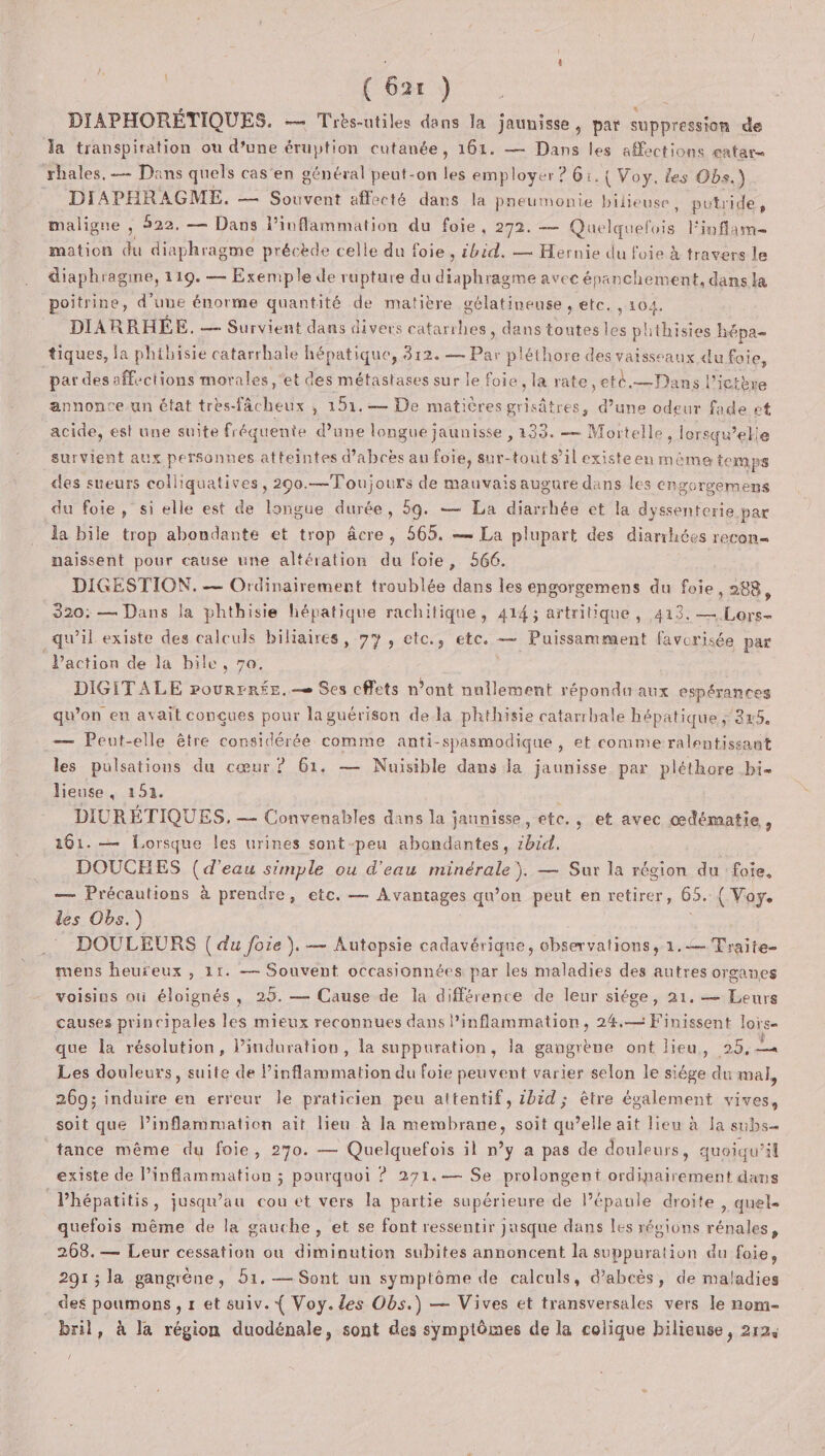 DIAPHORÉTIQUES. — Très-utiles dans la jaunisse, par suppression de la transpiration ou d’une éruption cutanée, 161. — Dans les affections entare ‘rhales, = Dans quels cas en général peut-on les employer ? 6:.{ Voy. les Obs. ) DIAPHRAGME. — Souvent affecté dans la preumonte bilieuse, putride, maligne : 322, — Dans l’inflammation du foie, 272. — ane l'inflam= mation du diaphragme précède celle du foie, ibid. — Hernie du foie à travers le diaphragme, 119. — Exemple de rupture du diaphragme avec é panchement, dans la poitrine, d’une énorme quantité de matière gélatineuse , etc. , 104. DIARRHÉE. — Survient dans divers catarihes » dans toutes les phthisies hépa tiques, la phibisie catarrhale hépatique, 812. — Par pléthore des vaisseaux du foie, par des affections morales, ‘et des métastases sur le foie la rate ,eté.— Dans l’ictère annonce un état tres-fâcheux , 151.— De matières grisâtres, d’une odeur fade et acide, est une suite fr équente d’une longue jaunisse , 133. — Mortelle, lorsqu'elle survient aux personnes atteintes d’abcès au foie, sur-tout s’il existeen mème temps des sueurs colliquatives, 290.—Toujours de mauvais augure dans les engorgemens du foie, si elle est de longue durée, 59. — La diarrhée et la dyssenterie par la bile trop abondante et trop âcre, 565. — La plupart des diarrhées recon- naissent pour cause une altération du foie, 566. DIGESTION. — Ordinairement troublée dans les engorgemens du foie, 288, 320: — Dans la phthisie hépatique rachitique, 414 ; artritique , 413. — Lors- qu’il existe des calculs biliaires, 77, etc., etc. — Puissamment favorisée par l’action de la bile, 70, DIGITALE pourrrée.— Ses cffets n’ont nullement répondn aux espérances qu’on en avait conçues pour la guérison dela phthisie catarrhale hépatique ; 245. .— Peut-elle être considérée comme anti-spasmodique , et comme ralentissant les pulsations du cœur? 61. — Nuisible dans Ja jaunisse par pléthore bi- lieuse, 152. DIURÉTIQUES. — Convenables dans la ; jaunisse, ete. , et avec œdématie, 161. — Lorsque les urines sont peu ae AE DOUCEES (d'eau simple ou d'eau RE ENOIe — Sur la région du foie, — Précautions à prendre, etc. — Avantages qu’on peut en retirer, 65. ( Voy. des Obs.) DOULEURS { du foie ). — Autepsie cadavérique, observations, 1.-— Traite- mens heuïeux , 11. — Souvent occasionnées par les maladies des autres organes voisius où éloignés, 25. — Cause de la différence de leur siége, 21. — Leurs causes principales les mieux reconnues dans l’inflammation, 24,— Finissent loi: Se que la résolution, l’induration, la suppuration, la gangrène ont lieu, 25,4 Les douleurs, suite de Core eUe du foie peuvent varier selon le siége du mal, 269; induire en erreur le praticien peu attentif, 2bid; être également vives, soit que lPinflammation ait lieu à la membrane, soit qu’elle ait lieu à la subs… tance même du foie, 270. — Quelquefois il n’y a pas de douleurs, quoiqu'il existe de Pinflammation ; pourquoi ? 271.— Se prolongent ordinairement dans Vhépatitis, jusqu'au cou et vers la partie supérieure de Pépaule droite, quel quefois même de la gauche, et se font ressentir jusque dans Les régions rénales, 268.— Leur cessation ou diminution subites annoncent la suppuration du foie, 291 ; la gangrène, 51. — Sont un symptôme de calculs, d’abcès, de maladies . des poumons , 1 et suiv. { Voy. des Obs.) — Vives et transversales vers le nom- bril, à la région duodénale, sont des symptômes de la colique hilieuse, 2124 {