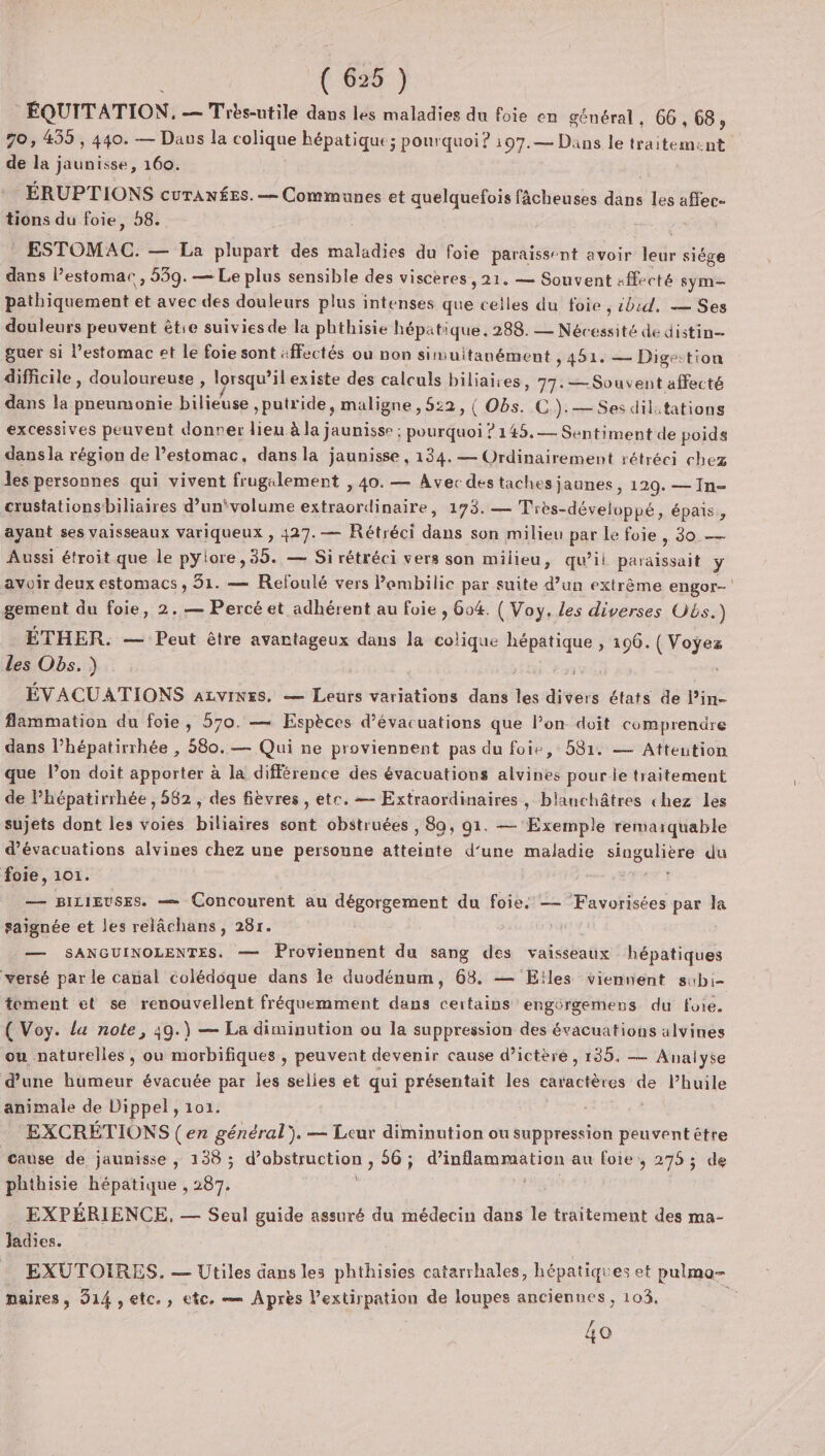 ÉQUITATION. — Trés-utile dans les maladies du foie en na en 66,68, 70, 435 , 440. — Dans la colique hépatique; pourquoi? 107.— Dans le faits ment. de la jaunisse, 160. ÉRUPTIONS curTANÉEs. — Communes et quelquefois fâcheuses dans les affec- tions du foie, 58. ESTOMAC. — La plupart des maladies du foie paraissent avoir lie siège dans estomac, 539. — Le plus sensible des viscères, 21. — Souvent «ffecté sym— pathiquement et avec des douleurs plus intenses que celles du foie , sbid, — Ses douleurs peuvent êtie suivies de la phthisie hépatique, 288. — Nécessité de distin- guer si l’estomac et le foie sont :ffectés ou non simuitanément , 451. — Digestion difficile, douloureuse , lorsqu’il existe des calculs biliaires, 77. — Souvent affecté dans la pneumonie bilieuse , putride, maligne , 522, { Obs. C CG). — Ses dilitations excessives peuvent donrer lieu à la jaunisse ; ; pourquoi ? 145,— Sentiment de poids dans la région de l’estomac, dans la jaunisse, 134. — Ordinairement rétréci chez les personnes qui vivent frugalement , 40. — Avec des taches jaunes &gt; 1209. — In- crustationsbiliaires d’un'volume extraordinaire, 173. — Très-développé, épais, ayant ses vaisseaux variqueux , 427. — Rétréci dans son milieu par Le foie , 30. — Aussi étroit que le pylore,35. — Si rétréci vers son milieu, qu’il paraissait y avoir deux estomacs , 31. — Refoulé vers Pombilic par suite d’un extrême engor- gement du foie, 2.— Percé et adhérent au foie , 604. ( Voy. Les diverses Obs.) ÉTHER. — Peut être avantageux dans la colique PA pti » 190. Lt des Obs. ) ÉVACUATIONS azvines. — Leurs variations dans is net états de l’in- flammation du foie, 570. — Espèces d’évacuations que l’on doit comprenüre dans l’hépatirrhée , 580. — Qui ne proviennent pas du foie, 581. — Attention que l’on doit apporter à la différence des évacuations alvines pour le traitement de Phépatirrhée , 582 , des fièvres , etc. — Extraordinaires, blanchâtres chez les sujets dont les voies biliaires sont obstruées , 89, 91. — Exemple remarquable d’évacuations alvines chez une personne afteints d'une maladie En du foie, 101. — BILIEUSES. — Concourent au dégorgement du foie. — ‘Favorisées par la saignée et les relâchans, 28r. | — SANGUINOLENTES. — Proviennent du sang des vaisseaux hépatiques versé par le canal colédoque dans le duodénum, 68. — Eïles viennent subi- tement et se renouvellent fréquemment dans certains engérgemens du foie. ( Voy. la note, 39.) — La diminution ou la suppression des évacuations alvines ou naturelles, ou morbifiques , peuvent devenir cause d’ictère, 135, — Analyse d'une humeur évacuée par les selies et qui présentait les caractères de Phuile animale de Dippel, 101. c EXCRÉTIONS (en général}. — Leur diminution ou suppression peuvent être cause de jaunisse , 138 ; d'obÉqueRor, 56 ; tn au foie, 275 ; de phthisie hépatique , FA EXPÉRIENCE, — Seul guide assuré du médecin dans le traitement des ma- Jadies. EXUTOIRES. — Utiles dans les phthisies catarrhales, hépatiques et pulmo- maires, 914, etc., etc. — Après l’extirpation de loupes anciennes, 103. ” 4o