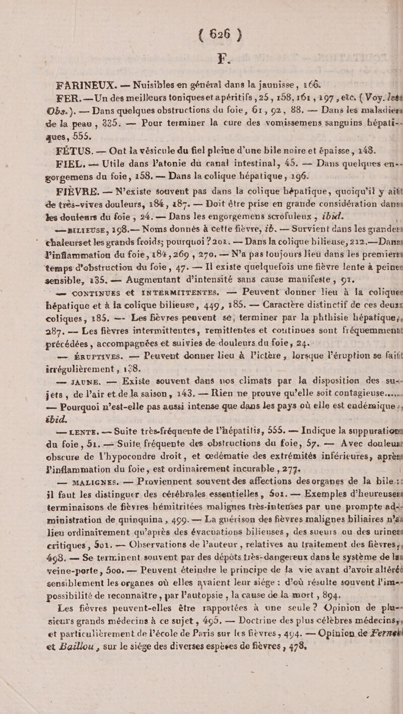 F. FARINEUX. — Nuisibles en général dans la jaunisse, 166. FER. — Un des meilleurs toniquesetapéritifs, 25, 158, 161 , 197 , etc, { Voy. iesé Obs.). — Dans quelques obstructions du foie, 61, 02, 88. -— Dans les maladiess de la peau , 335. — Pour terminer la cure des vomissemens sanguins hépati-- ques, 555. FÉTUS. — Ont la vésicule du fiel pleine d’une bile noire et épaisse, 148. FIEL, — Utile dans l’atonie du canal intestinal, 45. — Dans quelques en-- gergomens du foie, 158. — Dans la colique hépatique, 196. FIÈVRE. — N’existe souvent pas dans la colique hépatique, quoiqu'il y aitt de très-vives douleurs, 184, a87. — Doit être prise en grande considération danses les douleurs du foie, 24. — Dans les engorgemens scrofuleux , 1h. — BILIEUSE, 108.— Noms donnès à cette fièvre, 16. — Survient dans Îles grandets chaleurset les grands froids; pourquoi ? 202. — Dans la colique bilieuse, 212,—Danas d'inflammation du foie, 184,269 , 270. — N’a pas toujours lieu dans les premiers temps d'obstruction du foie, 47. — Il existe quelquefois une fièvre lente à peinee sensible, 235.— Augmentant d’intensité sans cause manifeste, 91. — CONTINUES €t INTERMIITENTES, — Peuvent donner lieu à Îa coliquee hépatique et à la colique bilieuse, 449, 185. — Caractère distinctif de ces deuzx coliques, 185. —- Les fièvres peuvent sé; terminer par la phthisie hépatique;, 287. — Les fièvres intermittentes, remittentes et coutinues sont fréquemment prérodees; accompagnées et suivies de douleurs du foie, 24. — ÉRUPTIVES. — Peuvent donner lieu à lictère , lorsque l’éruption se fait irrégulièrement , 158. — JAUNE, — Existe souvent dans mos climats par la disposition des. su-- jets, de l’air et de la saison, 143. — Rien ne prouve qu’elle soit contagieuse... — Pourquoi n’est-elle pas aussi intense que dans les pays où elle est endémique», ébid. — LENTE. — Suite trèsfréquente de l’hépatitis, 555. — Indique la suppurationt du foie, 51. — Suite fréquente des vbstructions du foie, 57, — Avec douleunt obscure de l’hypocondre droit, et œdématie des extrémités inférieures, après Pinflammation du foie, est ordinairement incurable , 277. | — MALIGNES. — Proviennent souvent des affections des organes de Ja bile.:: il faut les distinguer des cérébrales essentielles, 501. — Exemples d’heureusent terminaisons de fièvres hémitritées malignes très-intenses par une prompte ad ministration de quinquina , 499.— La guérison des fièvres malignes biliaires n’a lieu ordinairement qu'après des évacuatiops bilieuses , des sueurs ou des uriness critiques , 801. — Observations de l’auteur , relatives au traitement des fièvres,, 498. — Se terminent souvent par des dépôts très-dangereux dans le système de las veine-porte, 500. — Peuvent éteindre le principe de la vie avant d’avoir altéréé sensiblement les organes où elles avaient leur siége : d’où résulte souvent l’im» possibilité de reconnaître , par l’autopsie , la cause de la mort , 894, Les fièvres peuvent-elles être rapportées à une seule ? Opinion de plu-- sieurs grands médecins à ce sujet , 405, — Doctrine des plus célèbres médecins, et particulièrement de école de Paris sur les Sèvres, 404. — Opinion de Fernekl et Bazllou , sur le siége des diverses esptees de fièvres , 478,